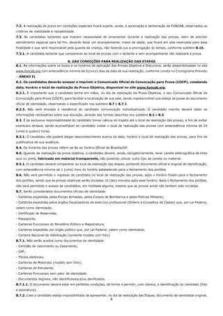 6
7.2. A realização da prova em condições especiais ficará sujeita, ainda, à apreciação e deliberação da FUNCAB, observados os
critérios de viabilidade e razoabilidade.
7.3. As candidatas lactantes que tiverem necessidade de amamentar durante a realização das provas, além de solicitar
atendimento especial para tal fim, deverão levar um acompanhante, maior de idade, que ficará em sala reservada para essa
finalidade e que será responsável pela guarda da criança, não fazendo jus a prorrogação do tempo, conforme subitem 8.15.
7.3.1. A candidata lactante que comparecer ao local de provas com o lactente e sem acompanhante não realizará a prova.
8. DAS CONDIÇÕES PARA REALIZAÇÃO DAS ETAPAS
8.1. As informações sobre os locais e os horários de aplicação das Provas Objetiva e Discursiva, serão disponibilizadas no site
www.funcab.org com antecedência mínima de 5(cinco) dias da data de sua realização, conforme consta no Cronograma Previsto
– ANEXO II.
8.2. Os candidatos deverão acessar e imprimir o Comunicado Oficial de Convocação para Prova (COCP), constando
data, horário e local de realização da Prova Objetiva, disponível no site www.funcab.org.
8.2.1. É importante que o candidato tenha em mãos, no dia de realização da Prova Objetiva, o seu Comunicado Oficial de
Convocação para Prova (COCP), para facilitar a localização de sua sala, sendo imprescindível que esteja de posse do documento
oficial de identidade, observando o especificado nos subitens 8.7 e 8.7.1.
8.2.2. Não será enviada à residência do candidato comunicação individualizada. O candidato inscrito deverá obter as
informações necessárias sobre sua alocação, através das formas descritas nos subitens 8.1 e 8.2.
8.3. É de exclusiva responsabilidade do candidato tomar ciência do trajeto até o local de realização das provas, a fim de evitar
eventuais atrasos, sendo aconselhável ao candidato visitar o local de realização das provas com antecedência mínima de 24
(vinte e quatro) horas.
8.3.1. O candidato não poderá alegar desconhecimento acerca da data, horário e local de realização das provas, para fins de
justificativa de sua ausência.
8.4. Os horários das provas referir-se-ão ao horário Oficial de Brasília/DF.
8.5. Quando da realização da prova objetiva, o candidato deverá, ainda, obrigatoriamente, levar caneta esferográfica de tinta
azul ou preta, fabricada em material transparente, não podendo utilizar outro tipo de caneta ou material.
8.5.1. O candidato deverá comparecer ao local de realização das etapas, portando documento oficial e original de identificação,
com antecedência mínima de 1 (uma) hora do horário estabelecido para o fechamento dos portões.
8.6. Não será permitido o ingresso de candidato no local de realização das provas, após o horário fixado para o fechamento
dos portões, sendo que as provas objetivas serão iniciadas 10 (dez) minutos após esse horário. Após o fechamento dos portões,
não será permitido o acesso de candidatos, em hipótese alguma, mesmo que as provas ainda não tenham sido iniciadas.
8.7. Serão considerados documentos oficiais de identidade:
- Carteiras expedidas pelas Forças Armadas, pelos Corpos de Bombeiros e pelas Polícias Militares;
- Carteiras expedidas pelos órgãos fiscalizadores de exercício profissional (Ordens e Conselhos de Classe) que, por Lei Federal,
valem como identidade;
- Certificado de Reservista;
- Passaporte;
- Carteiras Funcionais do Ministério Público e Magistratura;
- Carteiras expedidas por órgão público que, por Lei Federal, valem como identidade;
- Carteira Nacional de Habilitação (somente modelo com foto).
8.7.1. Não serão aceitos como documentos de identidade:
- Certidão de nascimento ou Casamento;
- CPF;
- Títulos eleitorais;
- Carteiras de Motorista (modelo sem foto);
- Carteiras de Estudante;
- Carteiras Funcionais sem valor de identidade;
- Documentos ilegíveis, não identificáveis e/ou danificados.
8.7.1.1. O documento deverá estar em perfeitas condições, de forma a permitir, com clareza, a identificação do candidato (foto
e assinatura).
8.7.2. Caso o candidato esteja impossibilitado de apresentar, no dia de realização das Etapas, documento de identidade original,
 