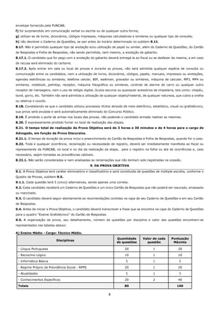 8
envelope fornecido pela FUNCAB;
f) for surpreendido em comunicação verbal ou escrita ou de qualquer outra forma;
g) utilizar-se de livros, dicionários, códigos impressos, máquinas calculadoras e similares ou qualquer tipo de consulta;
h) não devolver o Caderno de Questões, se sair antes do horário determinado no subitem 9.11.
8.17. Não é permitido qualquer tipo de anotação e/ou utilização de papel ou similar, além do Caderno de Questões, do Cartão
de Respostas e Folha de Respostas, não sendo permitida, nem mesmo, a anotação de gabarito.
8.17.1. O candidato que for pego com a anotação do gabarito deverá entregá-la ao fiscal ou se desfazer da mesma, e em caso
de recusa será eliminado do certame.
8.17.2. Após entrar em sala ou local de provas e durante as provas, não será admitida qualquer espécie de consulta ou
comunicação entre os candidatos, nem a utilização de livros, dicionários, códigos, papéis, manuais, impressos ou anotações,
agendas eletrônicas ou similares, telefone celular, BIP, walkman, gravador ou similares, máquina de calcular, MP3, MP4 ou
similares, notebook, palmtop, receptor, máquina fotográfica ou similares, controle de alarme de carro ou qualquer outro
receptor de mensagens, nem o uso de relógio digital, óculos escuros ou quaisquer acessórios de chapelaria, tais como: chapéu,
boné, gorro, etc. Também não será admitida a utilização de qualquer objeto/material, de qualquer natureza, que cubra a orelha
ou obstrua o ouvido.
8.18. Constatando-se que o candidato utilizou processos ilícitos através de meio eletrônico, estatístico, visual ou grafotécnico,
sua prova será anulada e será automaticamente eliminado do Concurso Público.
8.19. É proibido o porte de armas nos locais das provas, não podendo o candidato armado realizar as mesmas.
8.20. É expressamente proibido fumar no local de realização das etapas.
8.21. O tempo total de realização da Prova Objetiva será de 3 horas e 30 minutos e de 4 horas para o cargo de
Advogado, em função da Prova Discursiva.
8.21.1. O tempo de duração da prova inclui o preenchimento do Cartão de Respostas e Folha de Respostas, quando for o caso.
8.22. Toda e qualquer ocorrência, reclamação ou necessidade de registro, deverá ser imediatamente manifesta ao fiscal ou
representante da FUNCAB, no local e no dia da realização da etapa, para o registro na folha ou ata de ocorrências e, caso
necessário, sejam tomadas as providências cabíveis.
8.22.1. Não serão consideradas e nem analisadas as reclamações que não tenham sido registradas na ocasião.
9. DA PROVA OBJETIVA
9.1. A Prova Objetiva terá caráter eliminatório e classificatório e será constituída de questões de múltipla escolha, conforme o
Quadro de Provas, subitem 9.5.
9.1.1. Cada questão terá 5 (cinco) alternativas, sendo apenas uma correta.
9.2. Cada candidato receberá um Caderno de Questões e um único Cartão de Respostas que não poderá ser rasurado, amassado
ou manchado.
9.3. O candidato deverá seguir atentamente as recomendações contidas na capa de seu Caderno de Questões e em seu Cartão
de Respostas.
9.4. Antes de iniciar a Prova Objetiva, o candidato deverá transcrever a frase que se encontra na capa do Caderno de Questões
para o quadro “Exame Grafotécnico” do Cartão de Respostas.
9.5. A organização da prova, seu detalhamento, número de questões por disciplina e valor das questões encontram-se
representados nas tabelas abaixo:
A) Ensino Médio - Cargo: Técnico Médio.
Disciplinas
Quantidade
de questões
Valor de cada
questão
Pontuação
Máxima
- Língua Portuguesa 20 1 20
- Raciocínio Lógico 10 1 10
- Informática Básica 5 1 5
- Regime Próprio da Previdência Social - RPPS 20 1 20
- Atualidades 5 1 5
- Conhecimentos Específicos 20 2 40
Totais 80 100
 