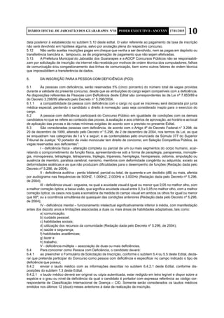 10DIÁRIO OFICIAL DE JABOATÃO DOS GUARARAPES Nº10 PODER EXECUTIVO - ANO XXV 17/01/2015
data posterior à estabelecida no subitem 5.10 deste edital. O valor referente ao pagamento da taxa de inscrição
não será devolvido em hipótese alguma, salvo por anulação plena do respectivo concurso.
5.12	 Não serão aceitas inscrições pagas em cheque que venha a ser devolvido, nem as pagas em depósito ou
transferência bancária e, tampouco, as de programação de pagamento que não sejam efetivadas.
5.13	 A Prefeitura Municipal do Jaboatão dos Guararapes e a AOCP Concursos Públicos não se responsabili-
zam por solicitação de inscrição via internet não recebida por motivos de ordem técnica dos computadores, falhas
de comunicação e/ou congestionamento das linhas de comunicação, bem como outros fatores de ordem técnica
que impossibilitem a transferência de dados.
6.	 DA INSCRIÇÃO PARA A PESSOA COM DEFICIÊNCIA (PCD)
6.1	 Às pessoas com deficiência, serão reservadas 5% (cinco porcento) do número total de vagas providas
durante a validade do presente concurso, desde que as atribuições do cargo sejam compatíveis com a deficiência.
As disposições referentes às Pessoas com Deficiência deste Edital são correspondentes às da Lei nº 7.853/89 e
do Decreto 3.298/99 alterado pelo Decreto n° 5.296/2004.
6.1.1	 a compatibilidade da pessoa com deficiência com o cargo no qual se inscreveu será declarada por junta
médica especial, perdendo o candidato o direito à nomeação caso seja considerado inapto para o exercício do
cargo.
6.2	 A pessoa com deficiência participará do Concurso Público em igualdade de condições com os demais
candidatos no que se refere ao conteúdo das provas, à avaliação e aos critérios de aprovação, ao horário e ao local
de aplicação das provas e às notas mínimas exigidas de acordo com o previsto no presente Edital.
6.3	 São consideradas pessoas com deficiência, de acordo com o Artigo 4º do Decreto Federal n° 3.298, de
20 de dezembro de 1999, alterado pelo Decreto n° 5.296, de 2 de dezembro de 2004, nos termos da Lei, as que
se enquadram nas categorias de I a V a seguir; e as contempladas pelo enunciado da Súmula 377 do Superior
Tribunal de Justiça: “O portador de visão monocular tem direito de concorrer, em Seleção Competitiva Pública, às
vagas reservadas aos deficientes”:
	 I - deficiência física - alteração completa ou parcial de um ou mais segmentos do corpo humano, acar-
retando o comprometimento da função física, apresentando-se sob a forma de paraplegia, paraparesia, monople-
gia, monoparesia, tetraplegia, tetraparesia, triplegia, triparesia, hemiplegia, hemiparesia, ostomia, amputação ou
ausência de membro, paralisia cerebral, nanismo, membros com deformidade congênita ou adquirida, exceto as
deformidades estéticas e as que não produzam dificuldades para o desempenho de funções (Redação dada pelo
Decreto nº 5.296, de 2004);
	 II - deficiência auditiva - perda bilateral, parcial ou total, de quarenta e um decibéis (dB) ou mais, aferida
por audiograma nas frequências de 500HZ, 1.000HZ, 2.000Hz e 3.000Hz (Redação dada pelo Decreto nº 5.296,
de 2004);
	 III - deficiência visual - cegueira, na qual a acuidade visual é igual ou menor que 0,05 no melhor olho, com
a melhor correção óptica; a baixa visão, que significa acuidade visual entre 0,3 e 0,05 no melhor olho, com a melhor
correção óptica; os casos nos quais a somatória da medida do campo visual em ambos os olhos for igual ou menor
que 60º; ou a ocorrência simultânea de quaisquer das condições anteriores (Redação dada pelo Decreto nº 5.296,
de 2004);
	 IV - deficiência mental – funcionamento intelectual significativamente inferior à média, com manifestação
antes dos dezoito anos e limitações associadas a duas ou mais áreas de habilidades adaptativas, tais como:
	 a) comunicação;
	 b) cuidado pessoal;
	 c) habilidades sociais;
	 d) utilização dos recursos da comunidade (Redação dada pelo Decreto nº 5.296, de 2004);
	 e) saúde e segurança;
	 f) habilidades acadêmicas;
	 g) lazer e
	 h) trabalho;
	 V - deficiência múltipla – associação de duas ou mais deficiências.
6.4	 Para concorrer como Pessoa com Deficiência, o candidato deverá:
6.4.1	 ao preencher o Formulário de Solicitação de Inscrição, conforme o subitem 5.4 ou 5.5 deste Edital, decla-
rar que pretende participar do Concurso como pessoa com deficiência e especificar no campo indicado o tipo de
deficiência que possui;
6.4.2	 enviar o laudo médico com as informações descritas no subitem 6.4.2.1 deste Edital, conforme dis-
posições do subitem 7.3 deste Edital.
6.4.2.1	 o laudo médico deverá ser original ou cópia autenticada, estar redigido em letra legível e dispor sobre a
espécie e o grau ou nível da deficiência da qual o candidato é portador com expressa referência ao código cor-
respondente de Classificação Internacional de Doença – CID. Somente serão considerados os laudos médicos
emitidos nos últimos 12 (doze) meses anteriores à data da realização da inscrição.
 