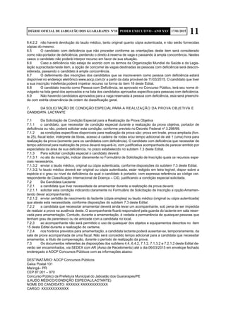 11DIÁRIO OFICIAL DE JABOATÃO DOS GUARARAPES Nº10 PODER EXECUTIVO - ANO XXV 17/01/2015
6.4.2.2	 não haverá devolução do laudo médico, tanto original quanto cópia autenticada, e não serão fornecidas
cópias do mesmo.
6.5	 O candidato com deficiência que não proceder conforme as orientações deste item será considerado
como não-portador de deficiência, perdendo o direito à reserva de vaga e passando à ampla concorrência. Nestes
casos o candidato não poderá interpor recurso em favor de sua situação.
6.6	 Caso a deficiência não esteja de acordo com os termos da Organização Mundial da Saúde e da Legis-
lação supracitada neste item, a opção de concorrer às vagas destinadas às pessoas com deficiência será descon-
siderada, passando o candidato à ampla concorrência.
6.7	 O deferimento das inscrições dos candidatos que se inscreverem como pessoa com deficiência estará
disponível no endereço eletrônico www.aocp.com.br a partir da data provável de 11/03/2015. O candidato que tiver
a sua inscrição indeferida poderá impetrar recurso na forma do item 16 deste Edital.
6.8	 O candidato inscrito como Pessoa com Deficiência, se aprovado no Concurso Público, terá seu nome di-
vulgado na lista geral dos aprovados e na lista dos candidatos aprovados específica para pessoas com deficiência.
6.9	 Não havendo candidatos aprovados para a vaga reservada à pessoa com deficiência, esta será preenchi-
da com estrita observância da ordem de classificação geral.
7.	 DA SOLICITAÇÃO DE CONDIÇÃO ESPECIAL PARA 	A REALIZAÇÃO DA PROVA OBJETIVA E 	
CANDIDATA LACTANTE
7.1	 Da Solicitação de Condição Especial para a Realização da Prova Objetiva
7.1.1	 o candidato, que necessitar de condição especial durante a realização da prova objetiva, portador de
deficiência ou não, poderá solicitar esta condição, conforme previsto no Decreto Federal nº 3.298/99.
7.1.2	 as condições específicas disponíveis para realização da prova são: prova em braile, prova ampliada (fon-
te 25), fiscal ledor, intérprete de libras, acesso à cadeira de rodas e/ou tempo adicional de até 1 (uma) hora para
realização da prova (somente para os candidatos com deficiência). O candidato com deficiência que necessitar de
tempo adicional para realização da prova deverá requerê-lo, com justificativa acompanhada de parecer emitido por
especialista da área de sua deficiência, no prazo estabelecido no subitem 7.3 deste Edital.
7.1.3	 Para solicitar condição especial o candidato deverá:
7.1.3.1	 no ato da inscrição, indicar claramente no Formulário de Solicitação de Inscrição quais os recursos espe-
ciais necessários.
7.1.3.2	 enviar o laudo médico, original ou cópia autenticada, conforme disposições do subitem 7.3 deste Edital.
7.1.3.2.1o laudo médico deverá ser original ou cópia autenticada, estar redigido em letra legível, dispor sobre a
espécie e o grau ou nível da deficiência da qual o candidato é portador, com expressa referência ao código cor-
respondente de Classificação Internacional de Doença – CID, justificando a condição especial solicitada.
7.2	 Da Candidata Lactante
7.2.1	 a candidata que tiver necessidade de amamentar durante a realização da prova deverá:
7.2.1.1	 solicitar esta condição indicando claramente no Formulário de Solicitação de Inscrição a opção Amamen-
tando (levar acompanhante);
7.2.1.2	 enviar certidão de nascimento do lactente (cópia simples) ou laudo médico (original ou cópia autenticada)
que ateste esta necessidade, conforme disposições do subitem 7.3 deste Edital.
7.2.2	 a candidata que necessitar amamentar deverá ainda levar um acompanhante, sob pena de ser impedida
de realizar a prova na ausência deste. O acompanhante ficará responsável pela guarda do lactente em sala reser-
vada para amamentação. Contudo, durante a amamentação, é vedada a permanência de quaisquer pessoas que
tenham grau de parentesco ou de amizade com a candidata no local.
7.2.3	 ao acompanhante não será permitido o uso de quaisquer dos objetos e equipamentos descritos no item
15 deste Edital durante a realização do certame.
7.2.4	 nos horários previstos para amamentação, a candidata lactante poderá ausentar-se, temporariamente, da
sala de prova acompanhada de uma fiscal. Não será concedido tempo adicional para a candidata que necessitar
amamentar, a título de compensação, durante o período de realização da prova.
7.3	 Os documentos referentes às disposições dos subitens 4.4, 6.4.2, 7.1.2, 7.1.3.2 e 7.2.1.2 deste Edital de-
verão ser encaminhados, via SEDEX com AR (Aviso de Recebimento) até o dia 06/03/2015 em envelope fechado
endereçado a AOCP Concursos Públicos com as informações abaixo:
DESTINATÁRIO: AOCP Concursos Públicos
Caixa Postal 131
Maringá– PR
CEP 87.001 – 970
Concurso Público da Prefeitura Municipal do Jaboatão dos Guararapes/PE
(LAUDO MÉDICO/CONDIÇÃO ESPECIAL/LACTANTE)
NOME DO CANDIDATO: XXXXXX XXXXXXXXXXXX
CARGO: XXXXXXXXXXXX
 