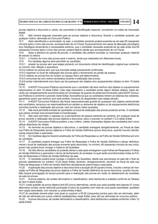 14DIÁRIO OFICIAL DE JABOATÃO DOS GUARARAPES Nº10 PODER EXECUTIVO - ANO XXV 17/01/2015
provas objetiva e discursiva e, ainda, ser submetido à identificação especial, consistindo na coleta de impressão
digital.
10.6	 Não haverá segunda chamada para as provas objetiva e discursiva, ficando o candidato ausente, por
qualquer motivo, eliminado do Concurso Público.
10.7	 Após identificado e acomodado na sala, o candidato somente poderá ausentar-se da sala 60 (sessenta)
minutos após o início das provas, acompanhado de um Fiscal. Exclusivamente nos casos de alteração psicológica
e/ou fisiológica temporários e necessidade extrema, que o candidato necessite ausentar-se da sala antes dos 60
(sessenta) minutos após o início das provas, poderá fazê-lo desde que acompanhado de um Fiscal.
10.8	 Após a abertura do pacote de provas, o candidato não poderá consultar ou manusear qualquer material
de estudo ou leitura.
10.8.1	 o horário de início das provas será o mesmo, ainda que realizadas em diferentes locais.
10.9	 Em hipótese alguma será permitido ao candidato:
10.9.1	 prestar as provas sem que esteja portando um documento oficial de identificação original que contenha,
no mínimo, foto, filiação e assinatura;
10.9.2 realizar as provas sem que sua inscrição esteja previamente confirmada;
10.9.3 ingressar no local de realização das provas após o fechamento do portão de acesso;
10.9.4 realizar as provas fora do horário ou espaço físico pré-determinados;
10.9.5 comunicar-se com outros candidatos durante a realização das provas;
10.9.6 portar indevidamente e/ou fazer uso de quaisquer dos objetos e/ou equipamentos citados no Item 15 deste
Edital.
10.10	 AAOCP Concursos Públicos recomenda que o candidato não leve nenhum dos objetos ou equipamentos
relacionados no item 15 deste Edital. Caso seja necessário o candidato portar algum desses objetos, estes de-
verão ser obrigatoriamente acondicionados em envelopes de guarda de pertences fornecidos pela AOCP Concur-
sos Públicos e conforme o previsto neste Edital. Aconselha-se que os candidatos retirem as baterias dos celulares,
garantindo assim que nenhum som será emitido, inclusive do despertador caso esteja ativado.
10.11	 A AOCP Concursos Públicos não ficará responsável pela guarda de quaisquer dos objetos pertencentes
aos candidatos, tampouco se responsabilizará por perdas ou extravios de objetos ou de equipamentos eletrônicos
ocorridos durante a realização das provas, nem por danos neles causados.
10.12	 Não será permitida entrada de candidatos no local de realização das provas portando armas. O candidato
que estiver armado será encaminhado à Coordenação.
10.13	 Não será permitido o ingresso ou a permanência de pessoa estranha ao certame, em qualquer local de
prova, durante a realização das provas objetiva e discursiva, salvo o previsto no subitem 7.2.2 deste Edital.
10.14	 AAOCP Concursos Públicos poderá, a seu critério, coletar impressões digitais dos candidatos bem como
utilizar detectores de metais.
10.15	 Ao terminar as provas objetiva e discursiva, o candidato entregará obrigatoriamente, ao Fiscal de Sala
sua Folha de Respostas (prova objetiva) e Folha da Versão Definitiva (prova discursiva, quando houver) devida-
mente preenchidas e assinadas.
10.16	 Em hipótese alguma haverá substituição da Folha de Respostas ou da Folha da Versão Definitiva por erro
do candidato.
10.17	 O candidato poderá entregar sua Folha de Respostas e Folha da Versão Definitiva e deixar definitiva-
mente o local de realização das provas somente após decorridos, no mínimo, 60 (sessenta) minutos do seu início,
porém não poderá levar consigo o Caderno de Questões.
10.18	 Os três últimos candidatos só poderão deixar a sala após entregarem suas Folhas de Respostas e Folhas
da Versão Definitiva e assinarem o termo de fechamento do envelope no qual serão acondicionadas todas as Fol-
has de Respostas e Folhas da Versão Definitiva da sala.
10.19	 O candidato poderá levar consigo o Caderno de Questões, desde que permaneça na sala até o final do
período estabelecido no subitem 10.20 deste Edital, devendo, obrigatoriamente, devolver ao fiscal da sala sua
Folha de Respostas e Folha da Versão Definitiva devidamente preenchidas e assinadas.
10.20	 A aplicação das provas objetiva e discursiva terá a duração de 04 (quatro) horas, incluído o tempo de mar-
cação na Folha de Respostas da prova objetiva e Folha da Versão Definitiva da prova discursiva, quando houver.
Não haverá prorrogação do tempo previsto para a realização das provas em razão do afastamento de candidato
da sala de provas.
10.21	 A prova objetiva, de caráter eliminatório e classificatório, será distribuída e avaliada conforme as Tabelas
do item 9 deste Edital.
10.21.1cada questão da prova objetiva terá 05 (cinco) alternativas, sendo que cada questão terá apenas 01 (uma)
alternativa correta, sendo atribuída pontuação 0 (zero) às questões com mais de uma opção assinalada, questões
sem opção assinalada, com rasuras ou preenchidas a lápis.
10.21.2o candidato deverá obter nota igual ou superior a 50,00 (cinquenta) pontos para não ser eliminado, além
de não ser eliminado por outros critérios estabelecidos neste Edital, para não ser eliminado do concurso público.
10.22	 A prova discursiva, de caráter eliminatório e classificatório, será distribuída e avaliada conforme o Item 12
deste Edital.
 