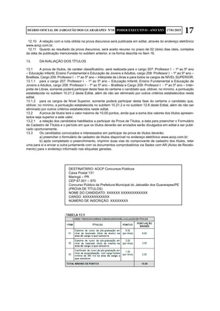 17DIÁRIO OFICIAL DE JABOATÃO DOS GUARARAPES Nº10 PODER EXECUTIVO - ANO XXV 17/01/2015
12.10	 A relação com a nota obtida na prova discursiva será publicada em edital, através do endereço eletrônico
www.aocp.com.br.
12.11	 Quanto ao resultado da prova discursiva, será aceito recurso no prazo de 02 (dois) dias úteis, contados
da data de publicação mencionada no subitem anterior, e na forma descrita no Item 16.
13.	 DA AVALIAÇÃO DOS TÍTULOS
13.1	 A prova de títulos, de caráter classificatório, será realizada para o cargo 207: Professor I - 1º ao 5º ano
– Educação Infantil, Ensino Fundamental e Educação de Jovens e Adultos, cargo 208: Professor I - 1º ao 5º ano –
Braillista, Cargo 209: Professor I - 1º ao 5º ano – Intérprete de Libras e para todos os cargos de NÍVEL SUPERIOR.
13.1.1	 para o cargo 207: Professor I - 1º ao 5º ano – Educação Infantil, Ensino Fundamental e Educação de
Jovens e Adultos, cargo 208: Professor I - 1º ao 5º ano – Braillista e Cargo 209: Professor I - 1º ao 5º ano – Intér-
prete de Libras, somente poderá participar desta fase do certame o candidato que, obtiver, no mínimo, a pontuação
estabelecida no subitem 10.21.2 deste Edital, além de não ser eliminado por outros critérios estabelecidos neste
edital.
13.1.2	 para os cargos de Nível Superior, somente poderá participar desta fase do certame o candidato que,
obtiver, no mínimo, a pontuação estabelecida no subitem 10.21.2 e no subitem 12.6 deste Edital, além de não ser
eliminado por outros critérios estabelecidos neste edital.
13.2	 A prova de títulos terá o valor máximo de 10,00 pontos, ainda que a soma dos valores dos títulos apresen-
tados seja superior a este valor.
13.2.1	 a relação dos candidatos habilitados a participar da Prova de Títulos, a data para preencher o Formulário
de Cadastro de Títulos e o período em que os títulos deverão ser enviados serão divulgados em edital a ser publi-
cado oportunamente.
13.3	 Os candidatos convocados e interessados em participar da prova de títulos deverão:
	 a) preencher o formulário de cadastro de títulos disponível no endereço eletrônico www.aocp.com.br;
	 b) após completado o preenchimento, imprimir duas vias do comprovante de cadastro dos títulos, reter
uma para si e enviar a outra juntamente com os documentos comprobatórios via Sedex com AR (Aviso de Recebi-
mento) para o endereço informado nas etiquetas geradas.
	 DESTINATÁRIO: AOCP Concursos Públicos
	 Caixa Postal 131
	 Maringá – PR
	 CEP 87.001 – 970
	 Concurso Público da Prefeitura Municipal do Jaboatão dos Guararapes/PE
	 (PROVA DE TÍTULOS)
	 NOME DO CANDIDATO: XXXXXX XXXXXXXXXXXX
	 CARGO: XXXXXXXXXXXX
	 NÚMERO DE INSCRIÇÃO: XXXXXXXX
 