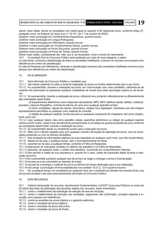 19DIÁRIO OFICIAL DE JABOATÃO DOS GUARARAPES Nº10 PODER EXECUTIVO - ANO XXV 17/01/2015
a)tiver maior idade, dentre os candidatos com idade igual ou superior a 60 (sessenta) anos, conforme artigo 27,
parágrafo único, do Estatuto do Idoso (Lei n.º 10.741, de 1.º de outubro de 2003);
b)obtiver maior pontuação em Conhecimentos Específicos, quando houver;
c)obtiver maior pontuação em Língua Portuguesa;
d)obtiver maior pontuação em Informática, quando houver;
e)obtiver a maior pontuação em Conhecimentos Gerais, quando houver;
f)obtiver maior pontuação na Prova Discursiva, quando houver;
g)obtiver maior pontuação na Prova de Títulos, quando houver;
h)tiver maior idade, considerando dia, mês, ano e, se necessário, hora e minuto do nascimento.
14.7	 O resultado final do Concurso Público será publicado por meio de duas listagens, a saber:
a) Lista Geral, contendo a classificação de todos os candidatos habilitados, inclusive os inscritos como pessoa com
deficiência em ordem de classificação;
b) Lista de Pessoas com Deficiência, contendo a classificação exclusiva dos candidatos habilitados inscritos como
pessoa com deficiência em ordem de classificação.
15.	 DA ELIMINAÇÃO
15.1	 Será eliminado do Concurso Público o candidato que:
15.1.1	 não estiver presente na sala ou local de realização da prova no horário determinado para o seu início;
15.1.2	 for surpreendido, durante a realização da prova, em comunicação com outro candidato, utilizando-se de
material não autorizado ou praticando qualquer modalidade de fraude para obter aprovação própria ou de tercei-
ros;
15.1.3	 for surpreendido, durante a realização da prova, utilizando e/ou portando indevidamente ou diferentemente
das orientações deste Edital:
		 a) equipamentos eletrônicos como máquinas calculadoras, MP3, MP4, telefone celular, tablets, notebook,
gravador, máquina fotográfica, controle de alarme de carro e/ou qualquer aparelho similar;
		b) livros, anotações, réguas de cálculo, dicionários, códigos e/ou legislação, impressos que não estejam
expressamente permitidos ou qualquer outro material de consulta;
		 c) relógio de qualquer espécie, óculos escuros ou quaisquer acessórios de chapelaria, tais como chapéu,
boné, gorro etc.
15.1.4	 caso qualquer objeto, tais como aparelho celular, aparelhos eletrônicos ou relógio de qualquer espécie
venha a emitir ruídos, mesmo que devidamente acondicionado no envelope de guarda de pertences e/ou conforme
as orientações deste Edital, durante a realização da prova.
15.1.5	 for surpreendido dando ou recebendo auxílio para a execução da prova;
15.1.6	 faltar com o devido respeito para com qualquer membro da equipe de aplicação da prova, com as autori-
dades presentes ou com os demais candidatos;
15.1.7	 fizer anotação de informações relativas às suas respostas em qualquer outro meio, que não os permitidos;
15.1.8	 afastar-se da sala, a qualquer tempo, sem o acompanhamento de fiscal;
15.1.9	 ausentar-se da sala, a qualquer tempo, portando a Folha de Respostas;
15.1.10	descumprir as instruções contidas no caderno de questões e na Folha de Respostas;
15.1.11	perturbar, de qualquer modo, a ordem dos trabalhos, incorrendo em comportamento indevido;
15.1.12	não permitir a coleta de sua assinatura e, quando for o caso, coleta da impressão digital durante a reali-
zação da prova;
15.1.13	for surpreendido portando qualquer tipo de arma e se negar a entregar a arma à Coordenação;
15.1.14	recusar-se a ser submetido ao detector de metal;
15.1.15	recusar-se a entregar o material da prova ao término do tempo destinado para a sua realização;
15.1.16	não atingir a pontuação mínima estabelecida nos subitens 10.21.2, 12.6 (quando houver).
15.2	 Se, a qualquer tempo, for constatado por qualquer meio, ter o candidato se utilizado de processo ilícito, sua
prova será anulada e ele será automaticamente eliminado do Concurso Público.
16.	 DOS RECURSOS
16.1	 Caberá interposição de recursos, devidamente fundamentados, à AOCP Concursos Públicos no prazo de
02 (dois) dias úteis da publicação das decisões objetos dos recursos, assim entendidos:
16.1.1	 contra o indeferimento da solicitação de isenção da taxa de inscrição;
16.1.2	 contra o indeferimento da inscrição nas condições: pagamento não confirmado, condição especial e in-
scrição como pessoa com deficiência;
16.1.3	 contra as questões da prova objetiva e o gabarito preliminar;
16.1.4	 contra o resultado da prova objetiva;
16.1.5	 contra o resultado da prova discursiva;
16.1.6	 contra o resultado da prova de títulos;
 