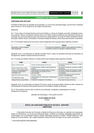 2DIÁRIO OFICIAL DE JABOATÃO DOS GUARARAPES Nº10 PODER EXECUTIVO - ANO XXV 17/01/2015
gabinete do prefeito
PORTARIA Nº05 /2015-GP
O Prefeito do Município do Jaboatão dos Guararapes, no uso de suas atribuições legais, que lhe foram conferidas
pelos incisos III e VII do artigo 65 da Lei Orgânica do Município.
RESOLVE:
Art. 1º Fica criada a Comissão Gestora de Concurso Público e o Grupo de Trabalho que terão a finalidade de ana-
lisar, elaborar, discutir, acompanhar, planejar, bem como realizar outras providências que entenderem eficazes na
condução dos concursos públicos para o provimento de cargos efetivos nas áreas de Saúde, Assistência Social,
Educação, Gestão Urbana, Controladoria, Fazenda e Gestão de Pessoas, entre outras que se fizerem necessárias.
Art. 2º A Comissão Gestora dos Concursos a serem designados será composta pelos seguintes membros:
Parágrafo único. A coordenação da referida comissão ficará a cargo da secretária Municipal da Secretária de
Planejamento, Gestão e Desenvolvimento Econômico.
Art. 3º O grupo de trabalho instituído no artigo primeiro será integrado pelos seguintes membros:
Parágrafo único. A coordenação do referido GT ficará a cargo da servidora Maria Cristina da Silva, Gerente de
Administração de Pessoas da Secretaria Executiva de Formação e Gestão de Pessoas.
Art. 4º. Esta portaria entra em vigor na data de sua publicação, revogadas as disposições em contrato.
Publique-se e Cumpra-se
Jaboatão dos Guararapes, 15 de Janeiro de 2015.
ELIAS GOMES DA SILVA
Prefeito
EDITAL DE CONCURSO PÚBLICO Nº 001/2015 - SEFOGEP
ABERTURA
	 A Secretária Executiva de Formação e Gestão de Pessoas do Município do Jaboatão dos Guararapes,
Estado do Pernambuco, no uso de suas atribuições legais, mediante as condições estipuladas neste Edital, em
conformidade com a Constituição Federal e demais disposições atinentes à matéria, TORNA PÚBLICA a reali-
zação de Concurso Público, sob o regime estatutário, para provimento de vagas, do seu quadro de pessoal.
1. DAS DISPOSIÇÕES PRELIMINARES
 