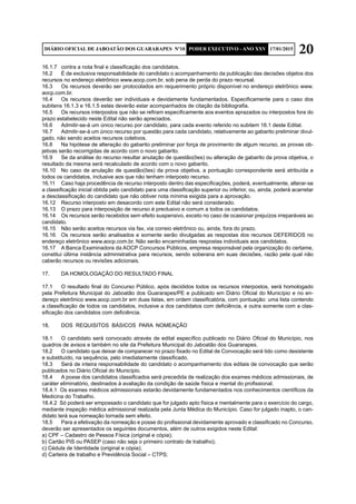 20DIÁRIO OFICIAL DE JABOATÃO DOS GUARARAPES Nº10 PODER EXECUTIVO - ANO XXV 17/01/2015
16.1.7	 contra a nota final e classificação dos candidatos.
16.2	 É de exclusiva responsabilidade do candidato o acompanhamento da publicação das decisões objetos dos
recursos no endereço eletrônico www.aocp.com.br, sob pena de perda do prazo recursal.
16.3	 Os recursos deverão ser protocolados em requerimento próprio disponível no endereço eletrônico www.
aocp.com.br.
16.4	 Os recursos deverão ser individuais e devidamente fundamentados. Especificamente para o caso dos
subitens 16.1.3 e 16.1.5 estes deverão estar acompanhados de citação da bibliografia.
16.5	 Os recursos interpostos que não se refiram especificamente aos eventos aprazados ou interpostos fora do
prazo estabelecido neste Edital não serão apreciados.
16.6	 Admitir-se-á um único recurso por candidato, para cada evento referido no subitem 16.1 deste Edital.
16.7	 Admitir-se-á um único recurso por questão para cada candidato, relativamente ao gabarito preliminar divul-
gado, não sendo aceitos recursos coletivos.
16.8	 Na hipótese de alteração do gabarito preliminar por força de provimento de algum recurso, as provas ob-
jetivas serão recorrigidas de acordo com o novo gabarito.
16.9	 Se da análise do recurso resultar anulação de questão(ões) ou alteração de gabarito da prova objetiva, o
resultado da mesma será recalculado de acordo com o novo gabarito.
16.10	 No caso de anulação de questão(ões) da prova objetiva, a pontuação correspondente será atribuída a
todos os candidatos, inclusive aos que não tenham interposto recurso.
16.11	 Caso haja procedência de recurso interposto dentro das especificações, poderá, eventualmente, alterar-se
a classificação inicial obtida pelo candidato para uma classificação superior ou inferior, ou, ainda, poderá acarretar
a desclassificação do candidato que não obtiver nota mínima exigida para a aprovação.
16.12	 Recurso interposto em desacordo com este Edital não será considerado.
16.13	 O prazo para interposição de recurso é preclusivo e comum a todos os candidatos.
16.14	 Os recursos serão recebidos sem efeito suspensivo, exceto no caso de ocasionar prejuízos irreparáveis ao
candidato.
16.15	 Não serão aceitos recursos via fax, via correio eletrônico ou, ainda, fora do prazo.
16.16	 Os recursos serão analisados e somente serão divulgadas as respostas dos recursos DEFERIDOS no
endereço eletrônico www.aocp.com.br. Não serão encaminhadas respostas individuais aos candidatos.
16.17	 A Banca Examinadora da AOCP Concursos Públicos, empresa responsável pela organização do certame,
constitui última instância administrativa para recursos, sendo soberana em suas decisões, razão pela qual não
caberão recursos ou revisões adicionais.
17.	 DA HOMOLOGAÇÃO DO RESULTADO FINAL
17.1	 O resultado final do Concurso Público, após decididos todos os recursos interpostos, será homologado
pela Prefeitura Municipal do Jaboatão dos Guararapes/PE e publicado em Diário Oficial do Município e no en-
dereço eletrônico www.aocp.com.br em duas listas, em ordem classificatória, com pontuação: uma lista contendo
a classificação de todos os candidatos, inclusive a dos candidatos com deficiência, e outra somente com a clas-
sificação dos candidatos com deficiência.
18.	 DOS REQUISITOS BÁSICOS PARA NOMEAÇÃO
18.1	 O candidato será convocado através de edital específico publicado no Diário Oficial do Município, nos
quadros de avisos e também no site da Prefeitura Municipal do Jaboatão dos Guararapes.
18.2	 O candidato que deixar de comparecer no prazo fixado no Edital de Convocação será tido como desistente
e substituído, na sequência, pelo imediatamente classificado.
18.3	 Será de inteira responsabilidade do candidato o acompanhamento dos editais de convocação que serão
publicados no Diário Oficial do Município.
18.4	 A posse dos candidatos classificados será precedida de realização dos exames médicos admissionais, de
caráter eliminatório, destinados à avaliação da condição de saúde física e mental do profissional.
18.4.1 Os exames médicos admissionais estarão devidamente fundamentados nos conhecimentos científicos da
Medicina do Trabalho.
18.4.2 Só poderá ser empossado o candidato que for julgado apto física e mentalmente para o exercício do cargo,
mediante inspeção médica admissional realizada pela Junta Médica do Município. Caso for julgado inapto, o can-
didato terá sua nomeação tornada sem efeito.
18.5	 Para a efetivação da nomeação e posse do profissional devidamente aprovado e classificado no Concurso,
deverão ser apresentados os seguintes documentos, além de outros exigidos neste Edital:
a) CPF – Cadastro de Pessoa Física (original e cópia);
b) Cartão PIS ou PASEP (caso não seja o primeiro contrato de trabalho);
c) Cédula de Identidade (original e cópia);
d) Carteira de trabalho e Previdência Social – CTPS;
 