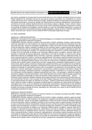 24DIÁRIO OFICIAL DE JABOATÃO DOS GUARARAPES Nº10 PODER EXECUTIVO - ANO XXV 17/01/2015
dos; Apoiar a prestação de serviços técnicos para atendimentos de rotina; Realizar atividades técnicas de rotina;
Prestar assistência em atividades técnicas em sua área de atuação, preventivas e/ou reparadoras, em atendi-
mentos internos de rotina, conforme demanda do Órgão. Realizar atividades de arquivamento de documentos e
informações pertinentes à sua área de atuação; Dar suporte técnico às áreas de planejamento, licenciamento e
controle do uso do solo, elaborar desenhos técnicos como plantas, projetos, catálogos, croquis, normas, e desen-
hos artísticos; participar da elaboração de recursos visuais; manter mapoteca organizada; acompanhar e orientar
na impressão de materiais de divulgação; executar desenhos a partir de informações específicas ou esboço do
projetista, demonstrando características técnicas, situação geográfica, locação do terreno, altimetria, planimetria e
outros. (De acordo com o anexo IV da LEI 430/2010-PCCV e atribuições específicas do cargo).
2.3. NÍVEL SUPERIOR
CARGO 401: CIÊNCIAS BIOLÓGICAS
REQUISITO: Conclusão de curso superior em Ciências Biológicas, em instituição reconhecida pelo MEC; Registro
no órgão de fiscalização profissional competente.
ATRIBUIÇÕES: Planejar, implantar e fiscalizar, de forma direta e indireta, programas, projetos e ações de desen-
volvimento urbanístico, de meio ambiente e de infraestrutura, baseadas nas políticas das respectivas áreas defi-
nidas pelo Município, visando às prioridades estabelecidas no Plano de Governo; Executar atividades seguindo
normas de segurança, higiene, qualidade e proteção ao meio ambiente; Apoiar e integrar equipes de atendimento
de casos nos diversos níveis de complexidade, contribuindo para a análise da questão e proposição de ações; Re-
sponder de forma equilibrada e produtiva, em situações emergenciais, acatando e cumprindo orientações quanto
a melhor forma de execução do trabalho a ser executado; Elaborar planos e projetos e executar ações de fis-
calização e supervisão de serviços específicos, relacionados à sua área de atuação, em todas as suas etapas;
Desenvolver estudos de viabilidade técnica, financeira, econômica, ambiental e técnica, elaborando laudos, pe-
rícias e pareceres técnicos; Coletar e armazenar, adequadamente, informações e dados levantados para fins de
composição de relatórios gerenciais; Agir em conformidade com as normas e procedimentos Legais que regulam o
exercício de sua atividade profissional; Dentro de sua área de conhecimento e habilitação profissional específica,
contribuir para a gestão urbana e ambiental do município, assegurando a atualização, aperfeiçoamento e cumpri-
mento de leis, planos, políticas e diretrizes voltadas para a gestão do território, para o equilíbrio do meio ambiente e
o desenvolvimento sustentado, planejando e coordenando a execução de obras e empreendimentos públicos, das
ações de manutenção e conservação do sistema viário, de drenagem, de saneamento, dos ecossistemas, e ainda,
exercendo o controle, fiscalização, monitoramento, licenciamento e auditoria ambiental, estimulando a difusão de
tecnologias, informação e educação ambientais. Investigação biológica no laboratório ou no campo para assegu-
rar a prevenção de enfermidades e moléstias transmissíveis bem como, a conservação e melhoria da saúde de
organismos vegetais e animais; Alimentação: montar tabela alimentar dos animais; realizar inspeção de alimentos
em geral, destinados à alimentação do centro de zoonoses; realizar vistorias de nutrição animal; 	 Auxiliar no
tratamento médico-veterinário; Realizar trabalhos de educação ambiental; Fazer levantamento faunístico para cen-
sos e levantamento florístico; Fazer marcação de animais; Realizar pesquisas junto às entidades governamentais
ou não governamentais que sejam do interesse do município; 	 Orientar e supervisionar equipe de servidores; For-
mular e elaborar estudos, projetos ou pesquisas científicas básicas e aplicadas nos vários setores de biologia ou
a ela ligadas, bem como, os que se relacionem às preservações, saneamento e melhoramento do meio ambiente,
executando direta ou indiretamente as atividades resultantes desses trabalhos; 	 Realizar trabalhos relativos à re-
produção dos animais (confecção de ninhos, maturidade, etc). (De acordo com o anexo IV da LEI 430/2010-PCCV
e atribuições específicas do cargo).
CARGO 402: ANALISTA QUÍMICO
REQUISITO: Conclusão de curso superior em Química Industrial, em instituição reconhecida pelo MEC; Registro
no órgão de fiscalização profissional competente.
ATRIBUIÇÕES: Planejar, implantar e fiscalizar, de forma direta e indireta, programas, projetos e ações de desen-
volvimento urbanístico, de meio ambiente e de infraestrutura, baseadas nas políticas das respectivas áreas defi-
nidas pelo Município, visando às prioridades estabelecidas no Plano de Governo; Executar atividades seguindo
normas de segurança, higiene, qualidade e proteção ao meio ambiente; Apoiar e integrar equipes de atendimento
de casos nos diversos níveis de complexidade, contribuindo para a análise da questão e proposição de ações; Re-
sponder de forma equilibrada e produtiva, em situações emergenciais, acatando e cumprindo orientações quanto
a melhor forma de execução do trabalho a ser executado; Elaborar planos e projetos e executar ações de fis-
calização e supervisão de serviços específicos, relacionados à sua área de atuação, em todas as suas etapas;
Desenvolver estudos de viabilidade técnica, financeira, econômica, ambiental e técnica, elaborando laudos, pe-
rícias e pareceres técnicos; Coletar e armazenar, adequadamente, informações e dados levantados para fins de
composição de relatórios gerenciais; Agir em conformidade com as normas e procedimentos Legais que regulam o
exercício de sua atividade profissional; Dentro de sua área de conhecimento e habilitação profissional específica,
contribuir para a gestão urbana e ambiental do município, assegurando a atualização, aperfeiçoamento e cumpri-
 