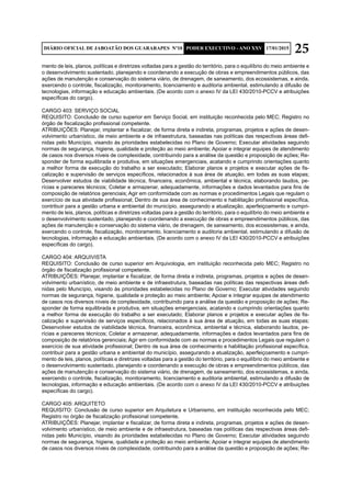 25DIÁRIO OFICIAL DE JABOATÃO DOS GUARARAPES Nº10 PODER EXECUTIVO - ANO XXV 17/01/2015
mento de leis, planos, políticas e diretrizes voltadas para a gestão do território, para o equilíbrio do meio ambiente e
o desenvolvimento sustentado, planejando e coordenando a execução de obras e empreendimentos públicos, das
ações de manutenção e conservação do sistema viário, de drenagem, de saneamento, dos ecossistemas, e ainda,
exercendo o controle, fiscalização, monitoramento, licenciamento e auditoria ambiental, estimulando a difusão de
tecnologias, informação e educação ambientais. (De acordo com o anexo IV da LEI 430/2010-PCCV e atribuições
específicas do cargo).
CARGO 403: SERVIÇO SOCIAL
REQUISITO: Conclusão de curso superior em Serviço Social, em instituição reconhecida pelo MEC; Registro no
órgão de fiscalização profissional competente.
ATRIBUIÇÕES: Planejar, implantar e fiscalizar, de forma direta e indireta, programas, projetos e ações de desen-
volvimento urbanístico, de meio ambiente e de infraestrutura, baseadas nas políticas das respectivas áreas defi-
nidas pelo Município, visando às prioridades estabelecidas no Plano de Governo; Executar atividades seguindo
normas de segurança, higiene, qualidade e proteção ao meio ambiente; Apoiar e integrar equipes de atendimento
de casos nos diversos níveis de complexidade, contribuindo para a análise da questão e proposição de ações; Re-
sponder de forma equilibrada e produtiva, em situações emergenciais, acatando e cumprindo orientações quanto
a melhor forma de execução do trabalho a ser executado; Elaborar planos e projetos e executar ações de fis-
calização e supervisão de serviços específicos, relacionados à sua área de atuação, em todas as suas etapas;
Desenvolver estudos de viabilidade técnica, financeira, econômica, ambiental e técnica, elaborando laudos, pe-
rícias e pareceres técnicos; Coletar e armazenar, adequadamente, informações e dados levantados para fins de
composição de relatórios gerenciais; Agir em conformidade com as normas e procedimentos Legais que regulam o
exercício de sua atividade profissional; Dentro de sua área de conhecimento e habilitação profissional específica,
contribuir para a gestão urbana e ambiental do município, assegurando a atualização, aperfeiçoamento e cumpri-
mento de leis, planos, políticas e diretrizes voltadas para a gestão do território, para o equilíbrio do meio ambiente e
o desenvolvimento sustentado, planejando e coordenando a execução de obras e empreendimentos públicos, das
ações de manutenção e conservação do sistema viário, de drenagem, de saneamento, dos ecossistemas, e ainda,
exercendo o controle, fiscalização, monitoramento, licenciamento e auditoria ambiental, estimulando a difusão de
tecnologias, informação e educação ambientais. (De acordo com o anexo IV da LEI 430/2010-PCCV e atribuições
específicas do cargo).
CARGO 404: ARQUIVISTA
REQUISITO: Conclusão de curso superior em Arquivologia, em instituição reconhecida pelo MEC; Registro no
órgão de fiscalização profissional competente.
ATRIBUIÇÕES: Planejar, implantar e fiscalizar, de forma direta e indireta, programas, projetos e ações de desen-
volvimento urbanístico, de meio ambiente e de infraestrutura, baseadas nas políticas das respectivas áreas defi-
nidas pelo Município, visando às prioridades estabelecidas no Plano de Governo; Executar atividades seguindo
normas de segurança, higiene, qualidade e proteção ao meio ambiente; Apoiar e integrar equipes de atendimento
de casos nos diversos níveis de complexidade, contribuindo para a análise da questão e proposição de ações; Re-
sponder de forma equilibrada e produtiva, em situações emergenciais, acatando e cumprindo orientações quanto
a melhor forma de execução do trabalho a ser executado; Elaborar planos e projetos e executar ações de fis-
calização e supervisão de serviços específicos, relacionados à sua área de atuação, em todas as suas etapas;
Desenvolver estudos de viabilidade técnica, financeira, econômica, ambiental e técnica, elaborando laudos, pe-
rícias e pareceres técnicos; Coletar e armazenar, adequadamente, informações e dados levantados para fins de
composição de relatórios gerenciais; Agir em conformidade com as normas e procedimentos Legais que regulam o
exercício de sua atividade profissional; Dentro de sua área de conhecimento e habilitação profissional específica,
contribuir para a gestão urbana e ambiental do município, assegurando a atualização, aperfeiçoamento e cumpri-
mento de leis, planos, políticas e diretrizes voltadas para a gestão do território, para o equilíbrio do meio ambiente e
o desenvolvimento sustentado, planejando e coordenando a execução de obras e empreendimentos públicos, das
ações de manutenção e conservação do sistema viário, de drenagem, de saneamento, dos ecossistemas, e ainda,
exercendo o controle, fiscalização, monitoramento, licenciamento e auditoria ambiental, estimulando a difusão de
tecnologias, informação e educação ambientais. (De acordo com o anexo IV da LEI 430/2010-PCCV e atribuições
específicas do cargo).
CARGO 405: ARQUITETO
REQUISITO: Conclusão de curso superior em Arquitetura e Urbanismo, em instituição reconhecida pelo MEC;
Registro no órgão de fiscalização profissional competente.
ATRIBUIÇÕES: Planejar, implantar e fiscalizar, de forma direta e indireta, programas, projetos e ações de desen-
volvimento urbanístico, de meio ambiente e de infraestrutura, baseadas nas políticas das respectivas áreas defi-
nidas pelo Município, visando às prioridades estabelecidas no Plano de Governo; Executar atividades seguindo
normas de segurança, higiene, qualidade e proteção ao meio ambiente; Apoiar e integrar equipes de atendimento
de casos nos diversos níveis de complexidade, contribuindo para a análise da questão e proposição de ações; Re-
 