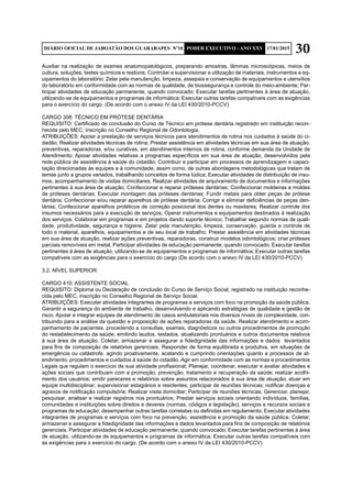 30DIÁRIO OFICIAL DE JABOATÃO DOS GUARARAPES Nº10 PODER EXECUTIVO - ANO XXV 17/01/2015
Auxiliar na realização de exames anatomopatológicos, preparando amostras, lâminas microscópicas, meios de
cultura, soluções, testes químicos e reativos; Controlar e supervisionar a utilização de materiais, instrumentos e eq-
uipamentos do laboratório; Zelar pela manutenção, limpeza, assepsia e conservação de equipamentos e utensílios
do laboratório em conformidade com as normas de qualidade, de biossegurança e controle do meio-ambiente; Par-
ticipar atividades de educação permanente, quando convocado; Executar tarefas pertinentes à área de atuação,
utilizando-se de equipamentos e programas de informática; Executar outras tarefas compatíveis com as exigências
para o exercício do cargo. (De acordo com o anexo IV da LEI 430/2010-PCCV)
CARGO 308: TÉCNICO EM PRÓTESE DENTÁRIA
REQUISITO: Certificado de conclusão do Curso de Técnico em prótese dentária registrado em instituição recon-
hecida pelo MEC; Inscrição no Conselho Regional de Odontologia.
ATRIBUIÇÕES: Apoiar a prestação de serviços técnicos para atendimentos de rotina nos cuidados à saúde do ci-
dadão; Realizar atividades técnicas de rotina; Prestar assistência em atividades técnicas em sua área de atuação,
preventivas, reparadoras, e/ou curativas, em atendimentos internos de rotina, conforme demanda da Unidade de
Atendimento; Apoiar atividades relativas a programas específicos em sua área de atuação, desenvolvidos pela
rede pública de assistência à saúde do cidadão; Contribuir e participar em processos de aprendizagem e capaci-
tação direcionadas às equipes e à comunidade, assim como, de outras abordagens metodológicas que tratam de
temas junto a grupos variados, trabalhando conceitos de forma lúdica; Executar atividades de distribuição de insu-
mos, acompanhamento de visitas domiciliares; Realizar atividades de arquivamento de documentos e informações
pertinentes à sua área de atuação; Confeccionar e reparar próteses dentárias; Confeccionar moldeiras e moldes
de próteses dentárias; Executar montagem das próteses dentárias; Fundir metais para obter peças de prótese
dentária; Confeccionar e/ou reparar aparelhos de prótese dentária; Corrigir e eliminar deficiências de peças den-
tárias; Confeccionar aparelhos protéticos de correção posicional dos dentes ou maxilares; Realizar controle dos
insumos necessários para a execução de serviços; Operar instrumentos e equipamentos destinados à realização
dos serviços; Colaborar em programas e em projetos dando suporte técnico; Trabalhar segundo normas de quali-
dade, produtividade, segurança e higiene; Zelar pela manutenção, limpeza, conservação, guarda e controle de
todo o material, aparelhos, equipamentos e de seu local de trabalho; Prestar assistência em atividades técnicas
em sua área de atuação, realizar ações preventivas, reparadoras, construir modelos odontológicos; criar próteses
parciais removíveis em metal, Participar atividades de educação permanente; quando convocado; Executar tarefas
pertinentes à área de atuação, utilizando-se de equipamentos e programas de informática; Executar outras tarefas
compatíveis com as exigências para o exercício do cargo (De acordo com o anexo IV da LEI 430/2010-PCCV)
3.2. NÍVEL SUPERIOR
CARGO 410: ASSISTENTE SOCIAL
REQUISITO: Diploma ou Declaração de conclusão do Curso de Serviço Social, registrado na instituição reconhe-
cida pelo MEC, inscrição no Conselho Regional de Serviço Social.
ATRIBUIÇÕES: Executar atividades integrantes de programas e serviços com foco na promoção da saúde pública.
Garantir a segurança do ambiente de trabalho, desenvolvendo e aplicando estratégias de qualidade e gestão de
risco. Apoiar e integrar equipes de atendimento de casos ambulatoriais nos diversos níveis de complexidade, con-
tribuindo para a análise da questão e proposição de ações reparadoras da saúde. Realizar atendimento e acom-
panhamento de pacientes, procedendo a consultas, exames, diagnósticos ou outros procedimentos de promoção
do restabelecimento da saúde, emitindo laudos, testados, atualizando prontuários e outros documentos relativos
à sua área de atuação. Coletar, armazenar e assegurar a fidedignidade das informações e dados levantados
para fins de composição de relatórios gerenciais. Responder de forma equilibrada e produtiva, em situações de
emergência ou catástrofe, agindo proativamente, acatando e cumprindo orientações quanto a processos de at-
endimento, procedimentos e cuidados à saúde do cidadão. Agir em conformidade com as normas e procedimentos
Legais que regulam o exercício de sua atividade profissional; Planejar, coordenar, executar e avaliar atividades e
ações sociais que contribuam com a promoção, prevenção, tratamento e recuperação da saúde; realizar acolhi-
mento dos usuários; emitir pareceres e relatórios sobre assuntos relacionados à sua área de atuação; atuar em
equipe multidisciplinar; supervisionar estagiários e residentes; participar de reuniões técnicas; notificar doenças e
agravos de notificação compulsória; Realizar visita domiciliar; Participar de reuniões técnicas; Gerenciar, planejar,
pesquisar, analisar e realizar registros nos prontuários; Prestar serviços sociais orientando indivíduos, famílias,
comunidades e instituições sobre direitos e deveres (normas, códigos e legislação), serviços e recursos sociais e
programas de educação; desempenhar outras tarefas correlatas ou definidas em regulamento; Executar atividades
integrantes de programas e serviços com foco na prevenção, assistência e promoção da saúde pública. Coletar,
armazenar e assegurar a fidedignidade das informações e dados levantados para fins de composição de relatórios
gerenciais. Participar atividades de educação permanente; quando convocado; Executar tarefas pertinentes à área
de atuação, utilizando-se de equipamentos e programas de informática; Executar outras tarefas compatíveis com
as exigências para o exercício do cargo. (De acordo com o anexo IV da LEI 430/2010-PCCV)
 