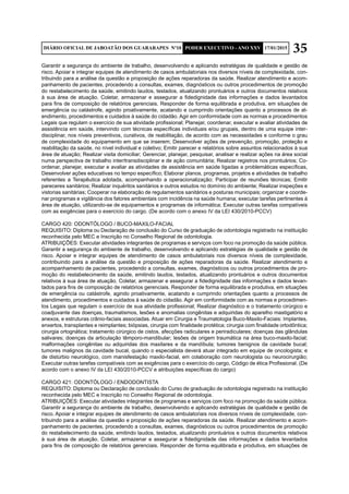 35DIÁRIO OFICIAL DE JABOATÃO DOS GUARARAPES Nº10 PODER EXECUTIVO - ANO XXV 17/01/2015
Garantir a segurança do ambiente de trabalho, desenvolvendo e aplicando estratégias de qualidade e gestão de
risco. Apoiar e integrar equipes de atendimento de casos ambulatoriais nos diversos níveis de complexidade, con-
tribuindo para a análise da questão e proposição de ações reparadoras da saúde. Realizar atendimento e acom-
panhamento de pacientes, procedendo a consultas, exames, diagnósticos ou outros procedimentos de promoção
do restabelecimento da saúde, emitindo laudos, testados, atualizando prontuários e outros documentos relativos
à sua área de atuação. Coletar, armazenar e assegurar a fidedignidade das informações e dados levantados
para fins de composição de relatórios gerenciais. Responder de forma equilibrada e produtiva, em situações de
emergência ou catástrofe, agindo proativamente, acatando e cumprindo orientações quanto a processos de at-
endimento, procedimentos e cuidados à saúde do cidadão. Agir em conformidade com as normas e procedimentos
Legais que regulam o exercício de sua atividade profissional; Planejar, coordenar, executar e avaliar atividades de
assistência em saúde, intervindo com técnicas específicas individuais e/ou grupais, dentro de uma equipe inter-
disciplinar, nos níveis preventivos, curativos, de reabilitação, de acordo com as necessidades e conforme o grau
de complexidade do equipamento em que se inserem; Desenvolver ações de prevenção, promoção, proteção e
reabilitação da saúde, no nível individual e coletivo; Emitir parecer e relatórios sobre assuntos relacionados à sua
área de atuação; Realizar visita domiciliar; Gerenciar, planejar, pesquisar, analisar e realizar ações na área social
numa perspectiva de trabalho inter/transdisciplinar e de ação comunitária; Realizar registros nos prontuários; Co-
ordenar, planejar, executar e avaliar as atividades de assistência em saúde ligadas a problemáticas específicas,
Desenvolver ações educativas no tempo específico; Elaborar planos, programas, projetos e atividades de trabalho
referentes a Terapêutica adotada, acompanhando a operacionalização; Participar de reuniões técnicas; Emitir
pareceres sanitários; Realizar inquéritos sanitários e outros estudos no domínio do ambiente; Realizar inspeções e
vistorias sanitárias; Cooperar na elaboração de regulamentos sanitários e posturas municipais; organizar e coorde-
nar programas e vigilância dos fatores ambientais com incidência na saúde humana; executar tarefas pertinentes à
área de atuação, utilizando-se de equipamentos e programas de informática; Executar outras tarefas compatíveis
com as exigências para o exercício do cargo. (De acordo com o anexo IV da LEI 430/2010-PCCV)
CARGO 420: ODONTÓLOGO / BUCO-MAXILO-FACIAL
REQUISITO: Diploma ou Declaração de conclusão do Curso de graduação de odontologia registrado na instituição
reconhecida pelo MEC e Inscrição no Conselho Regional de odontologia.
ATRIBUIÇÕES: Executar atividades integrantes de programas e serviços com foco na promoção da saúde pública.
Garantir a segurança do ambiente de trabalho, desenvolvendo e aplicando estratégias de qualidade e gestão de
risco. Apoiar e integrar equipes de atendimento de casos ambulatoriais nos diversos níveis de complexidade,
contribuindo para a análise da questão e proposição de ações reparadoras da saúde. Realizar atendimento e
acompanhamento de pacientes, procedendo a consultas, exames, diagnósticos ou outros procedimentos de pro-
moção do restabelecimento da saúde, emitindo laudos, testados, atualizando prontuários e outros documentos
relativos à sua área de atuação. Coletar, armazenar e assegurar a fidedignidade das informações e dados levan-
tados para fins de composição de relatórios gerenciais. Responder de forma equilibrada e produtiva, em situações
de emergência ou catástrofe, agindo proativamente, acatando e cumprindo orientações quanto a processos de
atendimento, procedimentos e cuidados à saúde do cidadão. Agir em conformidade com as normas e procedimen-
tos Legais que regulam o exercício de sua atividade profissional; Realizar diagnóstico e o tratamento cirúrgico e
coadjuvante das doenças, traumatismos, lesões e anomalias congênitas e adquiridas do aparelho mastigatório e
anexos, e estruturas crânio-faciais associadas. Atuar em Cirurgia e Traumatologia Buco-Maxilo-Faciais: Implantes,
enxertos, transplantes e reimplantes; biópsias, cirurgia com finalidade protética; cirurgia com finalidade ortodôntica;
cirurgia ortognática; tratamento cirúrgico de cistos, afecções radiculares e periradiculares; doenças das glândulas
salivares; doenças da articulação têmporo-mandibular; lesões de origem traumática na área buco-maxilo-facial;
malformações congênitas ou adquiridas dos maxilares e da mandíbula; tumores benignos da cavidade bucal;
tumores malignos da cavidade bucal, quando o especialista deverá atuar integrado em equipe de oncologista; e
de distúrbio neurológico, com manisfestação maxilo-facial, em colaboração com neurologista ou neurocirurgião;
Executar outras tarefas compatíveis com as exigências para o exercício do cargo, Código de ética Profissional. (De
acordo com o anexo IV da LEI 430/2010-PCCV e atribuições específicas do cargo)
CARGO 421: ODONTÓLOGO / ENDODONTISTA
REQUISITO: Diploma ou Declaração de conclusão do Curso de graduação de odontologia registrado na instituição
reconhecida pelo MEC e Inscrição no Conselho Regional de odontologia.
ATRIBUIÇÕES: Executar atividades integrantes de programas e serviços com foco na promoção da saúde pública.
Garantir a segurança do ambiente de trabalho, desenvolvendo e aplicando estratégias de qualidade e gestão de
risco. Apoiar e integrar equipes de atendimento de casos ambulatoriais nos diversos níveis de complexidade, con-
tribuindo para a análise da questão e proposição de ações reparadoras da saúde. Realizar atendimento e acom-
panhamento de pacientes, procedendo a consultas, exames, diagnósticos ou outros procedimentos de promoção
do restabelecimento da saúde, emitindo laudos, testados, atualizando prontuários e outros documentos relativos
à sua área de atuação. Coletar, armazenar e assegurar a fidedignidade das informações e dados levantados
para fins de composição de relatórios gerenciais. Responder de forma equilibrada e produtiva, em situações de
 