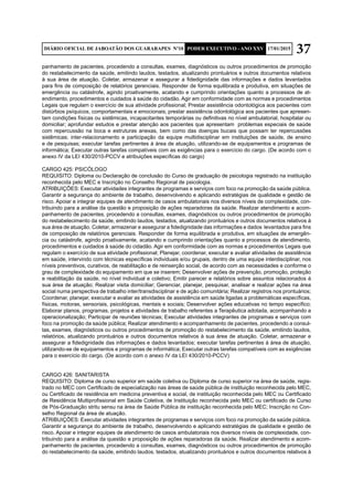 37DIÁRIO OFICIAL DE JABOATÃO DOS GUARARAPES Nº10 PODER EXECUTIVO - ANO XXV 17/01/2015
panhamento de pacientes, procedendo a consultas, exames, diagnósticos ou outros procedimentos de promoção
do restabelecimento da saúde, emitindo laudos, testados, atualizando prontuários e outros documentos relativos
à sua área de atuação. Coletar, armazenar e assegurar a fidedignidade das informações e dados levantados
para fins de composição de relatórios gerenciais. Responder de forma equilibrada e produtiva, em situações de
emergência ou catástrofe, agindo proativamente, acatando e cumprindo orientações quanto a processos de at-
endimento, procedimentos e cuidados à saúde do cidadão. Agir em conformidade com as normas e procedimentos
Legais que regulam o exercício de sua atividade profissional; Prestar assistência odontológica aos pacientes com
distúrbios psíquicos, comportamentais e emocionais; prestar assistência odontológica aos pacientes que apresen-
tam condições físicas ou sistêmicas, incapacitantes temporárias ou definitivas no nível ambulatorial, hospitalar ou
domiciliar; aprofundar estudos e prestar atenção aos pacientes que apresentam problemas especiais de saúde
com repercussão na boca e estruturas anexas, bem como das doenças bucais que possam ter repercussões
sistêmicas; inter-relacionamento e participação da equipe multidisciplinar em instituições de saúde, de ensino
e de pesquisas; executar tarefas pertinentes à área de atuação, utilizando-se de equipamentos e programas de
informática; Executar outras tarefas compatíveis com as exigências para o exercício do cargo. (De acordo com o
anexo IV da LEI 430/2010-PCCV e atribuições específicas do cargo)
CARGO 425: PSICÓLOGO
REQUISITO: Diploma ou Declaração de conclusão do Curso de graduação de psicologia registrado na instituição
reconhecida pelo MEC e Inscrição no Conselho Regional de psicologia.
ATRIBUIÇÕES: Executar atividades integrantes de programas e serviços com foco na promoção da saúde pública.
Garantir a segurança do ambiente de trabalho, desenvolvendo e aplicando estratégias de qualidade e gestão de
risco. Apoiar e integrar equipes de atendimento de casos ambulatoriais nos diversos níveis de complexidade, con-
tribuindo para a análise da questão e proposição de ações reparadoras da saúde. Realizar atendimento e acom-
panhamento de pacientes, procedendo a consultas, exames, diagnósticos ou outros procedimentos de promoção
do restabelecimento da saúde, emitindo laudos, testados, atualizando prontuários e outros documentos relativos à
sua área de atuação. Coletar, armazenar e assegurar a fidedignidade das informações e dados levantados para fins
de composição de relatórios gerenciais. Responder de forma equilibrada e produtiva, em situações de emergên-
cia ou catástrofe, agindo proativamente, acatando e cumprindo orientações quanto a processos de atendimento,
procedimentos e cuidados à saúde do cidadão. Agir em conformidade com as normas e procedimentos Legais que
regulam o exercício de sua atividade profissional; Planejar, coordenar, executar e avaliar atividades de assistência
em saúde, intervindo com técnicas específicas individuais e/ou grupais, dentro de uma equipe interdisciplinar, nos
níveis preventivos, curativos, de reabilitação e de reinserção social, de acordo com as necessidades e conforme o
grau de complexidade do equipamento em que se inserem; Desenvolver ações de prevenção, promoção, proteção
e reabilitação da saúde, no nível individual e coletivo; Emitir parecer e relatórios sobre assuntos relacionados à
sua área de atuação; Realizar visita domiciliar; Gerenciar, planejar, pesquisar, analisar e realizar ações na área
social numa perspectiva de trabalho inter/transdisciplinar e de ação comunitária; Realizar registros nos prontuários;
Coordenar, planejar, executar e avaliar as atividades de assistência em saúde ligadas a problemáticas específicas,
físicas, motoras, sensoriais, psicológicas, mentais e sociais; Desenvolver ações educativas no tempo específico;
Elaborar planos, programas, projetos e atividades de trabalho referentes a Terapêutica adotada, acompanhando a
operacionalização; Participar de reuniões técnicas; Executar atividades integrantes de programas e serviços com
foco na promoção da saúde pública; Realizar atendimento e acompanhamento de pacientes, procedendo a consul-
tas, exames, diagnósticos ou outros procedimentos de promoção do restabelecimento da saúde, emitindo laudos,
relatórios, atualizando prontuários e outros documentos relativos à sua área de atuação. Coletar, armazenar e
assegurar a fidedignidade das informações e dados levantados; executar tarefas pertinentes à área de atuação,
utilizando-se de equipamentos e programas de informática; Executar outras tarefas compatíveis com as exigências
para o exercício do cargo. (De acordo com o anexo IV da LEI 430/2010-PCCV)
CARGO 426: SANITARISTA
REQUISITO: Diploma de curso superior em saúde coletiva ou Diploma de curso superior na área de saúde, regis-
trado no MEC com Certificado de especialização nas áreas de saúde pública de instituição reconhecida pelo MEC,
ou Certificado de residência em medicina preventiva e social, de instituição reconhecida pelo MEC ou Certificado
de Residência Multiprofissional em Saúde Coletiva, de Instituição reconhecida pelo MEC ou certificado de Curso
de Pós-Graduação stritu sensu na área de Saúde Pública de instituição reconhecida pelo MEC; Inscrição no Con-
selho Regional da área de atuação.
ATRIBUIÇÕES: Executar atividades integrantes de programas e serviços com foco na promoção da saúde pública.
Garantir a segurança do ambiente de trabalho, desenvolvendo e aplicando estratégias de qualidade e gestão de
risco. Apoiar e integrar equipes de atendimento de casos ambulatoriais nos diversos níveis de complexidade, con-
tribuindo para a análise da questão e proposição de ações reparadoras da saúde. Realizar atendimento e acom-
panhamento de pacientes, procedendo a consultas, exames, diagnósticos ou outros procedimentos de promoção
do restabelecimento da saúde, emitindo laudos, testados, atualizando prontuários e outros documentos relativos à
 