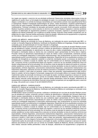 39DIÁRIO OFICIAL DE JABOATÃO DOS GUARARAPES Nº10 PODER EXECUTIVO - ANO XXV 17/01/2015
tos Legais que regulam o exercício de sua atividade profissional; Desenvolver atividades relacionadas à área de
vigilância em saúde; Atuar na formulação de estratégias de ação e na coordenação técnica da vigilância epidemi-
ológica e ambiental e no controle de doenças transmitidas por reservatórios animais mais especificamente Raiva
e Leptospirose. Realizar investigação epidemiológica de campo, visitas domiciliares, inquéritos epidemiológicos,
busca ativa de casos suspeitos, atividades educativas, elaboração de notas técnicas, relatórios; Atuar em equipe
multidisciplinar; Participar atividades de educação permanente, quando convocado; Emitir pareceres sanitários;
Realizar inquéritos sanitários e outros estudos no domínio do ambiente; Realizar inspeções e vistorias sanitárias;
Cooperar na elaboração de regulamentos sanitários e posturas municipais; organizar e coordenar programas e
vigilância dos fatores ambientais com incidência na saúde humana; Executar outras tarefas compatíveis com as
exigências do cargo; Executar tarefas pertinentes à área de atuação, utilizando-se de equipamentos e programas
de informática. (De acordo com o anexo IV da LEI 430/2010-PCCV)
CARGO 429: MÉDICO - ANGIOLOGISTA
REQUISITO: Diploma de conclusão do Curso de Medicina, em instituição de ensino reconhecida pelo MEC, in-
scrição no Conselho Regional de Medicina, Certificado da Residência Médica em Angiologia, Cirurgia Vascular ou
conclusão curso de especialização em Cirurgia Vascular ou Angiologia.
ATRIBUIÇÕES: Apoiar processos de perícias, auditorias e sindicâncias em sua área de atuação Realizar proces-
sos de assistência à saúde, cumprindo normas e critérios de atendimento e utilização dos recursos disponíveis.
Apoiar equipes especializadas no atendimento de casos de alta e média complexidades. Assegurar que as in-
formações e orientações dadas ao cliente e/ou aos cuidadores sejam apresentadas de forma clara e objetiva.
Proceder rotinas de atendimento especializado,em casos de média e baixa complexidade, solicitando procedi-
mentos de investigação diagnóstica e prescrições medicamentosas. Agir proativamente na busca de orientação
especializada quanto a procedimentos e investigação diagnóstica. Responder de forma equilibrada e produtiva, em
situações de emergência ou catástrofe, acatando e cumprindo orientações quanto a processos de atendimento,
procedimentos e cuidados à saúde do cidadão. Agir em conformidade com as diretrizes estratégicas da Institu-
ição, cumprindo normas e procedimentos legais que regulam o exercício de sua atividade profissional; Atuar em
equipe multiprofissional de forma articulada com os diversos níveis de atenção do sistema de saúde do município,
prestar assistência na área médica específica e executar as demais atividades na área de medicina conforme sua
especialidade, emitindo diagnóstico, prescrevendo medicamentos diagnóstico, prescrevendo medicamentos e/ou
tratamentos adequados, aplicando recursos de medicina preventiva ou terapêutica conforme a especialidade, para
promover a saúde e o bem estar do paciente; cuidar e tratar dos pacientes, responsabilizando-se pela continui-
dade do cuidado, de forma integral e humanizada, assegurando comunicação efetiva com equipe multidisciplinar;
implementar ações de prevenção de doenças e promoção da saúde; coordenar programas e serviços em saúde;
elaborar documentos em acordo com as normas do Conselho Federal de Medicina; difundir conhecimentos da
área médica; executar outras atribuições afins; executar tarefas pertinentes à área de atuação, utilizando-se de
equipamentos e programas de informática; Executar outras tarefas compatíveis com as exigências para o exercício
do cargo. (De acordo com o anexo IV da LEI 430/2010-PCCV)
CARGO 430: MÉDICO - CARDIOLOGISTA
REQUISITO: Diploma de conclusão do Curso de Medicina, em instituição de ensino reconhecida pelo MEC; In-
scrição no Conselho Regional de Medicina. Certificado da Residência Médica em cardiologia ou conclusão curso
de especialização em Cardiologia.
ATRIBUIÇÕES: Apoiar processos de perícias, auditorias e sindicâncias em sua área de atuação Realizar proces-
sos de assistência à saúde, cumprindo normas e critérios de atendimento e utilização dos recursos disponíveis.
Apoiar equipes especializadas no atendimento de casos de alta e média complexidades. Assegurar que as in-
formações e orientações dadas ao cliente e/ou aos cuidadores sejam apresentadas de forma clara e objetiva.
Proceder rotinas de atendimento especializado,em casos de média e baixa complexidade, solicitando procedi-
mentos de investigação diagnóstica e prescrições medicamentosas. Agir proativamente na busca de orientação
especializada quanto a procedimentos e investigação diagnóstica. Responder de forma equilibrada e produtiva, em
situações de emergência ou catástrofe, acatando e cumprindo orientações quanto a processos de atendimento,
procedimentos e cuidados à saúde do cidadão. Agir em conformidade com as diretrizes estratégicas da Institu-
ição, cumprindo normas e procedimentos legais que regulam o exercício de sua atividade profissional; Atuar em
equipe multiprofissional de forma articulada com os diversos níveis de atenção do sistema de saúde do município,
prestar assistência na área médica específica e executar as demais atividades na área de medicina conforme sua
especialidade, emitindo diagnóstico, prescrevendo medicamentos diagnóstico, prescrevendo medicamentos e/ou
tratamentos adequados, aplicando recursos de medicina preventiva ou terapêutica conforme a especialidade, para
promover a saúde e o bem estar do paciente; cuidar e tratar dos pacientes, responsabilizando-se pela continui-
dade do cuidado, de forma integral e humanizada, assegurando comunicação efetiva com equipe multidisciplinar;
implementar ações de prevenção de doenças e promoção da saúde; coordenar programas e serviços em saúde;
elaborar documentos em acordo com as normas do Conselho Federal de Medicina; difundir conhecimentos da
área médica; executar tarefas pertinentes à área de atuação, utilizando-se de equipamentos e programas de
 