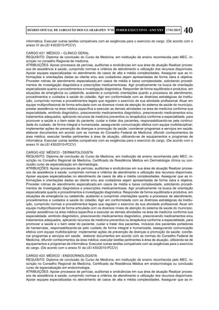 40DIÁRIO OFICIAL DE JABOATÃO DOS GUARARAPES Nº10 PODER EXECUTIVO - ANO XXV 17/01/2015
informática; Executar outras tarefas compatíveis com as exigências para o exercício do cargo. (De acordo com o
anexo IV da LEI 430/2010-PCCV)
CARGO 431: MÉDICO – CLÍNICO GERAL
REQUISITO: Diploma de conclusão do Curso de Medicina, em instituição de ensino reconhecida pelo MEC, in-
scrição no conselho Regional de medicina.
ATRIBUIÇÕES: Apoiar processos de perícias, auditorias e sindicâncias em sua área de atuação Realizar proces-
sos de assistência à saúde, cumprindo normas e critérios de atendimento e utilização dos recursos disponíveis.
Apoiar equipes especializadas no atendimento de casos de alta e média complexidades. Assegurar que as in-
formações e orientações dadas ao cliente e/ou aos cuidadores sejam apresentadas de forma clara e objetiva.
Proceder rotinas de atendimento especializado,em casos de média e baixa complexidade, solicitando procedi-
mentos de investigação diagnóstica e prescrições medicamentosas. Agir proativamente na busca de orientação
especializada quanto a procedimentos e investigação diagnóstica. Responder de forma equilibrada e produtiva, em
situações de emergência ou catástrofe, acatando e cumprindo orientações quanto a processos de atendimento,
procedimentos e cuidados à saúde do cidadão. Agir em conformidade com as diretrizes estratégicas da Institu-
ição, cumprindo normas e procedimentos legais que regulam o exercício de sua atividade profissional; Atuar em
equipe multiprofissional de forma articulada com os diversos níveis de atenção do sistema de saúde do município,
prestar assistência na área médica específica e executar as demais atividades na área de medicina conforme sua
especialidade, emitindo diagnóstico, prescrevendo medicamentos diagnóstico, prescrevendo medicamentos e/ou
tratamentos adequados, aplicando recursos de medicina preventiva ou terapêutica conforme a especialidade, para
promover a saúde e o bem estar do paciente; cuidar e tratar dos pacientes, responsabilizando-se pela continui-
dade do cuidado, de forma integral e humanizada, assegurando comunicação efetiva com equipe multidisciplinar;
implementar ações de prevenção de doenças e promoção da saúde; coordenar programas e serviços em saúde;
elaborar documentos em acordo com as normas do Conselho Federal de Medicina; difundir conhecimentos da
área médica; executar tarefas pertinentes à área de atuação, utilizando-se de equipamentos e programas de
informática; Executar outras tarefas compatíveis com as exigências para o exercício do cargo. (De acordo com o
anexo IV da LEI 430/2010-PCCV)
CARGO 432: MÉDICO - DERMATOLOGISTA
REQUISITO: Diploma de conclusão do Curso de Medicina, em instituição de ensino reconhecida pelo MEC, in-
scrição no Conselho Regional de Medicina, Certificado da Residência Médica em Dermatologia clínica ou con-
clusão curso de especialização em dermatologia.
ATRIBUIÇÕES: Apoiar processos de perícias, auditorias e sindicâncias em sua área de atuação Realizar proces-
sos de assistência à saúde, cumprindo normas e critérios de atendimento e utilização dos recursos disponíveis.
Apoiar equipes especializadas no atendimento de casos de alta e média complexidades. Assegurar que as in-
formações e orientações dadas ao cliente e/ou aos cuidadores sejam apresentadas de forma clara e objetiva.
Proceder rotinas de atendimento especializado,em casos de média e baixa complexidade, solicitando procedi-
mentos de investigação diagnóstica e prescrições medicamentosas. Agir proativamente na busca de orientação
especializada quanto a procedimentos e investigação diagnóstica. Responder de forma equilibrada e produtiva, em
situações de emergência ou catástrofe, acatando e cumprindo orientações quanto a processos de atendimento,
procedimentos e cuidados à saúde do cidadão. Agir em conformidade com as diretrizes estratégicas da Institu-
ição, cumprindo normas e procedimentos legais que regulam o exercício de sua atividade profissional; Atuar em
equipe multiprofissional de forma articulada com os diversos níveis de atenção do sistema de saúde do município,
prestar assistência na área médica específica e executar as demais atividades na área de medicina conforme sua
especialidade, emitindo diagnóstico, prescrevendo medicamentos diagnóstico, prescrevendo medicamentos e/ou
tratamentos adequados, aplicando recursos de medicina preventiva ou terapêutica conforme a especialidade, para
promover a saúde e o bem estar do paciente; cuidar e tratar dos pacientes, inclusive dos pacientes portadores
de hanseníase, responsabilizando-se pelo cuidado de forma integral e humanizada, assegurando comunicação
efetiva com equipe multidisciplinar; implementar ações de prevenção de doenças e promoção da saúde; coorde-
nar programas e serviços em saúde; elaborar documentos em acordo com as normas do Conselho Federal de
Medicina; difundir conhecimentos da área médica; executar tarefas pertinentes à área de atuação, utilizando-se de
equipamentos e programas de informática; Executar outras tarefas compatíveis com as exigências para o exercício
do cargo. (De acordo com o anexo IV da LEI 430/2010-PCCV)
CARGO 433: MÉDICO - ENDOCRINOLOGISTA
REQUISITO: Diploma de conclusão do Curso de Medicina, em instituição de ensino reconhecida pelo MEC, in-
scrição no Conselho Regional de Medicina, Certificado da Residência Médica em endocrinologia ou conclusão
curso de especialização em endocrinologia.
ATRIBUIÇÕES: Apoiar processos de perícias, auditorias e sindicâncias em sua área de atuação Realizar proces-
sos de assistência à saúde, cumprindo normas e critérios de atendimento e utilização dos recursos disponíveis.
Apoiar equipes especializadas no atendimento de casos de alta e média complexidades. Assegurar que as in-
 