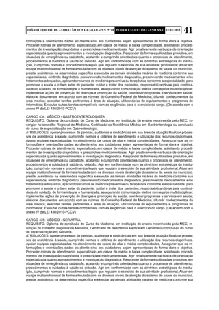 41DIÁRIO OFICIAL DE JABOATÃO DOS GUARARAPES Nº10 PODER EXECUTIVO - ANO XXV 17/01/2015
formações e orientações dadas ao cliente e/ou aos cuidadores sejam apresentadas de forma clara e objetiva.
Proceder rotinas de atendimento especializado,em casos de média e baixa complexidade, solicitando procedi-
mentos de investigação diagnóstica e prescrições medicamentosas. Agir proativamente na busca de orientação
especializada quanto a procedimentos e investigação diagnóstica. Responder de forma equilibrada e produtiva, em
situações de emergência ou catástrofe, acatando e cumprindo orientações quanto a processos de atendimento,
procedimentos e cuidados à saúde do cidadão. Agir em conformidade com as diretrizes estratégicas da Institu-
ição, cumprindo normas e procedimentos legais que regulam o exercício de sua atividade profissional; Atuar em
equipe multiprofissional de forma articulada com os diversos níveis de atenção do sistema de saúde do município,
prestar assistência na área médica específica e executar as demais atividades na área de medicina conforme sua
especialidade, emitindo diagnóstico, prescrevendo medicamentos diagnóstico, prescrevendo medicamentos e/ou
tratamentos adequados, aplicando recursos de medicina preventiva ou terapêutica conforme a especialidade, para
promover a saúde e o bem estar do paciente; cuidar e tratar dos pacientes, responsabilizando-se pela continui-
dade do cuidado, de forma integral e humanizada, assegurando comunicação efetiva com equipe multidisciplinar;
implementar ações de prevenção de doenças e promoção da saúde; coordenar programas e serviços em saúde;
elaborar documentos em acordo com as normas do Conselho Federal de Medicina; difundir conhecimentos da
área médica; executar tarefas pertinentes à área de atuação, utilizando-se de equipamentos e programas de
informática; Executar outras tarefas compatíveis com as exigências para o exercício do cargo. (De acordo com o
anexo IV da LEI 430/2010-PCCV)
CARGO 434: MÉDICO - GASTROENTEROLOGISTA
REQUISITO: Diploma de conclusão do Curso de Medicina, em instituição de ensino reconhecida pelo MEC, in-
scrição no conselho Regional de Medicina, Certificado da Residência Médica em Gastrenterologia ou conclusão
do curso de especialização em Gastrenterologia.
ATRIBUIÇÕES: Apoiar processos de perícias, auditorias e sindicâncias em sua área de atuação Realizar proces-
sos de assistência à saúde, cumprindo normas e critérios de atendimento e utilização dos recursos disponíveis.
Apoiar equipes especializadas no atendimento de casos de alta e média complexidades. Assegurar que as in-
formações e orientações dadas ao cliente e/ou aos cuidadores sejam apresentadas de forma clara e objetiva.
Proceder rotinas de atendimento especializado,em casos de média e baixa complexidade, solicitando procedi-
mentos de investigação diagnóstica e prescrições medicamentosas. Agir proativamente na busca de orientação
especializada quanto a procedimentos e investigação diagnóstica. Responder de forma equilibrada e produtiva, em
situações de emergência ou catástrofe, acatando e cumprindo orientações quanto a processos de atendimento,
procedimentos e cuidados à saúde do cidadão. Agir em conformidade com as diretrizes estratégicas da Institu-
ição, cumprindo normas e procedimentos legais que regulam o exercício de sua atividade profissional; Atuar em
equipe multiprofissional de forma articulada com os diversos níveis de atenção do sistema de saúde do município,
prestar assistência na área médica específica e executar as demais atividades na área de medicina conforme sua
especialidade, emitindo diagnóstico, prescrevendo medicamentos diagnóstico, prescrevendo medicamentos e/ou
tratamentos adequados, aplicando recursos de medicina preventiva ou terapêutica conforme a especialidade, para
promover a saúde e o bem estar do paciente; cuidar e tratar dos pacientes, responsabilizando-se pela continui-
dade do cuidado, de forma integral e humanizada, assegurando comunicação efetiva com equipe multidisciplinar;
implementar ações de prevenção de doenças e promoção da saúde; coordenar programas e serviços em saúde;
elaborar documentos em acordo com as normas do Conselho Federal de Medicina; difundir conhecimentos da
área médica; executar tarefas pertinentes à área de atuação, utilizando-se de equipamentos e programas de
informática; Executar outras tarefas compatíveis com as exigências para o exercício do cargo. (De acordo com o
anexo IV da LEI 430/2010-PCCV)
CARGO 435: MÉDICO - GERIATRIA
REQUISITO: Diploma de conclusão do Curso de Medicina, em instituição de ensino reconhecida pelo MEC, in-
scrição no conselho Regional de Medicina, Certificado da Residência Médica em Geriatria ou conclusão do curso
de especialização em Geriatria.
ATRIBUIÇÕES: Apoiar processos de perícias, auditorias e sindicâncias em sua área de atuação Realizar proces-
sos de assistência à saúde, cumprindo normas e critérios de atendimento e utilização dos recursos disponíveis.
Apoiar equipes especializadas no atendimento de casos de alta e média complexidades. Assegurar que as in-
formações e orientações dadas ao cliente e/ou aos cuidadores sejam apresentadas de forma clara e objetiva.
Proceder rotinas de atendimento especializado,em casos de média e baixa complexidade, solicitando procedi-
mentos de investigação diagnóstica e prescrições medicamentosas. Agir proativamente na busca de orientação
especializada quanto a procedimentos e investigação diagnóstica. Responder de forma equilibrada e produtiva, em
situações de emergência ou catástrofe, acatando e cumprindo orientações quanto a processos de atendimento,
procedimentos e cuidados à saúde do cidadão. Agir em conformidade com as diretrizes estratégicas da Institu-
ição, cumprindo normas e procedimentos legais que regulam o exercício de sua atividade profissional; Atuar em
equipe multiprofissional de forma articulada com os diversos níveis de atenção do sistema de saúde do município,
prestar assistência na área médica específica e executar as demais atividades na área de medicina conforme sua
 