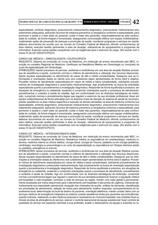 42DIÁRIO OFICIAL DE JABOATÃO DOS GUARARAPES Nº10 PODER EXECUTIVO - ANO XXV 17/01/2015
especialidade, emitindo diagnóstico, prescrevendo medicamentos diagnóstico, prescrevendo medicamentos e/ou
tratamentos adequados, aplicando recursos de medicina preventiva ou terapêutica conforme a especialidade, para
promover a saúde e o bem estar do paciente; cuidar e tratar dos pacientes, responsabilizando-se pela continui-
dade do cuidado, de forma integral e humanizada, assegurando comunicação efetiva com equipe multidisciplinar;
implementar ações de prevenção de doenças e promoção da saúde; coordenar programas e serviços em saúde;
elaborar documentos em acordo com as normas do Conselho Federal de Medicina; difundir conhecimentos da
área médica; executar tarefas pertinentes à área de atuação, utilizando-se de equipamentos e programas de
informática; Executar outras tarefas compatíveis com as exigências para o exercício do cargo. (De acordo com o
anexo IV da LEI 430/2010-PCCV)
CARGO 436: MÉDICO – GINECOLOGISTA / COLPOCOPISTA
REQUISITO: Diploma de conclusão do Curso de Medicina, em instituição de ensino reconhecida pelo MEC, in-
scrição no conselho Regional de Medicina, Certificado da Residência Médica em Ginecologia ou conclusão do
curso de especialização em Ginecologia.
ATRIBUIÇÕES: Apoiar processos de perícias, auditorias e sindicâncias em sua área de atuação Realizar proces-
sos de assistência à saúde, cumprindo normas e critérios de atendimento e utilização dos recursos disponíveis.
Apoiar equipes especializadas no atendimento de casos de alta e média complexidades. Assegurar que as in-
formações e orientações dadas ao cliente e/ou aos cuidadores sejam apresentadas de forma clara e objetiva.
Proceder rotinas de atendimento especializado,em casos de média e baixa complexidade, solicitando procedi-
mentos de investigação diagnóstica e prescrições medicamentosas. Agir proativamente na busca de orientação
especializada quanto a procedimentos e investigação diagnóstica. Responder de forma equilibrada e produtiva, em
situações de emergência ou catástrofe, acatando e cumprindo orientações quanto a processos de atendimento,
procedimentos e cuidados à saúde do cidadão. Agir em conformidade com as diretrizes estratégicas da Institu-
ição, cumprindo normas e procedimentos legais que regulam o exercício de sua atividade profissional; Atuar em
equipe multiprofissional de forma articulada com os diversos níveis de atenção do sistema de saúde do município,
prestar assistência na área médica específica e executar as demais atividades na área de medicina conforme sua
especialidade, emitindo diagnóstico, prescrevendo medicamentos diagnóstico, prescrevendo medicamentos e/ou
tratamentos adequados, aplicando recursos de medicina preventiva ou terapêutica conforme a especialidade, para
promover a saúde e o bem estar do paciente; cuidar e tratar das pacientes, responsabilizando-se pela continui-
dade do cuidado, de forma integral e humanizada, assegurando comunicação efetiva com equipe multidisciplinar;
implementar ações de prevenção de doenças e promoção da saúde; coordenar programas e serviços em saúde;
elaborar documentos em acordo com as normas do Conselho Federal de Medicina; difundir conhecimentos da
área médica; executar tarefas pertinentes à área de atuação, utilizando-se de equipamentos e programas de
informática; Executar outras tarefas compatíveis com as exigências para o exercício do cargo. (De acordo com o
anexo IV da LEI 430/2010-PCCV)
CARGO 437: MÉDICO – INTERVENCIONISTA SAMU
REQUISITO: Diploma de conclusão do Curso de Medicina, em instituição de ensino reconhecida pelo MEC, in-
scrição no conselho Regional de Medicina, Residência médica ou equivalência em anestesiologia, medicina in-
tensiva, medicina interna ou clínica médica, cirurgia Geral, cirurgia do Trauma, pediatria ou em cirurgia pediátrica,
cardiologia, neurologia ou pneumologia e os curso de especialização ou equivalência em Terapia intensiva adulto
ou pediatria, emergência ou trauma.
ATRIBUIÇÕES: Apoiar processos de perícias, auditorias e sindicâncias em sua área de atuação Realizar proces-
sos de assistência à saúde, cumprindo normas e critérios de atendimento e utilização dos recursos disponíveis.
Apoiar equipes especializadas no atendimento de casos de alta e média complexidades. Assegurar que as infor-
mações e orientações dadas ao cliente e/ou aos cuidadores sejam apresentadas de forma clara e objetiva. Proced-
er rotinas de atendimento especializado,em casos de média e baixa complexidade, solicitando procedimentos de
investigação diagnóstica e prescrições medicamentosas. Agir proativamente na busca de orientação especializada
quanto a procedimentos e investigação diagnóstica. Responder de forma equilibrada e produtiva, em situações de
emergência ou catástrofe, acatando e cumprindo orientações quanto a processos de atendimento, procedimentos
e cuidados à saúde do cidadão. Agir em conformidade com as diretrizes estratégicas da Instituição, cumprindo
normas e procedimentos legais que regulam o exercício de sua atividade profissional; Exercer a regulação médica
pré-hospitalar e inter-hospitalar; conhecer a rede de serviços da região; manter uma visão global e permanente-
mente atualizada dos meios disponíveis para o atendimento pré-hospitalar e das portas de urgência, checando pe-
riodicamente sua capacidade operacional; recepção dos chamados de auxílio, análise da demanda, classificação
em prioridades de atendimento, seleção de meios para atendimento (melhor resposta), acompanhamento do at-
endimento local, determinação do local de destino do paciente, orientação telefônica; manter contato diário com os
serviços médicos de emergência integrados ao sistema; prestar assistência direta aos pacientes nas ambulâncias,
quando indicado, realizando os atos médicos possíveis e necessários ao nível pré-hospitalar nas unidades fixas ou
móveis da área de abrangência do serviço, exercer o controle operacional da equipe assistencial; fazer controle de
qualidade do serviço nos aspectos inerentes à sua profissão; avaliar o desempenho da equipe e subsidiar os re-
 