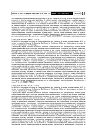 43DIÁRIO OFICIAL DE JABOATÃO DOS GUARARAPES Nº10 PODER EXECUTIVO - ANO XXV 17/01/2015
sponsáveis pelo programa de educação continuada do serviço; obedecer às normas técnicas vigentes no serviço;
preencher os documentos inerentes à atividade do médico regulador e de assistência pré-hospitalar; garantir a
continuidade da atenção médica ao paciente grave, até a sua recepção por outro médico nos serviços de urgência;
obedecer ao código de ética médica; Atuar em equipe multiprofissional de forma articulada com os diversos níveis
de atenção do sistema de saúde do município, prescrever medicamentos e/ou tratamentos adequados, aplicando
recursos de medicina preventiva ou terapêutica, para promover a saúde e o bem estar do paciente; cuidar e tratar
dos pacientes, responsabilizando-se pela continuidade do cuidado, de forma integral e humanizada, assegurando
comunicação efetiva com equipe multidisciplinar; elaborar documentos em acordo com as normas do Conselho
Federal de Medicina; difundir conhecimentos da área médica; executar tarefas pertinentes à área de atuação,
utilizando-se de equipamentos e programas de informática; Executar outras tarefas compatíveis com as exigências
para o exercício do cargo. (De acordo com o anexo IV da LEI 430/2010-PCCV e atribuições específicas do cargo)
CARGO 438: MÉDICO - MASTOLOGISTA
REQUISITO: Diploma de conclusão do Curso de Medicina, em instituição de ensino reconhecida pelo MEC, in-
scrição no conselho Regional de Medicina, Certificado da Residência Médica em Mastologia ou conclusão do
curso de especialização em Mastologia.
ATRIBUIÇÕES: Apoiar processos de perícias, auditorias e sindicâncias em sua área de atuação Realizar proces-
sos de assistência à saúde, cumprindo normas e critérios de atendimento e utilização dos recursos disponíveis.
Apoiar equipes especializadas no atendimento de casos de alta e média complexidades. Assegurar que as in-
formações e orientações dadas ao cliente e/ou aos cuidadores sejam apresentadas de forma clara e objetiva.
Proceder rotinas de atendimento especializado,em casos de média e baixa complexidade, solicitando procedi-
mentos de investigação diagnóstica e prescrições medicamentosas. Agir proativamente na busca de orientação
especializada quanto a procedimentos e investigação diagnóstica. Responder de forma equilibrada e produtiva, em
situações de emergência ou catástrofe, acatando e cumprindo orientações quanto a processos de atendimento,
procedimentos e cuidados à saúde do cidadão. Agir em conformidade com as diretrizes estratégicas da Institu-
ição, cumprindo normas e procedimentos legais que regulam o exercício de sua atividade profissional; Atuar em
equipe multiprofissional de forma articulada com os diversos níveis de atenção do sistema de saúde do município,
prestar assistência na área médica específica e executar as demais atividades na área de medicina conforme sua
especialidade, emitindo diagnóstico, prescrevendo medicamentos diagnóstico, prescrevendo medicamentos e/ou
tratamentos adequados, aplicando recursos de medicina preventiva ou terapêutica conforme a especialidade, para
promover a saúde e o bem estar do paciente; cuidar e tratar dos pacientes, responsabilizando-se pela continui-
dade do cuidado, de forma integral e humanizada, assegurando comunicação efetiva com equipe multidisciplinar;
implementar ações de prevenção de doenças e promoção da saúde; coordenar programas e serviços em saúde;
elaborar documentos em acordo com as normas do Conselho Federal de Medicina; difundir conhecimentos da
área médica; executar tarefas pertinentes à área de atuação, utilizando-se de equipamentos e programas de
informática; Executar outras tarefas compatíveis com as exigências para o exercício do cargo. (De acordo com o
anexo IV da LEI 430/2010-PCCV)
CARGO 439: MÉDICO - NEUROLOGISTA
REQUISITO: Diploma de conclusão do Curso de Medicina, em instituição de ensino reconhecida pelo MEC, in-
scrição no conselho Regional de Medicina, Certificado da Residência Médica em Neurologia ou conclusão do
curso de especialização em Neurologia.
ATRIBUIÇÕES: Apoiar processos de perícias, auditorias e sindicâncias em sua área de atuação Realizar proces-
sos de assistência à saúde, cumprindo normas e critérios de atendimento e utilização dos recursos disponíveis.
Apoiar equipes especializadas no atendimento de casos de alta e média complexidades. Assegurar que as in-
formações e orientações dadas ao cliente e/ou aos cuidadores sejam apresentadas de forma clara e objetiva.
Proceder rotinas de atendimento especializado,em casos de média e baixa complexidade, solicitando procedi-
mentos de investigação diagnóstica e prescrições medicamentosas. Agir proativamente na busca de orientação
especializada quanto a procedimentos e investigação diagnóstica. Responder de forma equilibrada e produtiva, em
situações de emergência ou catástrofe, acatando e cumprindo orientações quanto a processos de atendimento,
procedimentos e cuidados à saúde do cidadão. Agir em conformidade com as diretrizes estratégicas da Institu-
ição, cumprindo normas e procedimentos legais que regulam o exercício de sua atividade profissional; Atuar em
equipe multiprofissional de forma articulada com os diversos níveis de atenção do sistema de saúde do município,
prestar assistência na área médica específica e executar as demais atividades na área de medicina conforme sua
especialidade, emitindo diagnóstico, prescrevendo medicamentos diagnóstico, prescrevendo medicamentos e/ou
tratamentos adequados, aplicando recursos de medicina preventiva ou terapêutica conforme a especialidade, para
promover a saúde e o bem estar do paciente; cuidar e tratar dos pacientes, responsabilizando-se pela continui-
dade do cuidado, de forma integral e humanizada, assegurando comunicação efetiva com equipe multidisciplinar;
implementar ações de prevenção de doenças e promoção da saúde; coordenar programas e serviços em saúde;
elaborar documentos em acordo com as normas do Conselho Federal de Medicina; difundir conhecimentos da
área médica; executar tarefas pertinentes à área de atuação, utilizando-se de equipamentos e programas de
 