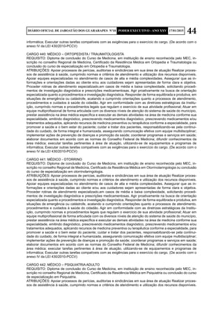 44DIÁRIO OFICIAL DE JABOATÃO DOS GUARARAPES Nº10 PODER EXECUTIVO - ANO XXV 17/01/2015
informática; Executar outras tarefas compatíveis com as exigências para o exercício do cargo. (De acordo com o
anexo IV da LEI 430/2010-PCCV)
CARGO 440: MÉDICO – ORTOPEDISTA / TRAUMATOLOGISTA
REQUISITO: Diploma de conclusão do Curso de Medicina, em instituição de ensino reconhecida pelo MEC, in-
scrição no conselho Regional de Medicina, Certificado da Residência Médica em Ortopedia e Traumatologia ou
conclusão do curso de especialização em Ortopedia e Traumatologia.
ATRIBUIÇÕES: Apoiar processos de perícias, auditorias e sindicâncias em sua área de atuação Realizar proces-
sos de assistência à saúde, cumprindo normas e critérios de atendimento e utilização dos recursos disponíveis.
Apoiar equipes especializadas no atendimento de casos de alta e média complexidades. Assegurar que as in-
formações e orientações dadas ao cliente e/ou aos cuidadores sejam apresentadas de forma clara e objetiva.
Proceder rotinas de atendimento especializado,em casos de média e baixa complexidade, solicitando procedi-
mentos de investigação diagnóstica e prescrições medicamentosas. Agir proativamente na busca de orientação
especializada quanto a procedimentos e investigação diagnóstica. Responder de forma equilibrada e produtiva, em
situações de emergência ou catástrofe, acatando e cumprindo orientações quanto a processos de atendimento,
procedimentos e cuidados à saúde do cidadão. Agir em conformidade com as diretrizes estratégicas da Institu-
ição, cumprindo normas e procedimentos legais que regulam o exercício de sua atividade profissional; Atuar em
equipe multiprofissional de forma articulada com os diversos níveis de atenção do sistema de saúde do município,
prestar assistência na área médica específica e executar as demais atividades na área de medicina conforme sua
especialidade, emitindo diagnóstico, prescrevendo medicamentos diagnóstico, prescrevendo medicamentos e/ou
tratamentos adequados, aplicando recursos de medicina preventiva ou terapêutica conforme a especialidade, para
promover a saúde e o bem estar do paciente; cuidar e tratar dos pacientes, responsabilizando-se pela continui-
dade do cuidado, de forma integral e humanizada, assegurando comunicação efetiva com equipe multidisciplinar;
implementar ações de prevenção de doenças e promoção da saúde; coordenar programas e serviços em saúde;
elaborar documentos em acordo com as normas do Conselho Federal de Medicina; difundir conhecimentos da
área médica; executar tarefas pertinentes à área de atuação, utilizando-se de equipamentos e programas de
informática; Executar outras tarefas compatíveis com as exigências para o exercício do cargo. (De acordo com o
anexo IV da LEI 430/2010-PCCV)
CARGO 441: MÉDICO - OTORRINO
REQUISITO: Diploma de conclusão do Curso de Medicina, em instituição de ensino reconhecida pelo MEC, in-
scrição no conselho Regional de Medicina, Certificado da Residência Médica em Otorrinolaringologia ou conclusão
do curso de especialização em otorrinolaringologia.
ATRIBUIÇÕES: Apoiar processos de perícias, auditorias e sindicâncias em sua área de atuação Realizar proces-
sos de assistência à saúde, cumprindo normas e critérios de atendimento e utilização dos recursos disponíveis.
Apoiar equipes especializadas no atendimento de casos de alta e média complexidades. Assegurar que as in-
formações e orientações dadas ao cliente e/ou aos cuidadores sejam apresentadas de forma clara e objetiva.
Proceder rotinas de atendimento especializado,em casos de média e baixa complexidade, solicitando procedi-
mentos de investigação diagnóstica e prescrições medicamentosas. Agir proativamente na busca de orientação
especializada quanto a procedimentos e investigação diagnóstica. Responder de forma equilibrada e produtiva, em
situações de emergência ou catástrofe, acatando e cumprindo orientações quanto a processos de atendimento,
procedimentos e cuidados à saúde do cidadão. Agir em conformidade com as diretrizes estratégicas da Institu-
ição, cumprindo normas e procedimentos legais que regulam o exercício de sua atividade profissional; Atuar em
equipe multiprofissional de forma articulada com os diversos níveis de atenção do sistema de saúde do município,
prestar assistência na área médica específica e executar as demais atividades na área de medicina conforme sua
especialidade, emitindo diagnóstico, prescrevendo medicamentos diagnóstico, prescrevendo medicamentos e/ou
tratamentos adequados, aplicando recursos de medicina preventiva ou terapêutica conforme a especialidade, para
promover a saúde e o bem estar do paciente; cuidar e tratar dos pacientes, responsabilizando-se pela continui-
dade do cuidado, de forma integral e humanizada, assegurando comunicação efetiva com equipe multidisciplinar;
implementar ações de prevenção de doenças e promoção da saúde; coordenar programas e serviços em saúde;
elaborar documentos em acordo com as normas do Conselho Federal de Medicina; difundir conhecimentos da
área médica; executar tarefas pertinentes à área de atuação, utilizando-se de equipamentos e programas de
informática; Executar outras tarefas compatíveis com as exigências para o exercício do cargo. (De acordo com o
anexo IV da LEI 430/2010-PCCV)
CARGO 442: MÉDICO – PSIQUIATRIA ADULTO
REQUISITO: Diploma de conclusão do Curso de Medicina, em instituição de ensino reconhecida pelo MEC, in-
scrição no conselho Regional de Medicina, Certificado da Residência Médica em Psiquiatria ou conclusão do curso
de especialização em Psiquiatria.
ATRIBUIÇÕES: Apoiar processos de perícias, auditorias e sindicâncias em sua área de atuação Realizar proces-
sos de assistência à saúde, cumprindo normas e critérios de atendimento e utilização dos recursos disponíveis.
 
