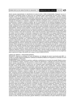 45DIÁRIO OFICIAL DE JABOATÃO DOS GUARARAPES Nº10 PODER EXECUTIVO - ANO XXV 17/01/2015
Apoiar equipes especializadas no atendimento de casos de alta e média complexidades. Assegurar que as in-
formações e orientações dadas ao cliente e/ou aos cuidadores sejam apresentadas de forma clara e objetiva.
Proceder rotinas de atendimento especializado,em casos de média e baixa complexidade, solicitando procedi-
mentos de investigação diagnóstica e prescrições medicamentosas. Agir proativamente na busca de orientação
especializada quanto a procedimentos e investigação diagnóstica. Responder de forma equilibrada e produtiva, em
situações de emergência ou catástrofe, acatando e cumprindo orientações quanto a processos de atendimento,
procedimentos e cuidados à saúde do cidadão. Agir em conformidade com as diretrizes estratégicas da Institu-
ição, cumprindo normas e procedimentos legais que regulam o exercício de sua atividade profissional; Atuar em
equipe multiprofissional de forma articulada com os diversos níveis de atenção do sistema de saúde do município,
prestar assistência na área médica específica e executar as demais atividades na área de medicina conforme sua
especialidade, realizando clínica ampliada; emitindo diagnóstico, prescrevendo medicamentos diagnóstico, emitir
atestados, prescrevendo medicamentos e/ou tratamentos adequados, realizar encaminhamentos com o preenchi-
mento dos prontuários; aplicando recursos de medicina preventiva ou terapêutica conforme a especialidade, para
promover a saúde e o bem estar do paciente; cuidar e tratar dos pacientes, responsabilizando-se pela continuidade
do cuidado, de forma integral e humanizada, assegurando comunicação efetiva com equipe multidisciplinar; im-
plementar ações de prevenção de doenças e promoção da saúde; coordenar programas; Participar em reuniões
de equipe; Proporcionar um tratamento que preserve e fortaleça os laços familiares; Realizar a elaboração do
plano terapêutico individual (PTI) familiares e coletivos em unidades de saúde e nas comunidades locais; realizar
o acolhimento dos pacientes; ser o responsável técnico pela prescrição de medicamentos; receber e atender os
pacientes referenciados da rede básica ou outras especialidades; avaliar o paciente, estabelecendo plano diag-
nóstico e terapêutico, realizando prescrições e encaminhamentos que se fizerem necessárias contribuindo para a
desospitalização dos mesmos; participar dos processos de vigilância à saúde através da detecção e notificação de
doenças infecto-contagiosas e preenchimento dos instrumentos e fichas adequadas para este fim, quando ainda
não tenha sido notificado; participar das reuniões do ambulatório de saúde mental, caps (centro de atenção psicos-
social) ou outras, sempre que convocado; garantir referência e contra-referência; ser apoio matricial e de capaci-
tação na sua área específica, quando necessário.elaborar documentos em acordo com as normas do Conselho
Federal de Medicina; difundir conhecimentos da área médica; executar tarefas pertinentes à área de atuação,
utilizando-se de equipamentos e programas de informática; Executar outras tarefas compatíveis com as exigências
para o exercício do cargo. (De acordo com o anexo IV da LEI 430/2010-PCCV)
CARGO 443: MÉDICO – PSIQUIATRIA INFANTIL
REQUISITO: Diploma de conclusão do Curso de Medicina, em instituição de ensino reconhecida pelo MEC, in-
scrição no conselho Regional de Medicina, Certificado da Residência Médica em Psiquiatria ou conclusão do curso
de especialização em Psiquiatria.
ATRIBUIÇÕES: Apoiar processos de perícias, auditorias e sindicâncias em sua área de atuação Realizar proces-
sos de assistência à saúde, cumprindo normas e critérios de atendimento e utilização dos recursos disponíveis.
Apoiar equipes especializadas no atendimento de casos de alta e média complexidades. Assegurar que as in-
formações e orientações dadas ao cliente e/ou aos cuidadores sejam apresentadas de forma clara e objetiva.
Proceder rotinas de atendimento especializado,em casos de média e baixa complexidade, solicitando procedi-
mentos de investigação diagnóstica e prescrições medicamentosas. Agir proativamente na busca de orientação
especializada quanto a procedimentos e investigação diagnóstica. Responder de forma equilibrada e produtiva, em
situações de emergência ou catástrofe, acatando e cumprindo orientações quanto a processos de atendimento,
procedimentos e cuidados à saúde do cidadão. Agir em conformidade com as diretrizes estratégicas da Institu-
ição, cumprindo normas e procedimentos legais que regulam o exercício de sua atividade profissional; Atuar em
equipe multiprofissional de forma articulada com os diversos níveis de atenção do sistema de saúde do município,
prestar assistência na área médica específica e executar as demais atividades na área de medicina conforme sua
especialidade, realizando clínica ampliada; emitindo diagnóstico, prescrevendo medicamentos diagnóstico, emitir
atestados, prescrevendo medicamentos e/ou tratamentos adequados, realizar encaminhamentos com o preenchi-
mento dos prontuários; aplicando recursos de medicina preventiva ou terapêutica conforme a especialidade, para
promover a saúde e o bem estar do paciente; cuidar e tratar dos pacientes, responsabilizando-se pela continuidade
do cuidado, de forma integral e humanizada, assegurando comunicação efetiva com equipe multidisciplinar; im-
plementar ações de prevenção de doenças e promoção da saúde; coordenar programas; Participar em reuniões
de equipe; Proporcionar um tratamento que preserve e fortaleça os laços familiares; Realizar a elaboração do
plano terapêutico individual (PTI) familiares e coletivos em unidades de saúde e nas comunidades locais; realizar
o acolhimento dos pacientes; ser o responsável técnico pela prescrição de medicamentos; receber e atender os
pacientes referenciados da rede básica ou outras especialidades; avaliar o paciente, estabelecendo plano diag-
nóstico e terapêutico, realizando prescrições e encaminhamentos que se fizerem necessárias contribuindo para a
desospitalização dos mesmos; participar dos processos de vigilância à saúde através da detecção e notificação de
doenças infecto-contagiosas e preenchimento dos instrumentos e fichas adequadas para este fim, quando ainda
não tenha sido notificado; participar das reuniões do ambulatório de saúde mental, caps (centro de atenção psicos-
social) ou outras, sempre que convocado; garantir referência e contra-referência; ser apoio matricial e de capaci-
 