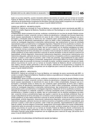 46DIÁRIO OFICIAL DE JABOATÃO DOS GUARARAPES Nº10 PODER EXECUTIVO - ANO XXV 17/01/2015
tação na sua área específica, quando necessário.elaborar documentos em acordo com as normas do Conselho
Federal de Medicina; difundir conhecimentos da área médica; executar tarefas pertinentes à área de atuação,
utilizando-se de equipamentos e programas de informática; Executar outras tarefas compatíveis com as exigências
para o exercício do cargo. (De acordo com o anexo IV da LEI 430/2010-PCCV)
CARGO 444: MÉDICO - REUMATOLOGISTA
REQUISITO: Diploma de conclusão do Curso de Medicina, em instituição de ensino reconhecida pelo MEC, in-
scrição no conselho Regional de Medicina, Residência médica em Reumatologia ou curso de especialização em
Reumatologia.
ATRIBUIÇÕES: Apoiar processos de perícias, auditorias e sindicâncias em sua área de atuação Realizar proces-
sos de assistência à saúde, cumprindo normas e critérios de atendimento e utilização dos recursos disponíveis.
Apoiar equipes especializadas no atendimento de casos de alta e média complexidades. Assegurar que as in-
formações e orientações dadas ao cliente e/ou aos cuidadores sejam apresentadas de forma clara e objetiva.
Proceder rotinas de atendimento especializado,em casos de média e baixa complexidade, solicitando procedi-
mentos de investigação diagnóstica e prescrições medicamentosas. Agir proativamente na busca de orientação
especializada quanto a procedimentos e investigação diagnóstica. Responder de forma equilibrada e produtiva, em
situações de emergência ou catástrofe, acatando e cumprindo orientações quanto a processos de atendimento,
procedimentos e cuidados à saúde do cidadão. Agir em conformidade com as diretrizes estratégicas da Institu-
ição, cumprindo normas e procedimentos legais que regulam o exercício de sua atividade profissional; Atuar em
equipe multiprofissional de forma articulada com os diversos níveis de atenção do sistema de saúde do município,
prestar assistência na área médica específica e executar as demais atividades na área de medicina conforme sua
especialidade, emitindo diagnóstico, prescrevendo medicamentos diagnóstico, prescrevendo medicamentos e/ou
tratamentos adequados, aplicando recursos de medicina preventiva ou terapêutica conforme a especialidade, para
promover a saúde e o bem estar do paciente; cuidar e tratar dos pacientes, responsabilizando-se pela continui-
dade do cuidado, de forma integral e humanizada, assegurando comunicação efetiva com equipe multidisciplinar;
implementar ações de prevenção de doenças e promoção da saúde; coordenar programas e serviços em saúde;
elaborar documentos em acordo com as normas do Conselho Federal de Medicina; difundir conhecimentos da
área médica; executar tarefas pertinentes à área de atuação, utilizando-se de equipamentos e programas de
informática; Executar outras tarefas compatíveis com as exigências para o exercício do cargo. (De acordo com o
anexo IV da LEI 430/2010-PCCV)
CARGO 445: MÉDICO - UROLOGISTA
REQUISITO: Diploma de conclusão do Curso de Medicina, em instituição de ensino reconhecida pelo MEC, in-
scrição no conselho Regional de Medicina, Residência médica ou equivalência em Urologia ou conclusão do curso
de especialização em Urologia.
ATRIBUIÇÕES: Apoiar processos de perícias, auditorias e sindicâncias em sua área de atuação Realizar proces-
sos de assistência à saúde, cumprindo normas e critérios de atendimento e utilização dos recursos disponíveis.
Apoiar equipes especializadas no atendimento de casos de alta e média complexidades. Assegurar que as in-
formações e orientações dadas ao cliente e/ou aos cuidadores sejam apresentadas de forma clara e objetiva.
Proceder rotinas de atendimento especializado,em casos de média e baixa complexidade, solicitando procedi-
mentos de investigação diagnóstica e prescrições medicamentosas. Agir proativamente na busca de orientação
especializada quanto a procedimentos e investigação diagnóstica. Responder de forma equilibrada e produtiva, em
situações de emergência ou catástrofe, acatando e cumprindo orientações quanto a processos de atendimento,
procedimentos e cuidados à saúde do cidadão. Agir em conformidade com as diretrizes estratégicas da Institu-
ição, cumprindo normas e procedimentos legais que regulam o exercício de sua atividade profissional; Atuar em
equipe multiprofissional de forma articulada com os diversos níveis de atenção do sistema de saúde do município,
prestar assistência na área médica específica e executar as demais atividades na área de medicina conforme sua
especialidade, emitindo diagnóstico, prescrevendo medicamentos diagnóstico, prescrevendo medicamentos e/ou
tratamentos adequados, aplicando recursos de medicina preventiva ou terapêutica conforme a especialidade, para
promover a saúde e o bem estar do paciente; cuidar e tratar dos pacientes, responsabilizando-se pela continui-
dade do cuidado, de forma integral e humanizada, assegurando comunicação efetiva com equipe multidisciplinar;
implementar ações de prevenção de doenças e promoção da saúde; coordenar programas e serviços em saúde;
elaborar documentos em acordo com as normas do Conselho Federal de Medicina; difundir conhecimentos da
área médica; executar tarefas pertinentes à área de atuação, utilizando-se de equipamentos e programas de
informática; Executar outras tarefas compatíveis com as exigências para o exercício do cargo. (De acordo com o
anexo IV da LEI 430/2010-PCCV)
4. SUB-GRUPO OCUPACIONAL ESTRATÉGIA DE SAÚDE DA FAMÍLIA
4.1. NÍVEL MÉDIO/TÉCNICO
 