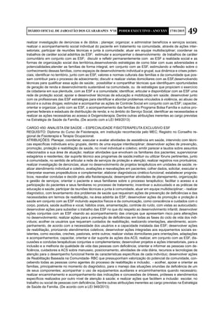 49DIÁRIO OFICIAL DE JABOATÃO DOS GUARARAPES Nº10 PODER EXECUTIVO - ANO XXV 17/01/2015
realizar investigação de denúncias e de óbitos ; planejar, organizar, e administrar benefícios e serviços sociais;
realizar o acompanhamento social individual do paciente em tratamento na comunidade, através de ações inter-
setoriais; participar de reuniões técnicas e junta à comunidade; atuar em equipe multidisciplinar; coordenar os
trabalhos de caráter social adstritos às ESF; estimular e acompanhar o desenvolvimento de trabalhos de caráter
comunitário em conjunto com as ESF; discutir e refletir permanentemente com as ESF a realidade social e as
formas de organização social dos territórios,desenvolvendo estratégias de como lidar com suas adversidades e
potencialidades;atender as famílias de forma integral, em conjunto com as ESF, estimulando a reflexão sobre o
conhecimento dessas famílias, como espaços de desenvolvimento individual e grupal, sua dinâmica e crises poten-
ciais; identificar no território, junto com as ESF, valores e normas culturais das famílias e da comunidade que pos-
sam contribuir para o processo de adoecimento; discutir e realizar visitas domiciliares com as ESF,desenvolvendo
técnicas para qualificar essa ação de saúde; possibilitar e compartilhar técnicas que identifiquem oportunidades
de geração de renda e desenvolvimento sustentável na comunidade, ou de estratégias que propiciem o exercício
da cidadania em sua plenitude, com as ESF e a comunidade; identificar, articular e disponibilizar com as ESF uma
rede de proteção social; apoiar e desenvolver técnicas de educação e mobilização em saúde; desenvolver junto
com os profissionais das ESF estratégias para identificar e abordar problemas vinculados à violência, ao abuso de
álcool e a outras drogas; estimular e acompanhar as ações de Controle Social em conjunto com as ESF; capacitar,
orientar e organizar, junto com as ESF, o acompanhamento das famílias do Programa Bolsa Família e outros pro-
gramas federais e estaduais de distribuição de renda; e no âmbito do Serviço Social, identificar as necessidades e
realizar as ações necessárias ao acesso à Oxigenioterapia; Dentre outras atribuições inerentes ao cargo previstas
na Estratégia de Saúde da Família. (De acordo com a LEI 949/2013)
CARGO 450: ANALISTA EM SAÚDE – ESPECIALIDADE FISIOTERAPEUTA EXCLUSIVO ESF
REQUISITO: Diploma do Curso de Fisioterapia, em instituição reconhecida pelo MEC; Registro no Conselho re-
gional de Fisioterapia e Terapia Ocupacional.
ATRIBUIÇÕES: Planejar, coordenar, executar e avaliar atividades de assistência em saúde, intervindo com técni-
cas específicas individuais e/ou grupais, dentro de uma equipe interdisciplinar; desenvolver ações de prevenção,
promoção, proteção e reabilitação da saúde, no nível individual e coletivo; emitir parecer e laudos sobre assuntos
relacionados a sua área de atuação; realizar atividades que envolvam os familiares dos pacientes; supervisionar
estagiários e residentes; dar suporte técnico aos programas de saúde;instituir ou utilizar fóruns pertinentes, junto
á comunidade, no sentido de articular a rede de serviços de proteção e atenção; realizar registros nos prontuários;
realizar investigação de denúncias; atuar no desenvolvimento de projetos terapêuticos em unidades de saúde; re-
alizar atendimento individual e coletivo, avaliações e reavaliações em pacientes; colher dados, solicitar, executar e
interpretar exames propedêuticos e complementar; elaborar diagnósticos cinético-funcional; estabelecer prognós-
ticos; reavaliar condutas e decidir pela alta fisioterapeuta; desempenhar atividades de planejamento, organização
e gestão de serviços; orientar o paciente e seus familiares sobre o processo terapêutico; facilitar o acesso e a
participação do pacientes e seus familiares no processo de tratamento; incentivar o autocuidado e as práticas de
educação e saúde; participar de reuniões técnicas e junta à comunidade, atuar em equipe multidisciplinar; - realizar
diagnóstico, com levantamento dos problemas de saúde que requeiram ações de prevenção de deficiências e das
necessidades em termos de reabilitação, na área adstrita às ESF; desenvolver ações de promoção e proteção à
saúde em conjunto com as ESF incluindo aspectos físicos e da comunicação, como consciência e cuidados com o
corpo, postura, saúde auditiva e vocal, hábitos orais, amamentação, controle do ruído, com vistas ao autocuidado;
desenvolver ações para subsidiar o trabalho das ESF no que diz respeito ao desenvolvimento infantil; desenvolver
ações conjuntas com as ESF visando ao acompanhamento das crianças que apresentam risco para alterações
no desenvolvimento; realizar ações para a prevenção de deficiências em todas as fases do ciclo de vida dos indi-
víduos; acolher os usuários que requeiram cuidados de reabilitação, realizando orientações, atendimento, acom-
panhamento, de acordo com a necessidade dos usuários e a capacidade instalada das ESF; desenvolver ações
de reabilitação, priorizando atendimentos coletivos; desenvolver ações integradas aos equipamentos sociais ex-
istentes, como escolas, creches, pastorais, entre outros; realizar visitas domiciliares para orientações, adaptações
e acompanhamentos; capacitar, orientar e dar suporte às ações dos ACS; realizar, em conjunto com as ESF, dis-
cussões e condutas terapêuticas conjuntas e complementares; desenvolver projetos e ações intersetoriais, para a
inclusão e a melhoria da qualidade de vida das pessoas com deficiência; orientar e informar as pessoas com de-
ficiência, cuidadores e ACS sobre manuseio, posicionamento, atividades de vida diária, recursos e tecnologias de
atenção para o desempenho funcional frente às características específicas de cada indivíduo; desenvolver ações
de Reabilitação Baseada na Comunidade- RBC que pressuponham valorização do potencial da comunidade, con-
cebendo todas as pessoas como agentes do processo de reabilitação e inclusão; - acolher, apoiar e orientar as
famílias, principalmente no momento do diagnóstico, para o manejo das situações oriundas da deficiência de um
de seus componentes; acompanhar o uso de equipamentos auxiliares e encaminhamentos quando necessário;
realizar encaminhamento e acompanhamento das indicações e concessões de órteses, próteses e atendimentos
específicos realizados por outro nível de atenção à saúde; e realizar ações que facilitem a inclusão escolar, no
trabalho ou social de pessoas com deficiência; Dentre outras atribuições inerentes ao cargo previstas na Estratégia
de Saúde da Família. (De acordo com a LEI 949/2013)
 