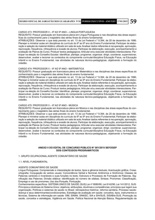 59DIÁRIO OFICIAL DE JABOATÃO DOS GUARARAPES Nº10 PODER EXECUTIVO - ANO XXV 17/01/2015
CARGO 473: PROFESSOR II – 6º AO 9º ANO – LINGUA PORTUGUESA
REQUISITO: Possuir graduação em licenciatura plena em Língua Portuguesa e nas disciplinas das áreas especí-
ficas do conhecimento para o magistério das séries finais do ensino fundamental.
ATRIBUIÇÕES: Observar o que está previsto no art. 13 da Lei Federal n.º 9.394, de 20 de dezembro de 1996;
Planejar e ministrar aulas em disciplinas do currículo do 6º ao 9º ano do Ensino Fundamental; Participar da elabo-
ração e seleção de material didático utilizado em sala de aula; Analisar dados referentes à recuperação, aprovação,
reprovação, frequência, infrequência e evasão de alunos; Participar da elaboração, execução, acompanhamento e
avaliação de Planos de Curso; Produzir textos pedagógicos; Articular e/ou executar atividades interescolares; Par-
ticipar na eleição do Conselho Escolar; Identificar, planejar, programar, organizar, dirigir, coordenar, supervisionar,
desenvolver, avaliar e lecionar os conteúdos do componente curricular/disciplina Educação Física, na Educação
Infantil e no Ensino Fundamental, nas atividades de natureza técnico-pedagógicas, objetivando a formação do
cidadão.
CARGO 474: PROFESSOR II – 6º AO 9º ANO - MATEMÁTICA
REQUISITO: Possuir graduação em licenciatura plena em Matemática e nas disciplinas das áreas específicas do
conhecimento para o magistério das séries finais do ensino fundamental.
ATRIBUIÇÕES: Observar o que está previsto no art. 13 da Lei Federal n.º 9.394, de 20 de dezembro de 1996;
Planejar e ministrar aulas em disciplinas do currículo do 6º ao 9º ano do Ensino Fundamental; Participar da elabo-
ração e seleção de material didático utilizado em sala de aula; Analisar dados referentes à recuperação, aprovação,
reprovação, frequência, infrequência e evasão de alunos; Participar da elaboração, execução, acompanhamento e
avaliação de Planos de Curso; Produzir textos pedagógicos; Articular e/ou executar atividades interescolares; Par-
ticipar na eleição do Conselho Escolar; Identificar, planejar, programar, organizar, dirigir, coordenar, supervisionar,
desenvolver, avaliar e lecionar os conteúdos do componente curricular/disciplina Educação Física, na Educação
Infantil e no Ensino Fundamental, nas atividades de natureza técnico-pedagógicas, objetivando a formação do
cidadão.
CARGO 475: PROFESSOR II – 6º AO 9º ANO - MÚSICA
REQUISITO: Possuir graduação em licenciatura plena em Música e nas disciplinas das áreas específicas do con-
hecimento para o magistério das séries finais do ensino fundamental.
ATRIBUIÇÕES: Observar o que está previsto no art. 13 da Lei Federal n.º 9.394, de 20 de dezembro de 1996;
Planejar e ministrar aulas em disciplinas do currículo do 6º ao 9º ano do Ensino Fundamental; Participar da elabo-
ração e seleção de material didático utilizado em sala de aula; Analisar dados referentes à recuperação, aprovação,
reprovação, frequência, infrequência e evasão de alunos; Participar da elaboração, execução, acompanhamento e
avaliação de Planos de Curso; Produzir textos pedagógicos; Articular e/ou executar atividades interescolares; Par-
ticipar na eleição do Conselho Escolar; Identificar, planejar, programar, organizar, dirigir, coordenar, supervisionar,
desenvolver, avaliar e lecionar os conteúdos do componente curricular/disciplina Educação Física, na Educação
Infantil e no Ensino Fundamental, nas atividades de natureza técnico-pedagógicas, objetivando a formação do
cidadão.
ANEXO II DO EDITAL DE CONCURSO PÚBLICO N° 001/2015 SEFOGEP
DOS CONTEÚDOS PROGRAMÁTICOS
1. GRUPO OCUPACIONAL AGENTE COMUNITÁRIO DE SAÚDE
1.1. NÍVEL FUNDAMENTAL
AGENTE COMUNITÁRIO DE SAÚDE
Língua Portuguesa: Compreensão e interpretação de textos; tipos e gêneros textuais; Acentuação gráfica, Crase;
ortografia; Conjugação de verbos usuais; Concordância Verbal e Nominal; Antônimos e Sinônimos; Classes de
Palavras variáveis e invariáveis e suas funções no texto; Estrutura e Processos de Formação de Palavras, Sig-
nificação das Palavras; Divisão silábica: identificação do número de sílabas; Sintaxe; Pronomes: Classificação,
Emprego e uso de pronomes; Uso dos Porquês; Pontuação.
Conhecimentos específicos: SISTEMA ÚNICO DE SAÚDE (SUS) Lei nº 8080/90, Lei 8142/90, Lei 141/2012, SUS:
Princípios e diretrizes do Sistema Único: objetivos; atribuições, doutrinas e competências; princípios que regem sua
organização, Políticas e sistemas de saúde no Brasil: retrospectiva histórica; reforma sanitária, Processo saúde-
doença e seus determinantes/condicionantes, Estratégia de avaliação em saúde: conceitos, tipos, instrumentos e
técnicas, Sistema de informação em saúde: SIM, SINAN, SINASC, SIA e SIH/SUS, SISAB/e-SUS, Promoção da
saúde, conceitos e estratégias, Vigilância em Saúde. Política Nacional de Atenção Básica, Regulamentação da
 