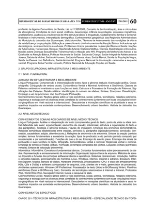 60DIÁRIO OFICIAL DE JABOATÃO DOS GUARARAPES Nº10 PODER EXECUTIVO - ANO XXV 17/01/2015
profissão de Agente Comunitário de Saúde: Lei no11.350/2006, Conceito de territorialização, área e micro-área
de abrangência, Condições de risco social: violência, desemprego, infância desprotegida, processos migratórios,
analfabetismo, ausência ou insuficiência de infra-estrutura básica e drogadição, Cadastramento familiar e territorial:
finalidade e instrumentos, Interpretação demográfica, Conhecimentos geográficos das Regionais Administrativas
do Município do Jaboatão dos Guararapes, Visita domiciliar, Técnicas de levantamento das condições de vida e
de saúde/doença da população, Utilização e preenchimento dos instrumentos da Atenção Básica, Indicadores epi-
demiológicos, socioeconômicos e culturais, Problemas clínicos prevalentes na Atenção Básica à Saúde: Noções
de Tuberculose, Hanseníase, Dengue, Hipertensão Arterial, Diabetes Mellitus, Diarreia, Desidratação entre outros,
Noções sobre Doenças Sexualmente Transmissíveis e infecção pelo HIV, Programa de Melhoria do Acesso e da
Qualidade na Atenção Básica, Políticas Nacionais de Saúde: Saúde da Criança, Saúde Integral de Adolescentes e
Jovens, Saúde da Mulher, Saúde do Homem, Saúde da Pessoa Idosa, Saúde Mental, Saúde da População Negra,
Saúde da Pessoa com Deficiência, Saúde Ambiental, Programa Nacional de Imunização: cadernetas e esquema
vacinal, Programa Bolsa Família: conceito, Política Nacional de Educação Popular em Saúde.
2. GRUPO OCUPACIONAL INFRAESTRUTURA E MEIO AMBIENTE
2.1. NÍVEL FUNDAMENTAL
AUXILIAR EM INFRAESTRUTURA E MEIO AMBIENTE
Língua Portuguesa: Compreensão e interpretação de textos; tipos e gêneros textuais; Acentuação gráfica, Crase;
ortografia; Conjugação de verbos usuais; Concordância Verbal e Nominal; Antônimos e Sinônimos; Classes de
Palavras variáveis e invariáveis e suas funções no texto; Estrutura e Processos de Formação de Palavras, Sig-
nificação das Palavras; Divisão silábica: identificação do número de sílabas; Sintaxe; Pronomes: Classificação,
Emprego e uso de pronomes; Uso dos Porquês; Pontuação.
Conhecimentos Gerais: Noções gerais sobre a vida econômica, social, política, tecnológica, relações exteriores,
segurança e ecologia com as diversas áreas correlatas do conhecimento juntamente com suas vinculações históri-
co-geográficas em nível nacional e internacional. Descobertas e inovações científicas na atualidade e seus re-
spectivos impactos na sociedade contemporânea. Desenvolvimento urbano brasileiro. História de Jaboatão dos
Guararapes.
2.2. NÍVEL MÉDIO/TÉCNICO
CONHECIMENTOS COMUNS AOS CARGOS DE NÍVEL MÉDIO/ TÉCNICO	
Língua Portuguesa: Análise e interpretação de texto (compreensão geral do texto; ponto de vista ou ideia cen-
tral defendida pelo autor; argumentação; elementos de coesão; inferências; estrutura e organização do texto e
dos parágrafos). Tipologia e gêneros textuais. Figuras de linguagem. Emprego dos pronomes demonstrativos.
Relações semânticas estabelecidas entre orações, períodos ou parágrafos (oposição/contraste, conclusão, con-
cessão, causalidade, adição, alternância etc.). Relações de sinonímia e de antonímia. Sintaxe da oração (período
simples; termos fundamentais e acessórios da oração; tipos de predicado) e do período (período composto por
coordenação e por subordinação). Funções do que e do se. Emprego do acento grave. Emprego dos sinais de
pontuação e suas funções no texto. Ortografia. Concordâncias verbal e nominal. Regências verbal e nominal.
Emprego de tempos e modos verbais. Formação de tempos compostos dos verbos. Locuções verbais (perífrases
verbais); Sintaxe de colocação pronominal.
Informática: Informátiva: Conceitos e fundamentos básicos. Conceitos fundamentais sobre processamento de da-
dos. Representação e armazenamento de informação. Organização lógica e física de arquivos. Métodos de aces-
so. Conceito e funções dos principais softwares básicos e aplicativos. Sistemas Operacionais: introdução, história
e conceitos básicos, gerenciamento de memória. Linux. Windows. Internet, intranet e extranet. Browsers: Inter-
net Explorer, Mozilla. Bancos de dados. Hardware (memórias, processadores (CPU) e disco de armazenamento
HDs, CDs e DVDs) e software (compactador de arquivos, chat, clientes de e-mails, gerenciador de processos).
Ambientes operacionais: Windows XP Profissional. Processador de texto (Word e BrOffice.org Writer). Planilhas
eletrônicas (Excel e BrOffice.org Calc). Conceitos de tecnologias relacionadas à Internet e Intranet, Protocolos
Web, World Wide Web, Navegador Internet, busca e pesquisa na Web.
Conhecimentos Gerais: Noções gerais sobre a vida econômica, social, política, tecnológica, relações exteriores,
segurança e ecologia com as diversas áreas correlatas do conhecimento juntamente com suas vinculações históri-
co-geográficas em nível nacional e internacional. Descobertas e inovações científicas na atualidade e seus re-
spectivos impactos na sociedade contemporânea. Desenvolvimento urbano brasileiro. História de Jaboatão dos
Guararapes.
CONHECIMENTOS ESPECÍFICOS
CARGO 301- TÉCNICO EM INFRAESTRUTURA E MEIO AMBIENTE – ESPECIALIDADE TÉCNICO EM TOPÓ-
 