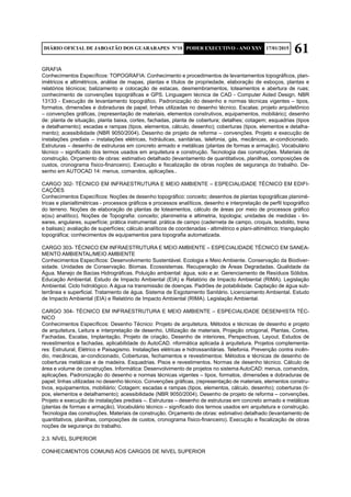 61DIÁRIO OFICIAL DE JABOATÃO DOS GUARARAPES Nº10 PODER EXECUTIVO - ANO XXV 17/01/2015
GRAFIA
Conhecimentos Específicos: TOPOGRAFIA: Conhecimento e procedimentos de levantamentos topográficos, plan-
imétricos e altimétricos, análise de mapas, plantas e títulos de propriedade, elaboração de esboços, plantas e
relatórios técnicos; balizamento e colocação de estacas, desmembramentos, loteamentos e abertura de ruas;
conhecimento de convenções topográficas e GPS. Linguagem técnica de CAD - Computer Aided Design. NBR
13133 - Execução de levantamento topográfico. Padronização do desenho e normas técnicas vigentes – tipos,
formatos, dimensões e dobraduras de papel; linhas utilizadas no desenho técnico. Escalas; projeto arquitetônico
– convenções gráficas, (representação de materiais, elementos construtivos, equipamentos, mobiliário); desenho
de: planta de situação, planta baixa, cortes, fachadas, planta de cobertura; detalhes; cotagem; esquadrias (tipos
e detalhamento); escadas e rampas (tipos, elementos, cálculo, desenho); coberturas (tipos, elementos e detalha-
mento); acessibilidade (NBR 9050/2004). Desenho de projeto de reforma – convenções. Projeto e execução de
instalações prediais – instalações elétricas, hidráulicas, sanitárias, telefonia, gás, mecânicas, ar-condicionado.
Estruturas – desenho de estruturas em concreto armado e metálicas (plantas de formas e armação). Vocabulário
técnico – significado dos termos usados em arquitetura e construção. Tecnologia das construções. Materiais de
construção. Orçamento de obras: estimativo detalhado (levantamento de quantitativos, planilhas, composições de
custos, cronograma físico-financeiro). Execução e fiscalização de obras noções de segurança do trabalho. De-
senho em AUTOCAD 14: menus, comandos, aplicações..
CARGO 302- TÉCNICO EM INFRAESTRUTURA E MEIO AMBIENTE – ESPECIALIDADE TÉCNICO EM EDIFI-
CAÇÕES
Conhecimentos Específicos: Noções de desenho topográfico: conceito; desenhos de plantas topográficas planimé-
tricas e planialtimétricas - processos gráficos e processos analíticos, desenho e interpretação de perfil topográfico
do terreno. Noções de elaboração de plantas de loteamentos, cálculo de áreas por meio de processos gráfico
e(ou) analítico). Noções de Topografia: conceito; planimetria e altimetria, topologia; unidades de medidas - lin-
eares, angulares, superfície; prática instrumental. prática de campo (caderneta de campo, croquis, teodolito, trena
e balisas); avaliação de superfícies; cálculo analíticos de coordenadas - altimétrico e plani-altimétrico; triangulação
topográfica; conhecimentos de equipamentos para topografia automatizada.
CARGO 303- TÉCNICO EM INFRAESTRUTURA E MEIO AMBIENTE – ESPECIALIDADE TÉCNICO EM SANEA-
MENTO AMBIENTAL/MEIO AMBIENTE
Conhecimentos Específicos: Desenvolvimento Sustentável. Ecologia e Meio Ambiente. Conservação da Biodiver-
sidade. Unidades de Conservação. Biomas. Ecossistemas. Recuperação de Áreas Degradadas. Qualidade da
Água. Manejo de Bacias Hidrográficas. Poluição ambiental: água, solo e ar. Gerenciamento de Resíduos Sólidos.
Educação Ambiental. Estudo de Impacto Ambiental (EIA) e Relatório de Impacto Ambiental (RIMA). Legislação
Ambiental. Ciclo hidrológico. A água na transmissão de doenças. Padrões de potabilidade. Captação de água sub-
terrânea e superficial. Tratamento de água. Sistema de Esgotamento Sanitário. Licenciamento Ambiental. Estudo
de Impacto Ambiental (EIA) e Relatório de Impacto Ambiental (RIMA). Legislação Ambiental.
CARGO 304- TÉCNICO EM INFRAESTRUTURA E MEIO AMBIENTE – ESPECIALIDADE DESENHISTA TÉC-
NICO
Conhecimentos Específicos: Desenho Técnico: Projeto de arquitetura, Métodos e técnicas de desenho e projeto
de arquitetura, Leitura e interpretação de desenho, Utilização de materiais, Projeção ortogonal, Plantas, Cortes,
Fachadas, Escalas, Implantação, Projeto de criação, Desenho de interiores, Perspectivas, Layout. Estudos de
revestimentos e fachadas, aplicabilidade do AutoCAD. nformática aplicada à arquitetura. Projetos complementa-
res: Estrutural, Elétrico e Paisagismo. Instalações elétricas e hidrossanitárias. Telefonia. Prevenção contra incên-
dio, mecânicas, ar-condicionado, Coberturas, fechamentos e revestimentos: Métodos e técnicas de desenho de
coberturas metálicas e de madeira. Esquadrias. Pisos e revestimentos. Normas de desenho técnico. Cálculo de
área e volume de construções. Informática: Desenvolvimento de projetos no sistema AutoCAD: menus, comandos,
aplicações. Padronização do desenho e normas técnicas vigentes – tipos, formatos, dimensões e dobraduras de
papel; linhas utilizadas no desenho técnico. Convenções gráficas, (representação de materiais, elementos constru-
tivos, equipamentos, mobiliário; Cotagem; escadas e rampas (tipos, elementos, cálculo, desenho); coberturas (ti-
pos, elementos e detalhamento); acessibilidade (NBR 9050/2004). Desenho de projeto de reforma – convenções.
Projeto e execução de instalações prediais –. Estruturas – desenho de estruturas em concreto armado e metálicas
(plantas de formas e armação). Vocabulário técnico – significado dos termos usados em arquitetura e construção.
Tecnologia das construções. Materiais de construção. Orçamento de obras: estimativo detalhado (levantamento de
quantitativos, planilhas, composições de custos, cronograma físico-financeiro). Execução e fiscalização de obras
noções de segurança do trabalho.
2.3. NÍVEL SUPERIOR
CONHECIMENTOS COMUNS AOS CARGOS DE NIVEL SUPERIOR	
 