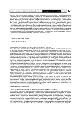 65DIÁRIO OFICIAL DE JABOATÃO DOS GUARARAPES Nº10 PODER EXECUTIVO - ANO XXV 17/01/2015
jamento e desenvolvimento das atividades agrícolas. Edafologia. Gênese, morfologia e classificação de solos.
Capacidade de uso e conservação de solos. Fertilidade de solos, fertilizantes e corretivos. Microbiologia de so-
los. Fitotecnia e ecologia agrícola. Agrometeorologia. Recursos naturais renováveis. Grandes culturas anuais e
perenes. Horticultura. Fruticultura. Silvicultura. Parques e jardins. Recursos naturais renováveis. Desenvolvimento
agrícola sustentado. Sistemas agrossilvopastoris. Tecnologia de sementes. Fitossanidade. Fitopatologia. Entomo-
logia agrícola. Ciência de plantas daninhas. Manejo integrado de doenças, pragas e plantas daninhas. Mecani-
zação agrícola. Máquinas e implementos agrícolas. Implementos para tração animal. Manejo da água. Hidrologia
e hidráulica aplicadas à agricultura. Irrigação e drenagem para fins agrícolas. Geoprocessamento. Geoposiciona-
mento. Cartografia. Construções e energia rural. Construções rurais e suas instalações complementares. Fontes
de energia nas atividades agropecuárias. Sociologia e desenvolvimento rural. Economia e crédito rural. Extensão
rural. Zootecnia. Agrostologia. Produção animal. Nutrição animal. Tecnologia de alimentos. Transformação de ali-
mentos. Conservação de alimentos. Secagem, beneficiamento e armazenamento de sementes e grãos. Topografia
– levantamentos planialtimétricos. Código de ética dos servidores públicos.
3. GRUPO OCUPACIONAL SAÚDE
3.1. NÍVEL MÉDIO/TÉCNICO
CONHECIMENTOS COMUNS AOS CARGOS DE NÍVEL MÉDIO/ TÉCNICO
Língua Portuguesa: Análise e interpretação de texto (compreensão geral do texto; ponto de vista ou ideia cen-
tral defendida pelo autor; argumentação; elementos de coesão; inferências; estrutura e organização do texto e
dos parágrafos). Tipologia e gêneros textuais. Figuras de linguagem. Emprego dos pronomes demonstrativos.
Relações semânticas estabelecidas entre orações, períodos ou parágrafos (oposição/contraste, conclusão, con-
cessão, causalidade, adição, alternância etc.). Relações de sinonímia e de antonímia. Sintaxe da oração (período
simples; termos fundamentais e acessórios da oração; tipos de predicado) e do período (período composto por
coordenação e por subordinação). Funções do que e do se. Emprego do acento grave. Emprego dos sinais de
pontuação e suas funções no texto. Ortografia. Concordâncias verbal e nominal. Regências verbal e nominal.
Emprego de tempos e modos verbais. Formação de tempos compostos dos verbos. Locuções verbais (perífrases
verbais); Sintaxe de colocação pronominal.
Informática: Conceitos e fundamentos básicos. Conceitos fundamentais sobre processamento de dados. Repre-
sentação e armazenamento de informação. Organização lógica e física de arquivos. Métodos de acesso. Conceito
e funções dos principais softwares básicos e aplicativos. Sistemas Operacionais: introdução, história e conceitos
básicos, gerenciamento de memória. Linux. Windows. Internet, intranet e extranet. Browsers: Internet Explorer,
Mozilla. Bancos de dados. Hardware (memórias, processadores (CPU) e disco de armazenamento HDs, CDs
e DVDs) e software (compactador de arquivos, chat, clientes de e-mails, gerenciador de processos). Ambientes
operacionais: Windows XP Profissional. Processador de texto (Word e BrOffice.org Writer). Planilhas eletrônicas
(Excel e BrOffice.org Calc). Conceitos de tecnologias relacionadas à Internet e Intranet, Protocolos Web, World
Wide Web, Navegador Internet, busca e pesquisa na Web.
Conhecimentos Gerais: Sistema Único de Saúde (SUS) do ACS: Lei nº 8080/90, Lei 8142/90, Lei 141/2012, SUS:
Princípios e diretrizes do Sistema Único: objetivos; atribuições, doutrinas e competências; princípios que regem
sua organização, Políticas e sistemas de saúde no Brasil: retrospectiva histórica; reforma sanitária, Processo
saúde-doença e seus determinantes/condicionantes, Estratégia de avaliação em saúde: conceitos, tipos, instru-
mentos e técnicas, Sistema de informação em saúde: SIM, SINAN, SINASC, SIA e SIH/SUS, SISAB/e-SUS, Pro-
moção da saúde, conceitos e estratégias, Vigilância em Saúde.
CONHECIMENTOS ESPECÍFICOS
CARGO 201- ASSISTENTE EM SAÚDE- ESPECIALIDADE ATENDENTE DE FARMÁCIA
Conhecimentos Específicos: Noções de administração da farmácia ambulatorial Noções de organização e fun-
cionamento da farmácia, Noções de higiene e biossegurança, Prevenção e causas dos acidentes de trabalho,
Produtos farmacêuticos: noções de farmacologia, classe terapêutica, mecanismo de ação, efeitos adversos e in-
formações de uso e administração de medicamentos, Normas de boas práticas de armazenamento – recebimento
e controle de estoque de medicamentos e insumos farmacêuticos, Normas de boas práticas de dispensação de
medicamentos, Cálculo de medicamentos, Noções de classificações dos medicamentos (quanto a origem, local
de ação, via de administração e forma farmacêutica); Denominação Comum Brasileira (DCB) e Denominação Co-
mum Internacional (DCI); Legislação farmacêutica e sanitária; Ética profissional e responsabilidade; Atendimento
humanizado aos usuários do SUS; Noções sobre a Relação Nacional de Medicamentos Essenciais - RENAME e
 