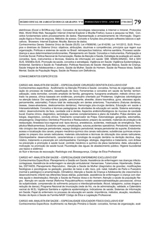 79DIÁRIO OFICIAL DE JABOATÃO DOS GUARARAPES Nº10 PODER EXECUTIVO - ANO XXV 17/01/2015
eletrônicas (Excel e BrOffice.org Calc). Conceitos de tecnologias relacionadas à Internet e Intranet, Protocolos
Web, World Wide Web, Navegador Internet (Internet Explorer e Mozilla Firefox), busca e pesquisa na Web. Con-
ceitos fundamentais sobre processamento de dados. Representação e armazenamento de informação. Organi-
zação lógica e física de arquivos. Métodos de acesso. Conceito e funções dos principais softwares básicos e apli-
cativos. Browsers: Internet Explorer, Mozilla. Bancos de dados.
Conhecimentos Gerais: Sistema Único de Saúde (SUS): Lei nº8080/90, Lei 8142/90, Lei 141/2012, SUS: Princí-
pios e diretrizes do Sistema Único: objetivos; atribuições, doutrinas e competências; princípios que regem sua
organização, Políticas e sistemas de saúde no Brasil: retrospectiva histórica; reforma sanitária, Processo saúde-
doença e seus determinantes/condicionantes, Planejamento em Saúde: Conceitos e Instrumentos, Participação e
Controle Social, Política Nacional de Humanização, Redes de Atenção à Saúde, Estratégia de avaliação em saúde:
conceitos, tipos, instrumentos e técnicas, Sistema de informação em saúde: SIM, SINAN,SINASC, SIA e SIH/
SUS, SISAB/e-SUS, Promoção da saúde, conceitos e estratégias, Vigilância em Saúde: Vigilância Epidemiológica,
Ambiental, Sanitária e Saúde do Trabalhador, Políticas Nacionais de Saúde: Atenção Básica, Saúde da Criança,
Saúde Integral de Adolescentes e Jovens, Saúde da Mulher, Saúde do Homem, Saúde da Pessoa Idosa, Saúde
Mental, Saúde da População Negra, Saúde da Pessoa com Deficiência.
CONHECIMENTOS ESPECÍFICOS
CARGO 446- ANALISTA EM SAÚDE – ESPECIALIDADE CIRURGIÃO DENTISTA EXCLUSIVO ESF
Conhecimentos específicos: Acolhimento na Atenção Primária à Saúde: conceitos, formas de organização, aval-
iação do processo de trabalho, classificação de risco; Ferramentas e conceitos em saúde da família: territori-
zalização, visita domiciliar, conceito ampliado de família, genograma, fuxograma analisador, método clínico cen-
trado na pessoa, clínica baseada em evidências, prontuário orientado por Problemas; Urgências odontológicas
na atenção básica: Dor espontânea (pulpite, pericoronarite, alveolite, úlcera traumática, guna, abscesso agudo,
pericementite, estomatite); Fratura total de restauração em dentes anteriores; Traumatismo (fraturas dentárias,
ósseas, ósseo-alveolares, deslocamentos dentários), Hemorragia pós-cirurgia dentária; Educação em saúde e
Interssetorialidade. Conceitos e técnicas pedagógicas de atividades de educação em saúde; Sistema estomatog-
nático: desenvolvimento da face, cavidade oral e dentes; Aspectos anâtomofisiológicos da mucosa da cavidade
bucal; Exame clínico, diagnóstico, semiologia, exames complementares e plano de trabalho; Polpa dentária: pa-
tologia, diagnóstico, conduta clínica; Tratamento conservador da Polpa; Estomatologia: gengivites, estomatites,
etiopatogenia, Diagnóstico; Dentistica Preventiva e Restauradora: preparo da cavidade, materiais de proteção e de
restauração; Anestesia loco-regional oral: tipos técnica, anestésicos, acidentes, medicação de emergência; Tera-
pêutica Medicamentosa; Exodontia simples, complicações, suturas,acidentes operatórios; Periodontia: tratamento
não cirúrgico das doenças periodontais; espaço biológico periodontal; terapia periodontal de suporte; Endodontia:
acesso e localização dos canais; preparo mecânico-químico dos canais radiculares; substâncias químicas empre-
gadas no preparo dos canais radiculares; materiais obturadores e técnicas de obturação dos canais radiculares;
Odontopediatria: desenvolvimento, características e cronologia da erupção dentária na dentição decídua, diag-
nóstico, tratamento e prevenção em odontopediatria; Cariologia: etiologia, diagnóstico e tratamento, com ênfase
na prevenção e promoção à saúde bucal; controle mecânico e químico da placa bacteriana; dieta, educação e
motivação na promoção da saúde bucal; Fluoretação das águas de abastecimento público; Higiene bucodental
uso tópico e sistêmico
do flúor e técnicas de escovação; Radiologia oral; Biossegurança, Código de Ética Profissional.
CARGO 447- ANALISTA EM SAÚDE – ESPECIALIDADE ENFERMEIRO EXCLUSIVO ESF
Conhecimentos Específicos: Planejamento e Gestão em Saúde; Assistência de enfermagem nas doenças infecto-
contagiosas; Assistência de enfermagem na atenção ambulatorial: Hanseníase, Tuberculose; Hipertensão, Diabe-
tes, DST/AIDS; Planejamento Reprodutivo; Atenção a Saúde da Mulher (diagnóstico de gravidez, modificações
fisiológicas e psicológicas na gestação, gravidez de baixo e alto risco, pré- natal, trabalho de Parto e Puerpério
(normal e patológico) e amamentação, Climatério); Atenção a Saúde da Criança e Adolescente (de crescimento e
desenvolvimento infantil nas diferentes faixas etárias, puberdade, assistência de enfermagem à criança com diar-
reia aguda e desidratação); Atenção a Saúde da Pessoa Idosa e do Homem; Atenção a saúde da população Ne-
gra; Atenção em saúde mental (Reforma Psiquiátrica/Novo modelo assistencial/reabilitação psicossocial, clínica
da subjetividade; compreensão do sofrimento psíquico e interdisciplinaridade; Álcool, tabagismo, outras drogas e
redução de danos); Programa Nacional de Imunização (rede de frio, via de administração, validade, e Calendário
vacinal do M.S); Vigilância Sanitária e vigilância epidemiológica; Indicadores de saúde; Sistemas de Informação
em Saúde; Papel do enfermeiro no processo de educação em saúde: importância, métodos, atuação, resultados;
Núcleo de Apoio à Saúde da Família-NASF Código de Ética e Legislação Profissional.
CARGO 448- ANALISTA EM SAÚDE – ESPECIALIDADE EDUCADOR FÍSICO EXCLUSIVO ESF
Conhecimentos Específicos: Acolhimento na Atenção Primária à Saúde: conceitos, formas de organização, aval-
 
