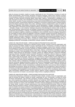 81DIÁRIO OFICIAL DE JABOATÃO DOS GUARARAPES Nº10 PODER EXECUTIVO - ANO XXV 17/01/2015
iação do processo de trabalho, trabalho em equipe, classificação de risco; Ferramentas e conceitos em saúde da
família: territorialização, visita domiciliar, genograma, fluxograma analisador, método clínico centrado na pessoa,
clínica baseada em evidências, prontuário orientado por problemas; NASF-Núcleos de Apoio à Saúde da Família:
inserção na Política Nacional de Atenção Básica; bases legais, objetivos, características e estratégias de atu-
ação; Educação em saúde e Inter setorialidade; Conceitos e técnicas pedagógicas de atividades de educação em
saúde; Saúde: conceitos, Processo saúde-doença e seus determinantes/condicionantes; Prevenção de doenças e
promoção da saúde; Conhecimentos anatômicos, fisiológicos e funcionais do sistema auditivo e sistema sensório-
motor-oral (etapas evolutivas); Exame clínico, físico, semiologia, exames complementares e plano de trabalho 9.
Fisiologia de deglutição; Deformidades craniofaciais, fissuras lábiopalatais e disfagias; Audiologia clínica: aval-
iação, diagnóstico e intervenção (incluindo próteses auditivas); Procedimentos subjetivos de testagem audiológica
- indicação, vibração e meio ambiente; Audiologia educacional; Neurofisiologia do sistema motor da fala; fun-
ções neurolinguísticas; Desenvolvimento da linguagem Características fonoaudiológicas; Avaliação mio-funcional
e tratamento fonoaudiológico; Avaliação e fonoterapia;Distúrbios de linguagem da fala e da voz decorrentes de
fatores neurológicos congênitos, psiquiátricos, psicológicos e sócio-ambientais; Desvios fonológicos; Desequilíbrio
da musculação oro-facial e desvios da deglutição. Prevenção, avaliação e terapia mio-funcional; Distúrbio da voz:
teorias, avaliação e tratamento fonoaudiológico e aspectos preventivos; disfonias; Distúrbio da aprendizagem da
linguagem escrita: prevenção, diagnóstico e intervenção fonoaudiológica;Intervenção fonoaudiológica em recém-
nascidos; Aleitamento materno, vantagens - fisiologia da Lactação; Atuação fonoaudiológica junto ao idoso; As-
sistência fonoaudiológica domiciliar; Riscos ocupacionais na fonoaudiologia e sua prevenção;Código de ética e
legislação profissional, humanização do atendimento, atenção à pessoa com deficiência.
CARGO 452- ANALISTA EM SAÚDE – ESPECIALIDADE NUTRICIONISTA EXCLUSIVO ESF
Conhecimentos Específicos: Acolhimento na Atenção Primária à Saúde: conceitos, formas de organização, aval-
iação do processo de trabalho, trabalho em equipe, classificação de risco; Ferramentas e conceitos em saúde da
família: territorialização, visita domiciliar, genograma, fluxograma analisador, método clínico centrado na pessoa,
clínica baseada em evidências, prontuário orientado por problemas NASF-Núcleos de Apoio à Saúde da Família:
inserção na Política Nacional de Atenção Básica; bases legais, objetivos, características e estratégias de atuação;
Educação em saúde e Inter setorialidade; Exame clínico, físico, semiologia, exames complementares e plano de
trabalho; Política Nacional de Alimentação e Nutrição; Sistema de Vigilância Alimentar e Nutricional (SISVAN),
segurança alimentar; alimentação enteral e parenteral; Planejamento, avaliação e cálculo de dietas e ou cardápio
para: adultos, idosos, gestantes, nutrizes, lactentes, pré-escolar e escolar, adolescente e coletividade; Desnu-
trição: epidemiologia de desnutrição, aspectos sociais e econômicos, Programa Bolsa Família; Diagnósticos an-
tropométricos: padrões de referência, indicadores: vantagens, desvantagens e interpretação/avaliação nutricional
do adulto: índice de massa corporal (classificação de GARROW); Dietoterapia nos distúrbios metabólicos: obesi-
dade: diabetes mellitus e dislipidemias; Dietoterapia nas carências nutricionais: desnutrição energético-protéica,
anemias nutricionais, alergias alimentares e carência de vitamina A Fisiopatologia e dietoterapia nos distúrbios do
sistema digestório e glândulas anexas;insuficiência renal, pulmonar e hepática; câncer e doenças sexualmente
transmissíveis; Alimentos: conceito; características e qualidade dos alimentos; riscos químicos, físicos e biológicos
Microbiologia dos alimentos: fatores que influenciam a multiplicação dos microorganismos: fatores extrínsecos e
intrínsecos; microrganismos patogênicos de importância em alimento; Conservação e armazenamento de alimen-
tos: tecnologias mais empregadas na conservação de alimentos: uso do calor, do frio, do sal/açúcar, aditivos, irradi-
ação e fermentação; Vigilância Sanitária: conceito, histórico, objetivos, funções; Inspeção em Vigilância Sanitária;
Riscos ocupacionais na nutrição e sua prevenção; Código de ética e Legislação profissional.
CARGO 453- ANALISTA EM SAÚDE – ESPECIALIDADE PSICOLOGO EXCLUSIVO ESF
Conhecimentos Específicos: Acolhimento na Atenção Primária à Saúde: conceitos, formas de organização, aval-
iação do processo de trabalho, trabalho em equipe, classificação de risco; Ferramentas e conceitos em saúde
da família: territorialização, visita domiciliar, genograma, fluxograma analisador, método clínico centrado na pes-
soa, clínica baseada em evidências, prontuário orientado por problemas; NASF-Núcleos de Apoio à Saúde da
Família: inserção na Política Nacional de Atenção Básica; bases legais, objetivos, características e estratégias de
atuação; Educação em saúde e Inter setorialidade. Conceitos e técnicas pedagógicas de atividades de educação
em saúde; Saúde: conceitos. Processo saúde-doença e seus determinantes/condicionantes; Política de Saúde
Mental: Reforma psiquiátrica no Brasil, nova lógica assistencial em saúde mental: superação do modelo asilar, pro-
cesso de trabalho nos serviços substitutivos ao hospital psiquiátrico, reabilitação psicossocial, clínica da subjetivi-
dade, compreensão do sofrimento psíquico, interdisciplinaridade; garantia dos direitos de cidadania aos portadores
de sofrimento psíquico; urgência e emergência em saúde mental, a atenção à crise e os serviços psicossociais;
inserção dos Centros de Atenção Psicossocial - CAPS no contexto político de redemocratização do país e nas lutas
pela revisão dos marcos conceituais das formas de atenção e de financiamento das ações de saúde mental; bases
legais de sustentação para o credenciamento e financiamento dos CAPS pelo SUS; projeto terapêutico singular,
acolhimento, clínica ampliada e matriciamento; visitas domiciliares e outras formas de busca do paciente, atenção
à família; Os modelos de atenção e o fazer dos psicólogos; Campo e núcleo na área da psicologia; Desafios para o
 