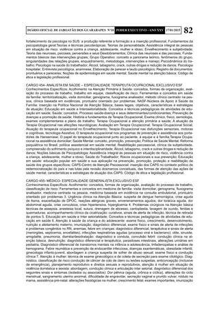 82DIÁRIO OFICIAL DE JABOATÃO DOS GUARARAPES Nº10 PODER EXECUTIVO - ANO XXV 17/01/2015
fortalecimento da psicologia no SUS: a produção referente a formação e a inserção profissional; Fundamentos da
psicopatologia geral;Teorias e técnicas psicoterápicas; Teorias da personalidade; Assistência integral às pessoas
em situação de risco: violência contra a criança, adolescente, mulher e idoso; Envelhecimento e subjetividade;
Teoria das neuroses, psicoses, perversões e seus Desdobramentos; Clínica das neuroses e das psicoses; Funda-
mentos básicos das intervenções grupais; Grupo Operativo: conceito e panorama teórico, fenômenos do grupo,
singularidades das relações grupais, enquadramento, metodologia, intervenções e manejo; Psicodinâmica do tra-
balho; Psicologia na saúde do trabalhador; Álcool, tabagismo, crack, outras drogas e redução de danos; Psicologia
hospitalar; Entrevista psicológica, anamnese; Elaboração de parecer e laudo psicológico; Registro de documentos:
prontuários e pareceres; Noções de epidemiologia em saúde mental; Saúde mental na atenção básica; Código de
ética e legislação profissional.
CARGO 454- ANALISTA EM SAÚDE – ESPECIALIDADE TERAPEUTA OCUPACIONAL EXCLUSIVO ESF
Conhecimentos Específicos: Acolhimento na Atenção Primária à Saúde: conceitos, formas de organização, aval-
iação do processo de trabalho, trabalho em equipe, classificação de risco; Ferramentas e conceitos em saúde
da família: territorizalização, visita domiciliar, genograma, fuxograma analisador, método clínico centrado na pes-
soa, clínica baseada em evidências, prontuário orientado por problemas; NASF-Núcleos de Apoio à Saúde da
Família: inserção na Política Nacional de Atenção Básica; bases legais, objetivos, características e estratégias
de atuação; Educação em saúde e Interssetorialidade. Conceitos e técnicas pedagógicas de atividades de edu-
cação em saúde; Saúde: conceitos. Processo saúde-doença e seus determinantes/condicionantes; Prevenção de
doenças e promoção da saúde; História e fundamentos da Terapia Ocupacional; Exame clínico, físico, semiologia,
exames complementares e plano de trabalho; Terapia Ocupacional e atenção primária a saúde; A atuação da
Terapia Ocupacional nas afecções neurológicas; Avaliação em Terapia Ocupacional; Terapia Ocupacional Social;
Atuação do terapeuta ocupacional no Envelhecimento; Terapia Ocupacional nas disfunções sensoriais, motoras
e cognitivas, tecnologia Assistiva; O terapeuta ocupacional nos programas de prevenção e assistência aos porta-
dores de Hanseníase; O papel do terapeuta ocupacional junto ao paciente, à equipe e à família;Terapia Ocupa-
cional na assistência domiciliar; Saúde Mental: conceito, promoção, prevenção; Política de Saúde Mental: Reforma
psiquiátrica no Brasil, política assistencial em saúde mental; Reabilitação psicossocial, clínica da subjetividade,
compreensão do sofrimento psíquico e interdisciplinaridade; Álcool, tabagismo, crack e outras drogas e redução de
danos; Noções básicas de Psicopatologia; Assistência integral às pessoas em situação de risco, violência contra
a criança, adolescente, mulher e idoso; Saúde do Trabalhador; Riscos ocupacionais e sua prevenção; Educação
em saúde: educação popular em saúde e sua aplicação na prevenção, promoção, proteção e reabilitação da
saúde dos grupos específicos; CAPS-Centro de Atenção Psicossocial: inserção dos CAPS no contexto político de
redemocratização do país e nas lutas pela revisão dosmarcos conceituais, das formas de atenção das ações de
saúde mental; características e estratégias de atuação dos CAPS; Código de ética e legislação profissional.
CARGO 455- MÉDICO- ESPECIALIDADE GENERALISTA EXCLUSIVO ESF
Conhecimentos Específicos: Acolhimento: conceitos, formas de organização, avaliação do processo de trabalho,
classificação de risco; Ferramentas e conceitos em medicina de família: visita domiciliar, genograma, fluxograma
analisador, medicina centrada na pessoa, medicina baseada em evidência na consulta ambulatorial, prontuário
orientado por problemas 3. Urgência clínica na Atenção Básica: suspeita de dengue hemorrágica, crise aguda
de Asma, exacerbação de DPOC, reações alérgicas graves, envenenamentos agudos; dor torácica aguda, dor
abdominal aguda, crise convulsiva, crise hipertensiva, hiperglicemia 4. Problemas cirúrgicos na Atenção básica
técnicas de assepsia, anestesia local, sutura, drenagem de abcesso, cantoplastia, lavagem de ouvido, feridas e
queimaduras: acompanhamento clínico da cicatrização: curativos, sinais de alerta de infecção, técnica de retirada
de pontos 5. Educação em saúde e Inter setorialidade; Conceitos e técnicas pedagógicas de atividades de edu-
cação em saúde 6. Atenção à saúde da criança e do adolescente: exame físico, crescimento, desenvolvimento,
nutrição e aleitamento materno, imunização, diagnóstico diferencial, exame físico e sinais de alerta de infecções
e problemas congênitos no RN, anemias, febre em crianças: diagnóstico diferencial, terapêutica e sinais de alerta
(meningites, septicemia, encefalites), infecções respiratórias agudas (processo viral e bacteriano): otite, sinusite,
amigdalite, pneumonia, diarréia/desidratação: diagnóstico e conduta, convulsão febril: condução clínica na at-
enção básica, desnutrição: diagnóstico diferencial e terapêutica, parasitoses intestinais, alterações urinárias em
pediatria. Diagnóstico diferencial de transtornos mentais na infância e adolescência, linfadenopatias e análise de
hemograma. Febre reumática e prevenção de endocardite infecciosa, doenças exantemáticas, obesidade infantil,
ginecologia infanto-juvenil, abordagem a criança suspeita de sofrer de abuso sexual: exame físico e condução
clínica 7. Atenção à mulher: técnica de exame ginecológico e de coleta de secreção para exame citológico. Diag-
nóstico, classificação de risco condução de câncer de colo de útero ou lesões suspeitas, anticoncepção (inclusive
de emergência), planejamento reprodutivo e direitos sexuais e reprodutivos, atenção à mulher em situação de
violência doméstica e sexista: abordagem, condução clínica e articulação inter setorial, diagnóstico diferencial dos
seguintes sinais e sintomas (isolados ou associados): Dor pélvica (aguda, crônica e cíclica), alterações do ciclo
menstrual, sangramento uterino anormal, dificuldade de engravidar, secreção vaginal e prurido vulvar, nódulo na
mama, assistência pré-natal: alterações fisiológicas na mulher, crescimento fetal; exames importantes, imunização
 