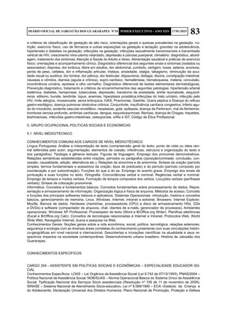 83DIÁRIO OFICIAL DE JABOATÃO DOS GUARARAPES Nº10 PODER EXECUTIVO - ANO XXV 17/01/2015
e critérios de classificação de gestação de alto risco, orientações gerais e queixas prevalentes na gestação: nu-
trição, exercício físico, uso de fármacos e outras exposições na gestação e lactação; gravidez na adolescência,
hipertensão e diabetes na gestação; infecções na gestação: infecções sexualmente transmissíveis e transmissão
vertical de HIV, crescimento intra-uterino retardado, depressão e psicose puerperal, climatério: diagnóstico, abord-
agem, tratamento dos sintomas; Atenção à Saúde do Adulto e Idoso. Alimentação saudável e práticas de exercício
físico: orientações e acompanhamento clínico. Diagnóstico diferencial dos seguintes sinais e sintomas (isolados ou
associados): dispneia, dor torácica, febre em adultos, dor abdominal, zumbido, vertigem, tosse, astenia, anorexia,
perda de peso, cefaleia, dor e inflamação articular, tristeza, ansiedade, otalgia, tabagismo, diminuição da acui-
dade visual ou auditiva, dor lombar, dor pélvica, dor testicular, dispaurenia, disfagia, disúria, constipação intestinal,
náuseas e vômitos, diarreia (aguda e crônica), sopro cardíaco, hematêmese, hematoquesia, melena, convulsão,
incontinência urinária, epistaxe e olho vermelho; Diagnóstico diferencial de lesões elementares dermatológicas;
Prevenção,diagnóstico, tratamento e critérios de encaminhamentos das seguintes patologias: hipertensão arterial
sistêmica, diabetes, hanseníase, tuberculose, depressão, transtorno de ansiedade, artrite reumatoide, esquizof-
renia, etilismo, bursite, tendinite, lúpus, anemias, hiperplasia prostática,Infecções do trato urinário, infecção pelo
HIV, rinite alérgica, rinossinusite, asma brônquica, IVAS, Pnemonias, Gastrite, Úcera péptica e Doença do refluxo
gastro-esofágico, doença pulmonar obstrutiva crônica, Conjuntivite, Insuficiência cardíaca congestiva, Infarto agu-
do do miocárdio, acidente vascular encefálico, neoplasias, gota, epilepsia, doença de Parkinson, mal de Alzheimer,
trombose venosa profunda, arritmias cardíacas, dengue, esquistossomose, filariose, doença de Chagas, hepatites,
leishmaniose, infeccões gastro-intestinais, osteoporose, sífilis e IST, Código de Ética Profissional.
5. GRUPO OCUPACIONAL POLITICAS SOCIAIS E ECONOMICAS
5.1. NÍVEL MÉDIO/TÉCNICO
CONHECIMENTOS COMUNS AOS CARGOS DE NÍVEL MÉDIO/TÉCNICO	
Língua Portuguesa: Análise e interpretação de texto (compreensão geral do texto; ponto de vista ou ideia cen-
tral defendida pelo autor; argumentação; elementos de coesão; inferências; estrutura e organização do texto e
dos parágrafos). Tipologia e gêneros textuais. Figuras de linguagem. Emprego dos pronomes demonstrativos.
Relações semânticas estabelecidas entre orações, períodos ou parágrafos (oposição/contraste, conclusão, con-
cessão, causalidade, adição, alternância etc.). Relações de sinonímia e de antonímia. Sintaxe da oração (período
simples; termos fundamentais e acessórios da oração; tipos de predicado) e do período (período composto por
coordenação e por subordinação). Funções do que e do se. Emprego do acento grave. Emprego dos sinais de
pontuação e suas funções no texto. Ortografia. Concordâncias verbal e nominal. Regências verbal e nominal.
Emprego de tempos e modos verbais. Formação de tempos compostos dos verbos. Locuções verbais (perífrases
verbais); Sintaxe de colocação pronominal.
Informática: Conceitos e fundamentos básicos. Conceitos fundamentais sobre processamento de dados. Repre-
sentação e armazenamento de informação. Organização lógica e física de arquivos. Métodos de acesso. Conceito
e funções dos principais softwares básicos e aplicativos. Sistemas Operacionais: introdução, história e conceitos
básicos, gerenciamento de memória. Linux. Windows. Internet, intranet e extranet. Browsers: Internet Explorer,
Mozilla. Bancos de dados. Hardware (memórias, processadores (CPU) e disco de armazenamento HDs, CDs
e DVDs) e software (compactador de arquivos, chat, clientes de e-mails, gerenciador de processos). Ambientes
operacionais: Windows XP Profissional. Processador de texto (Word e BrOffice.org Writer). Planilhas eletrônicas
(Excel e BrOffice.org Calc). Conceitos de tecnologias relacionadas à Internet e Intranet, Protocolos Web, World
Wide Web, Navegador Internet, busca e pesquisa na Web.
Conhecimentos Gerais: Noções gerais sobre a vida econômica, social, política, tecnológica, relações exteriores,
segurança e ecologia com as diversas áreas correlatas do conhecimento juntamente com suas vinculações históri-
co-geográficas em nível nacional e internacional. Descobertas e inovações científicas na atualidade e seus re-
spectivos impactos na sociedade contemporânea. Desenvolvimento urbano brasileiro. História de Jaboatão dos
Guararapes.
CONHECIMENTOS ESPECÍFICOS
CARGO 204 - ASSISTENTE EM POLÍTICAS SOCIAIS E ECONÔMICAS – ESPECIALIDADE EDUCADOR SO-
CIAL
Conhecimentos Específicos: LOAS – Lei Orgânica da Assistência Social (Lei 8.742 de 07/12/1993); PNAS/2004 –
Política Nacional de Assistência Social; NOB/SUAS – Norma Operacional Básica do Sistema Único de Assistência
Social; Tipificação Nacional dos Serviços Sócio assistenciais (Resolução nº 109 de 11 de novembro de 2009);
SINASE – Sistema Nacional de Atendimento Sócio-educativo. Lei nº 8.069/1990 – ECA –Estatuto da Criança e
do Adolescente; Declaração Universal dos Direitos Humanos; Plano Nacional de Promoção, Proteção e Defesa
 