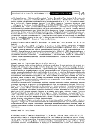 84DIÁRIO OFICIAL DE JABOATÃO DOS GUARARAPES Nº10 PODER EXECUTIVO - ANO XXV 17/01/2015
do Direito de Crianças e Adolescentes à Convivência Familiar e Comunitária; Plano Nacional de Enfrentamento
à Violência contra Crianças e Adolescentes; Plano Nacional de Prevenção e Erradicação ao Trabalho Infantil;
Política Nacional para a Inclusão Social da População em Situação de Rua; Lei nº 11.240/2006 (Maria da Penha);
Lei nº 10.741/2003 – Estatuto do Idoso; Decreto nº 3.298/1999 – Estatuto da Pessoa com Deficiência. LOAS
– Lei Orgânica da Assistência Social (Lei 8.742 de 07/12/1993); PNAS/2004 – Politica Nacional de Assistência
Social; NOB/SUAS – Norma Operacional Básica do Sistema Único de Assistência Social; Tipificação Nacional
dos Serviços Socio-assistenciais (Resolução nº 109 de 11 de novembro de 2009); SINASE – Sistema Nacional
de Atendimento Sócio-educativo. Lei nº 8.069/1990 – ECA –Estatuto da Criança e do Adolescente; Declaração
Universal dos Direitos Humanos; Plano Nacional de Promoção, Proteção e Defesa do Direito de Crianças e Ado-
lescentes à Convivência Familiar e Comunitária; Plano Nacional de Enfrentamento à Violência contra Crianças e
Adolescentes; Plano Nacional de Prevenção e Erradicação ao Trabalho Infantil; Política Nacional para a Inclusão
Social da População em Situação de Rua; Lei nº 11.240/2006 (Maria da Penha); Lei nº 10.741/2003 – Estatuto do
Idoso; Decreto nº 3.298/1999 – Estatuto da Pessoa com Deficiência.
CARGO 205 - ASSISTENTE EM POLÍTICAS SOCIAIS E ECONÔMICAS – ESPECIALIDADE EDUCADOR CUI-
DADOR
Conhecimentos Específicos: LOAS – Lei Orgânica da Assistência Social (Lei 8.742 de 07/12/1993); PNAS/2004
– Política Nacional de Assistência Social; NOB/SUAS – Norma Operacional Básica do Sistema Único de Assistên-
cia Social; Tipificação Nacional dos Serviços Socioassistenciais (Resolução nº 109 de 11 de novembro de 2009);
SINASE – Sistema Nacional de Atendimento Sócio-educativo. Lei nº 8.069/1990 – ECA –Estatuto da Criança e
do Adolescente; Declaração Universal dos Direitos Humanos; Plano Nacional de Promoção, Proteção e Defesa
do Direito de Crianças e Adolescentes à Convivência Familiar e Comunitária; Plano Nacional de Enfrentamento à
Violência contra Crianças e Adolescentes; Plano Nacional de Prevenção e Erradicação ao Trabalho Infantil.
5.2. NÍVEL SUPERIOR
CONHECIMENTOS COMUNS AOS CARGOS DE NÍVEL SUPERIOR	
Língua Portuguesa: Análise e interpretação de texto (compreensão geral do texto; ponto de vista ou ideia cen-
tral defendida pelo autor; argumentação; elementos de coesão; inferências; estrutura e organização do texto e
dos parágrafos). Tipologia e gêneros textuais. Figuras de linguagem. Emprego dos pronomes demonstrativos.
Relações semânticas estabelecidas entre orações, períodos ou parágrafos (oposição/contraste, conclusão, con-
cessão, causalidade, adição, alternância etc.). Relações de sinonímia e de antonímia. Sintaxe da oração (período
simples; termos fundamentais e acessórios da oração; tipos de predicado) e do período (período composto por
coordenação e por subordinação). Funções do que e do se. Emprego do acento grave. Emprego dos sinais de
pontuação e suas funções no texto. Ortografia. Concordâncias verbal e nominal. Regências verbal e nominal.
Emprego de tempos e modos verbais. Formação de tempos compostos dos verbos. Locuções verbais (perífrases
verbais); Sintaxe de colocação pronominal.
Informática: Conceitos básicos (Fundamentos, software, hardware, memórias); Sistemas operacionais Windows
(conceitos, manipulação de arquivos, configurações básicas); Linux conceitos básicos; Microsoft Office (Word,
Excel, PowerPoint, Access); Backup, Antivírus, Compactadores e descompactadores. Formas de armazenamento
HDs, CDs e DVDs e software (compactador de arquivos, chat, clientes de e-mails, gerenciador de processos).
Ambientes operacionais: Windows XP Professional. Processador de texto (Word e BrOffice.org Writer). Planilhas
eletrônicas (Excel e BrOffice.org Calc). Conceitos de tecnologias relacionadas à Internet e Intranet, Protocolos
Web, World Wide Web, Navegador Internet (Internet Explorer e Mozilla Firefox), busca e pesquisa na Web. Con-
ceitos fundamentais sobre processamento de dados. Representação e armazenamento de informação. Organi-
zação lógica e física de arquivos. Métodos de acesso. Conceito e funções dos principais softwares básicos e apli-
cativos. Browsers: Internet Explorer, Mozilla. Bancos de dados.
Conhecimentos Gerais: Noções gerais sobre a vida econômica, social, política, tecnológica, relações exteriores,
segurança e ecologia com as diversas áreas correlatas do conhecimento juntamente com suas vinculações históri-
co-geográficas em nível nacional e internacional. Descobertas e inovações científicas na atualidade e seus re-
spectivos impactos na sociedade contemporânea. Desenvolvimento urbano brasileiro. História de Jaboatão dos
Guararapes.
CONHECIMENTOS ESPECÍFICOS
CARGO 456- ANALISTA EM POLÍTICAS SOCIAIS E ECONOMICAS- ESPECIALIDADE ASSISTENTE SOCIAL
Conhecimentos Específicos: Fundamentos do serviço social. Política social. Seguridade social. Reforma sanitária.
Serviço social na contemporaneidade: dimensões históricas, teórico metodológicas e ético-políticas no contexto
atual do Serviço Social. Serviço Social e família: diversidade e multiplicidade dos arranjos familiares e direitos
geracionais. O Serviço Social no Processo de reprodução de Relações Sociais. Questão social e Serviço social.
 