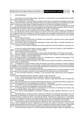 9DIÁRIO OFICIAL DE JABOATÃO DOS GUARARAPES Nº10 PODER EXECUTIVO - ANO XXV 17/01/2015
5.	 DAS INSCRIÇÕES
5.1	 A inscrição no Concurso Público implica, desde logo, o conhecimento e a tácita aceitação pelo candidato
das condições estabelecidas neste Edital.
5.2	 As inscrições para o Concurso Público da Prefeitura Municipal do Jaboatão dos Guararapes serão reali-
zadas via internet e também serão disponibilizados Postos de Inscrição presencial para os candidatos que não têm
acesso à internet. Não serão aceitas inscrições efetuadas de forma diversa da estabelecida neste item.
5.3	 O candidato poderá efetuar inscrição para mais de um cargo do Concurso Público da Prefeitura Municipal
do Jaboatão dos Guararapes, desde que a prova objetiva seja em períodos distintos, devendo observar os perío-
dos de aplicação das provas (manhã e tarde) estabelecidos na Tabela 2.1 deste Edital.
5.3.1	 no caso de duas ou mais inscrições de um mesmo candidato para o mesmo período de realização da
prova, será considerada a última inscrição realizada com data e horário mais recente, independente da data em
que o pagamento tenha sido realizado. As demais inscrições serão canceladas automaticamente, não havendo
ressarcimento do valor pago, ou transferência do valor pago para outro candidato ou ainda para inscrição realizada
para outro cargo.
5.4	 Das inscrições via internet:
5.4.1	 Período: das 08h do dia 26/01/2015 às 23h59min do dia 04/03/2015, observado horário oficial de Brasília
– DF, no endereço eletrônico www.aocp.com.br
5.4.2	 após declarar ciência e aceitação das disposições contidas neste Edital, o candidato interessado em
inscrever-se para o presente certame deverá:
	 a) preencher o Formulário de Solicitação de Inscrição, disponível no endereço eletrônico www.aocp.com.
br .
	 b) imprimir o boleto bancário gerado e efetuar o pagamento da taxa de inscrição no valor estipulado na
Tabela 2.1 até a data estabelecida no subitem 5.10 deste Edital.
5.5	 Das inscrições nos postos presenciais:
5.5.1	 Para os candidatos que não têm acesso à internet serão disponibilizados 2 (dois) Postos de Inscrição:
5.5.1.1	 Posto de Inscrição I – Avenida General Barreto de Menezes, 1648 - Prazeres - Jaboatão dos Guararapes
- CEP: 54321-970 - PRÉDIO SEDE DA PREFEITURA.
5.5.1.2	 Posto de Inscrição II – Avenida Barão Lucena, 131 - Jaboatão Centro - Jaboatão dos Guararapes - CEP:
54110-000 - AGÊNCIA DO TRABALHADOR DO JABOATÃO.
5.5.1.3	 ambos os postos funcionarão das 08h às 14h, horário local de segunda a sexta-feira, exceto feriados, do
dia 26/01/2015 ao dia 04/03/2015.
5.5.2	 a Solicitação de Inscrição também poderá ser realizada nos postos de inscrição por terceiros mediante
procuração com firma reconhecida, a qual ficará retida, acompanhada de cópia legível do documento de identidade
do candidato e de seu procurador. Para cada candidato interessado em inscrever-se no Concurso de que trata este
Edital, deverá ser apresentada uma procuração específica.
5.5.3	 o candidato inscrito por procuração assume total responsabilidade pelas informações prestadas na ficha
de inscrição por seu procurador, arcando com as consequências de eventuais erros de preenchimento.
5.5.4 	 no ato da inscrição presencial o candidato, ou seu procurador legal, deverá estar munido obrigatoria-
mente de:
a) documento de identificação oficial do candidato, original ou cópia autenticada;
	 b) CPF – Cadastro de Pessoa Física do candidato, original ou cópia autenticada;
	 c) documento de identificação oficial do procurador, original ou cópia autenticada, caso a inscrição seja
realizada por procuração.
5.5.5	 após o preenchimento do Formulário de Solicitação de Inscrição, o candidato deverá efetuar o pagamento
do boleto bancário gerado até a data estabelecida no subitem 5.10 deste Edital.
5.6	 O candidato terá sua inscrição deferida somente após o recebimento pela AOCP Concursos Públicos,
através do banco, da confirmação do pagamento de sua taxa de inscrição.
5.7	 Em hipótese alguma, após finalizado o preenchimento do Formulário de Solicitação de Inscrição será
permitido ao candidato alterar o cargo para o qual se inscreveu.
5.8	 É de exclusiva responsabilidade do candidato a exatidão dos dados cadastrais informados no ato da
inscrição.
5.9	 Declaração falsa ou inexata dos dados constantes no Formulário de Solicitação de Inscrição, bem como
a falsificação de declarações ou de dados e/ou outras irregularidades na documentação determinará o cancela-
mento da inscrição e anulação de todos os atos dela decorrentes, implicando em qualquer época, na eliminação
automática do candidato sem prejuízo das sanções legais cabíveis. Caso a irregularidade seja constatada após a
nomeação do candidato, o mesmo será exonerado do cargo pelo Município do Jaboatão dos Guararapes.
5.10	 O pagamento da taxa de inscrição poderá ser efetuado em toda a rede bancária, até a data de seu ven-
cimento. Caso o candidato não efetue o pagamento do seu boleto até a data do vencimento, o mesmo deverá
acessar o endereço eletrônico www.aocp.com.br, imprimir a segunda via do boleto bancário e realizar o pagamento
até o dia 06 de março de 2015. As inscrições realizadas com pagamento após esta data não serão acatadas.
5.11	 A AOCP Concursos Públicos, em nenhuma hipótese, processará qualquer registro de pagamento com
 