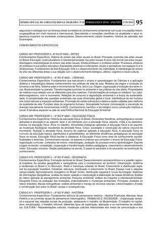 95DIÁRIO OFICIAL DE JABOATÃO DOS GUARARAPES Nº10 PODER EXECUTIVO - ANO XXV 17/01/2015
segurança e ecologia com as diversas áreas correlatas do conhecimento juntamente com suas vinculações históri-
co-geográficas em nível nacional e internacional. Descobertas e inovações científicas na atualidade e seus re-
spectivos impactos na sociedade contemporânea. Desenvolvimento urbano brasileiro. História de Jaboatão dos
Guararapes.
CONHECIMENTOS ESPECÍFICOS
CARGO 467 PROFESSOR II –6º AO 9º ANO – ARTES
Conhecimentos Específicos: História do ensino das artes visuais no Brasil; Principais correntes das artes visuais
no Brasil; Educação, multiculturalismo e interdisciplinaridade nas artes visuais; Ensino não formal nas artes visuais;
Abordagens metodológicas do ensino das artes visuais; Artista-professor e professor-artista; Processos artísticos
do professor e sua prática educativa; Expressões plásticas e ordenações visuais e perceptivas nos espaços bi e tri
dimensionais; Fundamentos de Arte Educação; Arte e o desenvolvimento da criatividade; A metodologia do ensino
de arte nas diferentes áreas e sua relação com o desenvolvimento biológico, afetivo, cognitivo e sócio-cultural.
CARGO 468: PROFESSOR II – 6º AO 9º ANO – CIÊNCIAS
Conhecimentos Específicos: Fundamentos que estruturam o ensino e aprendizagem de Ciências e a aplicação
didática e metodológica desses conhecimentos nas práticas de sala de aula. Modelos da origem e evolução do
Universo e da Terra. Sistema solar e movimentos da Terra, Sol e Lua. Origem, organização e evolução dos seres vi-
vos. Biodiversidade no planeta. Transformações químicas no ambiente e nas práticas da vida diária; Propriedades
da matéria e sua relação com os diferentes usos dos materiais. Transformações de energia no cotidiano: luz, calor,
eletromagnetismo, som e movimento. Relações de consumo a degradação ambiental e a busca da sustentabili-
dade. A complexidade das questões ambientais nas suas dimensões global e local. Interferência do ser humano
nos ciclos naturais e impactos ambientais. Promoção da saúde individual e coletiva e ações voltadas para melhoria
da qualidade de vida. Funções vitais do organismo humano. Sexualidade humana, contracepção e prevenção às
doenças sexualmente transmissíveis e AIDS. Conhecimento científico e tecnológico como construção histórica e
social. A temática espacial na sala de aula.Política Nacional de Educação Ambiental.
CARGO 469: PROFESSOR II – 6º AO 9º ANO – EDUCAÇÃO FÍSICA
Conhecimentos Específicos: História da educação física no Brasil. Dimensões filosóficas, antropológicas e sociais
aplicadas à educação e ao esporte: lazer e as interfaces com a educação física, esporte, mídia e os desdobra-
mentos na educação física. Ética no trabalho. Dimensões biológicas aplicadas à educação física e ao esporte:
as mudanças fisiológicas resultantes da atividade física. Corpo, sociedade e construção da cultura corporal de
movimento. Nutrição e atividade física. Socorro de urgência aplicado à educação física. A educação física no
currículo da educação básica, significados e possibilidades: as diferentes tendências pedagógicas da educação
física na escola. Educação física escolar e cidadania. A Educação Física como área de conhecimento escolar:
finalidades e diretrizes. Conhecimento escolar: os saberes e práticas que compõem o ensino da Educação Física:
organização curricular, conteúdos de ensino, metodologias, avaliação do processo ensino aprendizagem. Esporte
e jogos na escola: competição, cooperação e transformação didático pedagógica, crescimento e desenvolvimento
motor. Educação inclusiva. Gestão participativa na escola. O papel do educador e do educando na construção do
conhecimento.
CARGO 470: PROFESSOR II – 6º AO 9º ANO - GEOGRAFIA
Conhecimentos Específicos: Formação territorial do Brasil; Desenvolvimento socioeconômico e a questão region-
al brasileira; As escalas geográficas e cartográficas para o conhecimento do território; Urbanização: dinâmica
e tendências no Brasil e no Município. Rede e hierarquia urbanas no Brasil; Crescimento e distribuição espa-
cial da população brasileira; Indústrias: estrutura, distribuição e crescimento no Brasil; Espaço rural e relações
campo-cidade; Aproveitamento energético no Brasil: fontes, distribuição espacial e novas tecnologias; Sistemas
de Informações Geográficas: análise de dados, seleção e manipulação e elaboração de mapas temáticos; Análise
do relevo aplicada ao planejamento ambiental; Pesquisa ambiental: análise de impactos e interdisciplinaridade;
Geografia Física na avaliação das limitações, potencialidades e mudanças ambientais; Principais unidades do
relevo brasileiro; Bacias hidrográficas: análise ambiental e manejo de recursos naturais; Litoral brasileiro; Erosão
e conservação dos solos no Brasil: causas e consequências.
CARGO 471: PROFESSOR II – 6º AO 9º ANO - HISTÓRIA
Conhecimentos Específicos: Fundamentos teóricos do pensamento histórico - História Positivista, Marxista, Nova
História e as correntes atuais do pensamento historiográfico. TRABALHO E SOCIEDADE - Organização tempo-
ral e espacial das relações sociais de produção, destacando o trabalho na Modernidade. O trabalho no capital-
ismo, terceirização, o trabalho informal, diferentes tipos de exploração, alienação e os movimentos de resistên-
cia. CULTURA - Representações culturais, mudanças culturais relacionadas aos meios de comunicação e aos
 