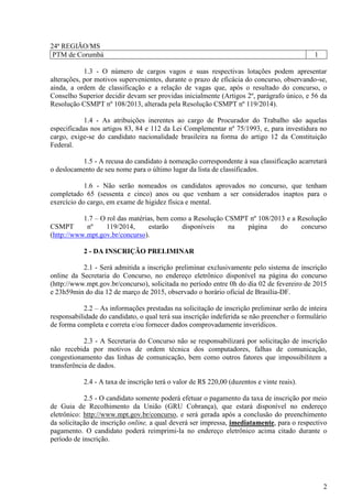 2
24ª REGIÃO/MS
PTM de Corumbá 1
1.3 - O número de cargos vagos e suas respectivas lotações podem apresentar
alterações, por motivos supervenientes, durante o prazo de eficácia do concurso, observando-se,
ainda, a ordem de classificação e a relação de vagas que, após o resultado do concurso, o
Conselho Superior decidir devam ser providas inicialmente (Artigos 2º, parágrafo único, e 56 da
Resolução CSMPT nº 108/2013, alterada pela Resolução CSMPT nº 119/2014).
1.4 - As atribuições inerentes ao cargo de Procurador do Trabalho são aquelas
especificadas nos artigos 83, 84 e 112 da Lei Complementar nº 75/1993, e, para investidura no
cargo, exige-se do candidato nacionalidade brasileira na forma do artigo 12 da Constituição
Federal.
1.5 - A recusa do candidato à nomeação correspondente à sua classificação acarretará
o deslocamento de seu nome para o último lugar da lista de classificados.
1.6 - Não serão nomeados os candidatos aprovados no concurso, que tenham
completado 65 (sessenta e cinco) anos ou que venham a ser considerados inaptos para o
exercício do cargo, em exame de higidez física e mental.
1.7 – O rol das matérias, bem como a Resolução CSMPT nº 108/2013 e a Resolução
CSMPT nº 119/2014, estarão disponíveis na página do concurso
(http://www.mpt.gov.br/concurso).
2 - DA INSCRIÇÃO PRELIMINAR
2.1 - Será admitida a inscrição preliminar exclusivamente pelo sistema de inscrição
online da Secretaria do Concurso, no endereço eletrônico disponível na página do concurso
(http://www.mpt.gov.br/concurso), solicitada no período entre 0h do dia 02 de fevereiro de 2015
e 23h59min do dia 12 de março de 2015, observado o horário oficial de Brasília-DF.
2.2 – As informações prestadas na solicitação de inscrição preliminar serão de inteira
responsabilidade do candidato, o qual terá sua inscrição indeferida se não preencher o formulário
de forma completa e correta e/ou fornecer dados comprovadamente inverídicos.
2.3 - A Secretaria do Concurso não se responsabilizará por solicitação de inscrição
não recebida por motivos de ordem técnica dos computadores, falhas de comunicação,
congestionamento das linhas de comunicação, bem como outros fatores que impossibilitem a
transferência de dados.
2.4 - A taxa de inscrição terá o valor de R$ 220,00 (duzentos e vinte reais).
2.5 - O candidato somente poderá efetuar o pagamento da taxa de inscrição por meio
de Guia de Recolhimento da União (GRU Cobrança), que estará disponível no endereço
eletrônico: http://www.mpt.gov.br/concurso, e será gerada após a conclusão do preenchimento
da solicitação de inscrição online, a qual deverá ser impressa, imediatamente, para o respectivo
pagamento. O candidato poderá reimprimi-la no endereço eletrônico acima citado durante o
período de inscrição.
 