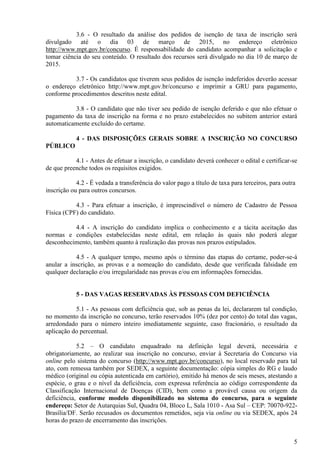 5
3.6 - O resultado da análise dos pedidos de isenção de taxa de inscrição será
divulgado até o dia 03 de março de 2015, no endereço eletrônico
http://www.mpt.gov.br/concurso. É responsabilidade do candidato acompanhar a solicitação e
tomar ciência do seu conteúdo. O resultado dos recursos será divulgado no dia 10 de março de
2015.
3.7 - Os candidatos que tiverem seus pedidos de isenção indeferidos deverão acessar
o endereço eletrônico http://www.mpt.gov.br/concurso e imprimir a GRU para pagamento,
conforme procedimentos descritos neste edital.
3.8 - O candidato que não tiver seu pedido de isenção deferido e que não efetuar o
pagamento da taxa de inscrição na forma e no prazo estabelecidos no subitem anterior estará
automaticamente excluído do certame.
4 - DAS DISPOSIÇÕES GERAIS SOBRE A INSCRIÇÃO NO CONCURSO
PÚBLICO
4.1 - Antes de efetuar a inscrição, o candidato deverá conhecer o edital e certificar-se
de que preenche todos os requisitos exigidos.
4.2 - É vedada a transferência do valor pago a título de taxa para terceiros, para outra
inscrição ou para outros concursos.
4.3 - Para efetuar a inscrição, é imprescindível o número de Cadastro de Pessoa
Física (CPF) do candidato.
4.4 - A inscrição do candidato implica o conhecimento e a tácita aceitação das
normas e condições estabelecidas neste edital, em relação às quais não poderá alegar
desconhecimento, também quanto à realização das provas nos prazos estipulados.
4.5 - A qualquer tempo, mesmo após o término das etapas do certame, poder-se-á
anular a inscrição, as provas e a nomeação do candidato, desde que verificada falsidade em
qualquer declaração e/ou irregularidade nas provas e/ou em informações fornecidas.
5 - DAS VAGAS RESERVADAS ÀS PESSOAS COM DEFICIÊNCIA
5.1 - As pessoas com deficiência que, sob as penas da lei, declararem tal condição,
no momento da inscrição no concurso, terão reservados 10% (dez por cento) do total das vagas,
arredondado para o número inteiro imediatamente seguinte, caso fracionário, o resultado da
aplicação do percentual.
5.2 – O candidato enquadrado na definição legal deverá, necessária e
obrigatoriamente, ao realizar sua inscrição no concurso, enviar à Secretaria do Concurso via
online pelo sistema do concurso (http://www.mpt.gov.br/concurso), no local reservado para tal
ato, com remessa também por SEDEX, a seguinte documentação: cópia simples do RG e laudo
médico (original ou cópia autenticada em cartório), emitido há menos de seis meses, atestando a
espécie, o grau e o nível da deficiência, com expressa referência ao código correspondente da
Classificação Internacional de Doenças (CID), bem como a provável causa ou origem da
deficiência, conforme modelo disponibilizado no sistema do concurso, para o seguinte
endereço: Setor de Autarquias Sul, Quadra 04, Bloco L, Sala 1010 - Asa Sul – CEP: 70070-922-
Brasília/DF. Serão recusados os documentos remetidos, seja via online ou via SEDEX, após 24
horas do prazo de encerramento das inscrições.
 