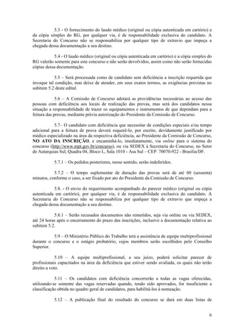 6
5.3 - O fornecimento do laudo médico (original ou cópia autenticada em cartório) e
da cópia simples do RG, por qualquer via, é de responsabilidade exclusiva do candidato. A
Secretaria do Concurso não se responsabiliza por qualquer tipo de extravio que impeça a
chegada dessa documentação a seu destino.
5.4 - O laudo médico (original ou cópia autenticada em cartório) e a cópia simples do
RG valerão somente para este concurso e não serão devolvidos, assim como não serão fornecidas
cópias dessa documentação.
5.5 – Será processada como de candidato sem deficiência a inscrição requerida que
invoque tal condição, mas deixe de atender, em seus exatos termos, as exigências previstas no
subitem 5.2 deste edital.
5.6 – A Comissão de Concurso adotará as providências necessárias ao acesso das
pessoas com deficiência aos locais de realização das provas, mas será dos candidatos nessa
situação a responsabilidade de trazer os equipamentos e instrumentos de que dependam para a
feitura das provas, mediante prévia autorização do Presidente da Comissão de Concurso.
5.7– O candidato com deficiência que necessitar de condições especiais e/ou tempo
adicional para a feitura de prova deverá requerê-lo, por escrito, devidamente justificado por
médico especializado na área da respectiva deficiência, ao Presidente da Comissão de Concurso,
NO ATO DA INSCRIÇÃO, e encaminhá-lo, imediatamente, via online para o sistema do
concurso (http://www.mpt.gov.br/concurso), ou via SEDEX à Secretaria do Concurso, no Setor
de Autarquias Sul, Quadra 04, Bloco L, Sala 1010 - Asa Sul – CEP: 70070-922 - Brasília/DF.
5.7.1 – Os pedidos posteriores, nesse sentido, serão indeferidos.
5.7.2 – O tempo suplementar de duração das provas será de até 60 (sessenta)
minutos, conforme o caso, a ser fixado por ato do Presidente da Comissão de Concurso.
5.8. - O envio do requerimento acompanhado do parecer médico (original ou cópia
autenticada em cartório), por qualquer via, é de responsabilidade exclusiva do candidato. A
Secretaria do Concurso não se responsabiliza por qualquer tipo de extravio que impeça a
chegada dessa documentação a seu destino.
5.8.1 – Serão recusados documentos não remetidos, seja via online ou via SEDEX,
até 24 horas após o encerramento do prazo das inscrições, inclusive a documentação relativa ao
subitem 5.2.
5.9 – O Ministério Público do Trabalho terá a assistência de equipe multiprofissional
durante o concurso e o estágio probatório, cujos membros serão escolhidos pelo Conselho
Superior.
5.10 – A equipe multiprofissional, a seu juízo, poderá solicitar parecer de
profissionais capacitados na área da deficiência que estiver sendo avaliada, os quais não terão
direito a voto.
5.11 – Os candidatos com deficiência concorrerão a todas as vagas oferecidas,
utilizando-se somente das vagas reservadas quando, tendo sido aprovados, for insuficiente a
classificação obtida no quadro geral de candidatos, para habilitá-los à nomeação.
5.12 – A publicação final do resultado do concurso se dará em duas listas de
 