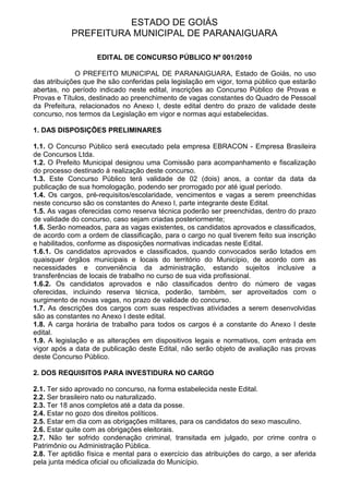 ESTADO DE GOIÁS
            PREFEITURA MUNICIPAL DE PARANAIGUARA

                    EDITAL DE CONCURSO PÚBLICO Nº 001/2010

             O PREFEITO MUNICIPAL DE PARANAIGUARA, Estado de Goiás, no uso
das atribuições que lhe são conferidas pela legislação em vigor, torna público que estarão
abertas, no período indicado neste edital, inscrições ao Concurso Público de Provas e
Provas e Títulos, destinado ao preenchimento de vagas constantes do Quadro de Pessoal
da Prefeitura, relacionados no Anexo I, deste edital dentro do prazo de validade deste
concurso, nos termos da Legislação em vigor e normas aqui estabelecidas.

1. DAS DISPOSIÇÕES PRELIMINARES

1.1. O Concurso Público será executado pela empresa EBRACON - Empresa Brasileira
de Concursos Ltda.
1.2. O Prefeito Municipal designou uma Comissão para acompanhamento e fiscalização
do processo destinado à realização deste concurso.
1.3. Este Concurso Público terá validade de 02 (dois) anos, a contar da data da
publicação de sua homologação, podendo ser prorrogado por até igual período.
1.4. Os cargos, pré-requisitos/escolaridade, vencimentos e vagas a serem preenchidas
neste concurso são os constantes do Anexo I, parte integrante deste Edital.
1.5. As vagas oferecidas como reserva técnica poderão ser preenchidas, dentro do prazo
de validade do concurso, caso sejam criadas posteriormente;
1.6. Serão nomeados, para as vagas existentes, os candidatos aprovados e classificados,
de acordo com a ordem de classificação, para o cargo no qual tiverem feito sua inscrição
e habilitados, conforme as disposições normativas indicadas neste Edital.
1.6.1. Os candidatos aprovados e classificados, quando convocados serão lotados em
quaisquer órgãos municipais e locais do território do Município, de acordo com as
necessidades e conveniência da administração, estando sujeitos inclusive a
transferências de locais de trabalho no curso de sua vida profissional.
1.6.2. Os candidatos aprovados e não classificados dentro do número de vagas
oferecidas, incluindo reserva técnica, poderão, também, ser aproveitados com o
surgimento de novas vagas, no prazo de validade do concurso.
1.7. As descrições dos cargos com suas respectivas atividades a serem desenvolvidas
são as constantes no Anexo I deste edital.
1.8. A carga horária de trabalho para todos os cargos é a constante do Anexo I deste
edital.
1.9. A legislação e as alterações em dispositivos legais e normativos, com entrada em
vigor após a data de publicação deste Edital, não serão objeto de avaliação nas provas
deste Concurso Público.

2. DOS REQUISITOS PARA INVESTIDURA NO CARGO

2.1. Ter sido aprovado no concurso, na forma estabelecida neste Edital.
2.2. Ser brasileiro nato ou naturalizado.
2.3. Ter 18 anos completos até a data da posse.
2.4. Estar no gozo dos direitos políticos.
2.5. Estar em dia com as obrigações militares, para os candidatos do sexo masculino.
2.6. Estar quite com as obrigações eleitorais.
2.7. Não ter sofrido condenação criminal, transitada em julgado, por crime contra o
Patrimônio ou Administração Pública.
2.8. Ter aptidão física e mental para o exercício das atribuições do cargo, a ser aferida
pela junta médica oficial ou oficializada do Município.
 