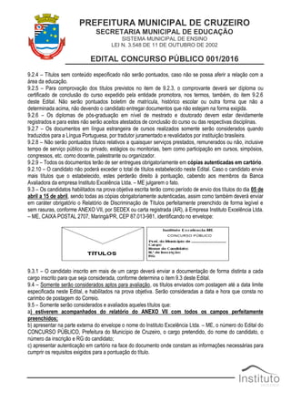 PREFEITURA MUNICIPAL DE CRUZEIRO
SECRETARIA MUNICIPAL DE EDUCAÇÃO
SISTEMA MUNICIPAL DE ENSINO
LEI N. 3.548 DE 11 DE OUTUBRO DE 2002
EDITAL CONCURSO PÚBLICO 001/2016
9.2.4 – Títulos sem conteúdo especificado não serão pontuados, caso não se possa aferir a relação com a
área da educação.
9.2.5 – Para comprovação dos títulos previstos no item de 9.2.3, o comprovante deverá ser diploma ou
certificado de conclusão do curso expedido pela entidade promotora, nos termos, também, do item 9.2.6
deste Edital. Não serão pontuados boletim de matrícula, histórico escolar ou outra forma que não a
determinada acima, não devendo o candidato entregar documentos que não estejam na forma exigida.
9.2.6 – Os diplomas de pós-graduação em nível de mestrado e doutorado devem estar devidamente
registrados e para estes não serão aceitos atestados de conclusão do curso ou das respectivas disciplinas.
9.2.7 – Os documentos em língua estrangeira de cursos realizados somente serão considerados quando
traduzidos para a Língua Portuguesa, por tradutor juramentado e revalidados por instituição brasileira.
9.2.8 – Não serão pontuados títulos relativos a quaisquer serviços prestados, remunerados ou não, inclusive
tempo de serviço público ou privado, estágios ou monitorias, bem como participação em cursos, simpósios,
congressos, etc. como docente, palestrante ou organizador.
9.2.9 – Todos os documentos terão de ser entregues obrigatoriamente em cópias autenticadas em cartório.
9.2.10 – O candidato não poderá exceder o total de títulos estabelecido neste Edital. Caso o candidato envie
mais títulos que o estabelecido, estes perderão direito à pontuação, cabendo aos membros da Banca
Avaliadora da empresa Instituto Excelência Ltda. – ME julgarem o fato.
9.3 – Os candidatos habilitados na prova objetiva escrita terão como período de envio dos títulos do dia 05 de
abril a 15 de abril, sendo todas as cópias obrigatoriamente autenticadas, assim como também deverá enviar
em caráter obrigatório o Relatório de Discriminação de Títulos perfeitamente preenchido de forma legível e
sem rasuras, conforme ANEXO VII, por SEDEX ou carta registrada (AR), à Empresa Instituto Excelência Ltda.
– ME, CAIXA POSTAL 2707, Maringá/PR, CEP 87.013-981, identificando no envelope:
9.3.1 – O candidato inscrito em mais de um cargo deverá enviar a documentação de forma distinta a cada
cargo inscrito para que seja considerada, conforme determina o item 9.3 deste Edital.
9.4 – Somente serão considerados aptos para avaliação, os títulos enviados com postagem até a data limite
especificada neste Edital, e habilitados na prova objetiva. Serão consideradas a data e hora que consta no
carimbo de postagem do Correio.
9.5 – Somente serão considerados e avaliados aqueles títulos que:
a) estiverem acompanhados do relatório do ANEXO VII com todos os campos perfeitamente
preenchidos;
b) apresentar na parte externa do envelope o nome do Instituto Excelência Ltda. – ME, o número do Edital do
CONCURSO PÚBLICO, Prefeitura do Município de Cruzeiro, o cargo pretendido, do nome do candidato, o
número da inscrição e RG do candidato;
c) apresentar autenticação em cartório na face do documento onde constam as informações necessárias para
cumprir os requisitos exigidos para a pontuação do título.
 