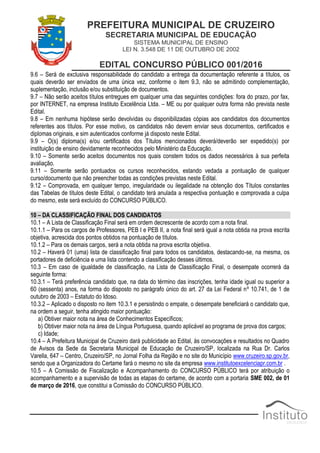 PREFEITURA MUNICIPAL DE CRUZEIRO
SECRETARIA MUNICIPAL DE EDUCAÇÃO
SISTEMA MUNICIPAL DE ENSINO
LEI N. 3.548 DE 11 DE OUTUBRO DE 2002
EDITAL CONCURSO PÚBLICO 001/2016
9.6 – Será de exclusiva responsabilidade do candidato a entrega da documentação referente a títulos, os
quais deverão ser enviados de uma única vez, conforme o item 9.3, não se admitindo complementação,
suplementação, inclusão e/ou substituição de documentos.
9.7 – Não serão aceitos títulos entregues em qualquer uma das seguintes condições: fora do prazo, por fax,
por INTERNET, na empresa Instituto Excelência Ltda. – ME ou por qualquer outra forma não prevista neste
Edital.
9.8 – Em nenhuma hipótese serão devolvidas ou disponibilizadas cópias aos candidatos dos documentos
referentes aos títulos. Por esse motivo, os candidatos não devem enviar seus documentos, certificados e
diplomas originais, e sim autenticados conforme já disposto neste Edital.
9.9 – O(s) diploma(s) e/ou certificados dos Títulos mencionados deverá/deverão ser expedido(s) por
instituição de ensino devidamente reconhecidos pelo Ministério da Educação.
9.10 – Somente serão aceitos documentos nos quais constem todos os dados necessários à sua perfeita
avaliação.
9.11 – Somente serão pontuados os cursos reconhecidos, estando vedada a pontuação de qualquer
curso/documento que não preencher todas as condições previstas neste Edital.
9.12 – Comprovada, em qualquer tempo, irregularidade ou ilegalidade na obtenção dos Títulos constantes
das Tabelas de títulos deste Edital, o candidato terá anulada a respectiva pontuação e comprovada a culpa
do mesmo, este será excluído do CONCURSO PÚBLICO.
10 – DA CLASSIFICAÇÃO FINAL DOS CANDIDATOS
10.1 – A Lista de Classificação Final será em ordem decrescente de acordo com a nota final.
10.1.1 – Para os cargos de Professores, PEB I e PEB II, a nota final será igual a nota obtida na prova escrita
objetiva, acrescida dos pontos obtidos na pontuação de títulos.
10.1.2 – Para os demais cargos, será a nota obtida na prova escrita objetiva.
10.2 – Haverá 01 (uma) lista de classificação final para todos os candidatos, destacando-se, na mesma, os
portadores de deficiência e uma lista contendo a classificação desses últimos.
10.3 – Em caso de igualdade de classificação, na Lista de Classificação Final, o desempate ocorrerá da
seguinte forma:
10.3.1 – Terá preferência candidato que, na data do término das inscrições, tenha idade igual ou superior a
60 (sessenta) anos, na forma do disposto no parágrafo único do art. 27 da Lei Federal nº 10.741, de 1 de
outubro de 2003 – Estatuto do Idoso.
10.3.2 – Aplicado o disposto no item 10.3.1 e persistindo o empate, o desempate beneficiará o candidato que,
na ordem a seguir, tenha atingido maior pontuação:
a) Obtiver maior nota na área de Conhecimentos Específicos;
b) Obtiver maior nota na área de Língua Portuguesa, quando aplicável ao programa de prova dos cargos;
c) Idade;
10.4 – A Prefeitura Municipal de Cruzeiro dará publicidade ao Edital, às convocações e resultados no Quadro
de Avisos da Sede da Secretaria Municipal de Educação de Cruzeiro/SP, localizada na Rua Dr. Carlos
Varella, 647 – Centro, Cruzeiro/SP, no Jornal Folha da Região e no site do Município www.cruzeiro.sp.gov.br,
sendo que a Organizadora do Certame fará o mesmo no site da empresa www.institutoexcelenciapr.com.br .
10.5 – A Comissão de Fiscalização e Acompanhamento do CONCURSO PÚBLICO terá por atribuição o
acompanhamento e a supervisão de todas as etapas do certame, de acordo com a portaria SME 002, de 01
de março de 2016, que constitui a Comissão do CONCURSO PÚBLICO.
 