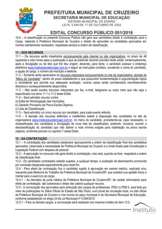 PREFEITURA MUNICIPAL DE CRUZEIRO
SECRETARIA MUNICIPAL DE EDUCAÇÃO
SISTEMA MUNICIPAL DE ENSINO
LEI N. 3.548 DE 11 DE OUTUBRO DE 2002
EDITAL CONCURSO PÚBLICO 001/2016
10.6 – A classificação no presente Concurso Público não gera aos candidatos direito à contratação para o
Cargo, cabendo à Prefeitura Municipal de Cruzeiro o direito de aproveitar os candidatos aprovados em
número estritamente necessário, respeitada sempre a ordem de classificação.
11 – DOS RECURSOS
11.1 – Os recursos serão impetrados exclusivamente pela internet no site organizadora, no prazo de 48
(quarenta e oito) horas após a publicação a que se pretende recorrer prevista neste edital, ininterruptamente,
após a divulgação ou do fato que lhe deu origem, devendo, para tanto, o candidato acessar o endereço
eletrônico www.institutoexcelenciapr.com.br e seguir as instruções contidas, constando o nome do candidato,
a opção do cargo, o número de inscrição e telefone.
11.2 – Somente serão apreciados os recursos interpostos exclusivamente no site da organizadora, através do
“Menu do Candidato”, dentro do prazo estabelecido e que possuírem fundamentação e argumentação lógica
e consistente que permita sua adequada avaliação, noutros casos serão considerados manifestamente
desertos e consequentemente desprovidos.
11.3 – Não serão aceitos recursos interpostos por fax, e-mail, telegrama ou outro meio que não seja o
especificado nos itens 11.1 e 11.2 deste Edital.
11.4 – Será admitido recurso contra:
a) Edital de Homologação das Inscrições;
b) Gabarito Provisório da Prova Escrita Objetiva;
c) Lista de Classificação.
11.5 – Será admitido um único recurso por candidato, para cada evento referido.
11.6 – A decisão dos recursos deferidos e indeferidos estará à disposição dos candidatos no site da
organizadora www.institutoexcelenciapr.com.br, no menu do candidato, procedendo-se, caso necessário, a
reclassificação dos candidatos e divulgação de nova lista de classificados, podendo, inclusive, ocorrer a
desclassificação do candidato que não obtiver a nota mínima exigida para habilitação na prova escrita
objetiva, conforme previsto no capítulo 7 deste Edital.
12 – DA CONTRATAÇÃO
12.1 – A contratação dos candidatos obedecerá rigorosamente a ordem de classificação final dos candidatos
aprovados, observada a necessidade da Prefeitura Municipal de Cruzeiro e o limite fixado pela Constituição e
Legislação Federal com despesa de pessoal.
12.2 – A aprovação no concurso não gera direito à contratação, mas esta, quando se fizer, respeitará a ordem
de classificação final.
12.3 - Os candidatos contratados estarão sujeitos, a qualquer tempo, à avaliação de desempenho promovida
por comissão designada especialmente para esse fim.
12.4 - Para efeito de contratação fica o candidato sujeito à aprovação em exame médico, realizado e/ou
requerido pela Medicina do Trabalho da Prefeitura Municipal de Cruzeiro/SP, que avaliará sua aptidão física e
mental para o exercício do cargo.
12.4.1 – As decisões da junta médica da Prefeitura Municipal de Cruzeiro/SP, de caráter eliminatório para
efeito de contratação, são soberanas e delas não caberá qualquer recurso.
12.5 - A convocação dos aprovados para atribuição dos cargos de professores, PEB I e PEB II, será feita por
meio de publicações no Diário Oficial do Estado de São Paulo, num jornal de circulação local, no sítio oficial
da Prefeitura Municipal de Cruzeiro e nos murais do paço municipal e da Secretaria Municipal de Educação,
conforme estabelecido no artigo 24 da Lei Municipal nº 4.054/2010.
12.5.1 – Para os demais cargos, a convocação será realizada nos mesmos moldes do item 12.5.
 