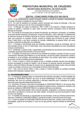 PREFEITURA MUNICIPAL DE CRUZEIRO
SECRETARIA MUNICIPAL DE EDUCAÇÃO
SISTEMA MUNICIPAL DE ENSINO
LEI N. 3.548 DE 11 DE OUTUBRO DE 2002
EDITAL CONCURSO PÚBLICO 001/2016
12.5.2 – O não comparecimento, quando convocado, implicará a exclusão do candidato e desclassificação
em caráter irrevogável e irretratável do Concurso Público.
12.5.3 - Em caso de desistência do candidato, quando convocado para sessão de atribuição, o fato será
formalizado pelo mesmo por meio de Termo de Desistência Definitiva.
12.5.4 – A atribuição dos cargos de professores, PEB I e PEB II, não implicará a imediata assinatura do
contrato de trabalho e assunção ao cargo, estes ocorrerão conforme cronograma oficial da Secretaria
Municipal de Educação.
12.6 – Por ocasião da convocação para as sessões de atribuição, que antecede a contratação, os candidatos
convocados deverão apresentar, primeiramente, à banca de atribuição e, após a atribuição, ao Departamento
de Recursos Humanos da Prefeitura Municipal de Cruzeiro, documentos originais, acompanhados de uma
cópia, que comprovem os requisitos mínimos, inclusive os exigidos para provimento do cargo, conforme
Anexo I deste Edital, e que deram condições de inscrição, estabelecidos no presente Edital, não sendo
permitido o adiamento da atribuição e da contratação.
12.6.1 – É facultado à Administração exigir dos candidatos classificados, quando da contratação, além da
documentação prevista no item 2.2 deste Edital, outros documentos comprobatórios de bons antecedentes
criminais e administrativos.
12.6.2 – Identificada, a qualquer tempo, irregularidade na apresentação dos documentos acima mencionados,
o candidato responsável será eliminado do Concurso Público.
12.7 – O candidato convocado para o exercício de sua atividade fica obrigado a participar de todos os cursos
e treinamentos oferecidos pela Prefeitura ou por ela indicados, sob pena de perder sumariamente o direito a
contratação ou, se já contratado, será rescindido de pleno direito o seu contrato, dando direito a contratante
de convocar o próximo candidato da lista de classificação.
12.8 – O local, a escala e o horário de trabalho em que o candidato contratado exercerá suas atividades,
inclusive prorrogação da jornada de trabalho e dia da semana do descanso semanal remunerado (DSR),
ficarão a critério da Prefeitura Municipal de Cruzeiro e/ou do departamento/unidade escolar onde será lotado
o cargo do candidato e de acordo com a necessidade do Serviço Público Municipal.
12.8.1 – Para o bem do Serviço Público, o local, a escala e o horário de trabalho do candidato contratado
poderão sofrer alterações a qualquer tempo.
13 – DAS DISPOSIÇÕES FINAIS
13.1 – A inscrição do candidato implica no conhecimento das presentes instruções e na tácita aceitação das
condições do CONCURSO PÚBLICO, tais como se acham estabelecidas no Edital e nas normas legais
pertinentes, bem como em eventuais aditamentos e instruções específicas para a realização do certame,
acerca das quais não poderá alegar desconhecimento.
13.2 – Decorridos 120 (cento e vinte) dias da homologação do CONCURSO PÚBLICO, e não havendo óbice
administrativo, judicial ou legal, é facultada a incineração dos registros escritos, mantendo-se, entretanto, pelo
período de validade do CONCURSO PÚBLICO, os registros eletrônicos a ele referentes.
13.3 – Os itens deste Edital poderão sofrer eventuais alterações, atualizações ou acréscimos enquanto não
consumada a providência ou evento que lhes disser respeito, circunstância que será mencionada em Edital
ou aviso a ser publicado.
13.4 – A inexatidão das afirmativas ou irregularidades de documentação, ainda que verificada posteriormente,
eliminará o candidato do CONCURSO PÚBLICO, cancelando-se todos os atos decorrentes da inscrição.
13.5 – O prazo de validade do CONCURSO PÚBLICO será de 02 (dois) anos, contado a partir da data de sua
homologação, podendo ser prorrogado 01 (uma) vez por igual período, segundo interesse da administração
pública.
 