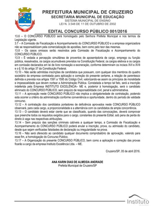 PREFEITURA MUNICIPAL DE CRUZEIRO
SECRETARIA MUNICIPAL DE EDUCAÇÃO
SISTEMA MUNICIPAL DE ENSINO
LEI N. 3.548 DE 11 DE OUTUBRO DE 2002
EDITAL CONCURSO PÚBLICO 001/2016
13.6 – O CONCURSO PÚBLICO será homologado pelo Senhora Prefeita Municipal e nos termos da
Legislação vigente.
3.7 – A Comissão de Fiscalização e Acompanhamento do CONCURSO PÚBLICO e a empresa organizadora
não se responsabilizam pela comercialização de apostilas, bem como pelo teor das mesmas.
13.8 – Os casos omissos serão resolvidos pela Comissão de Fiscalização e Acompanhamento do
CONCURSO PÚBLICO.
13.9 – É vedada a percepção simultânea de proventos de aposentadoria de cargo, emprego ou função
pública, ressalvados, os cargos acumuláveis previstos na Constituição Federal, os cargos eletivos e os cargos
em comissão declarados em lei de livre nomeação e exoneração, conforme determinam os incisos XVI e XVII
e o § 10 do artigo 37 da Constituição Federal.
13.10 – Não serão admitidas inscrições de candidatos que possuam, com qualquer dos membros do quadro
societário da empresa contratada para aplicação e correção do presente certame, a relação de parentesco
definida e prevista nos artigos 1591 a 1595 do Código Civil, valorizando-se assim os princípios de moralidade
e impessoalidade que devem nortear a Administração Pública. Constatada a tempo tal fato, será a inscrição
indeferida pela Empresa INSTITUTO EXCELÊNCIA– ME e, posterior à homologação, será o candidato
eliminado do CONCURSO PÚBLICO, sem prejuízo de responsabilidade civil, penal e administrativa.
13.11 – A aprovação neste CONCURSO PÚBLICO não implica a obrigatoriedade de contratação, podendo
esta ocorrer a critério da administração conforme conveniência e oportunidade, dentro do período de validade
concurso.
13.12 – A contratação dos candidatos portadores de deficiência aprovados neste CONCURSO PÚBLICO
observará, para cada cargo, a proporcionalidade e a alternância com os candidatos de ampla concorrência.
13.13 – O candidato deverá estar ciente que se classificado, quando das convocações, deverá comprovar
que preenche todos os requisitos exigidos para o cargo, constantes do presente Edital, sob pena de perda do
direito à vaga nas respectivas atribuições.
13.14 – Sem prejuízo das sanções criminais cabíveis a qualquer tempo, a Comissão de Fiscalização e
Acompanhamento do CONCURSO PÚBLICO poderá anular a inscrição, prova, ou admissão do candidato,
desde que sejam verificadas falsidades de declaração ou irregularidade na prova.
13.16 – Não será oferecido ao candidato qualquer documento comprobatório de aprovação, valendo para
esse fim, a homologação do Concurso Público.
13.17 – A Organização do presente CONCURSO PÚBLICO, bem como a aplicação e correção das provas
ficarão a cargo da empresa Instituto Excelência Ltda. – ME.
Cruzeiro/SP, 05 de abril 2016.
ANA KARIN DIAS DE ALMEIDA ANDRADE
Prefeita Municipal de Cruzeiro/SP
 