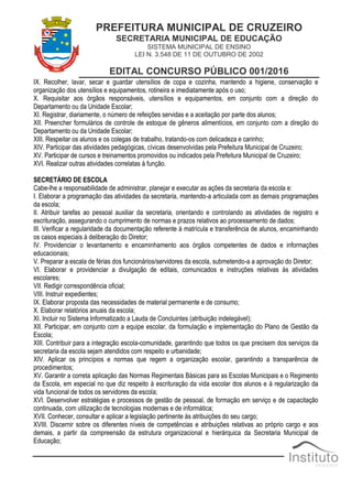 PREFEITURA MUNICIPAL DE CRUZEIRO
SECRETARIA MUNICIPAL DE EDUCAÇÃO
SISTEMA MUNICIPAL DE ENSINO
LEI N. 3.548 DE 11 DE OUTUBRO DE 2002
EDITAL CONCURSO PÚBLICO 001/2016
IX. Recolher, lavar, secar e guardar utensílios de copa e cozinha, mantendo a higiene, conservação e
organização dos utensílios e equipamentos, rotineira e imediatamente após o uso;
X. Requisitar aos órgãos responsáveis, utensílios e equipamentos, em conjunto com a direção do
Departamento ou da Unidade Escolar;
XI. Registrar, diariamente, o número de refeições servidas e a aceitação por parte dos alunos;
XII. Preencher formulários de controle de estoque de gêneros alimentícios, em conjunto com a direção do
Departamento ou da Unidade Escolar;
XIII. Respeitar os alunos e os colegas de trabalho, tratando-os com delicadeza e carinho;
XIV. Participar das atividades pedagógicas, cívicas desenvolvidas pela Prefeitura Municipal de Cruzeiro;
XV. Participar de cursos e treinamentos promovidos ou indicados pela Prefeitura Municipal de Cruzeiro;
XVI. Realizar outras atividades correlatas à função.
SECRETÁRIO DE ESCOLA
Cabe-lhe a responsabilidade de administrar, planejar e executar as ações da secretaria da escola e:
I. Elaborar a programação das atividades da secretaria, mantendo-a articulada com as demais programações
da escola;
II. Atribuir tarefas ao pessoal auxiliar da secretaria, orientando e controlando as atividades de registro e
escrituração, assegurando o cumprimento de normas e prazos relativos ao processamento de dados;
III. Verificar a regularidade da documentação referente à matrícula e transferência de alunos, encaminhando
os casos especiais à deliberação do Diretor;
IV. Providenciar o levantamento e encaminhamento aos órgãos competentes de dados e informações
educacionais;
V. Preparar a escala de férias dos funcionários/servidores da escola, submetendo-a a aprovação do Diretor;
VI. Elaborar e providenciar a divulgação de editais, comunicados e instruções relativas às atividades
escolares;
VII. Redigir correspondência oficial;
VIII. Instruir expedientes;
IX. Elaborar proposta das necessidades de material permanente e de consumo;
X. Elaborar relatórios anuais da escola;
XI. Incluir no Sistema Informatizado a Lauda de Concluintes (atribuição indelegável);
XII. Participar, em conjunto com a equipe escolar, da formulação e implementação do Plano de Gestão da
Escola;
XIII. Contribuir para a integração escola-comunidade, garantindo que todos os que precisem dos serviços da
secretaria da escola sejam atendidos com respeito e urbanidade;
XIV. Aplicar os princípios e normas que regem a organização escolar, garantindo a transparência de
procedimentos;
XV. Garantir a correta aplicação das Normas Regimentais Básicas para as Escolas Municipais e o Regimento
da Escola, em especial no que diz respeito à escrituração da vida escolar dos alunos e à regularização da
vida funcional de todos os servidores da escola;
XVI. Desenvolver estratégias e processos de gestão de pessoal, de formação em serviço e de capacitação
continuada, com utilização de tecnologias modernas e de informática;
XVII. Conhecer, consultar e aplicar a legislação pertinente às atribuições do seu cargo;
XVIII. Discernir sobre os diferentes níveis de competências e atribuições relativas ao próprio cargo e aos
demais, a partir da compreensão da estrutura organizacional e hierárquica da Secretaria Municipal de
Educação;
 