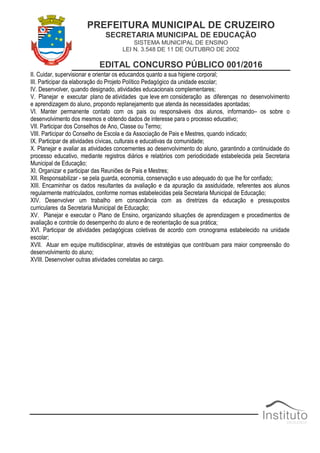 PREFEITURA MUNICIPAL DE CRUZEIRO
SECRETARIA MUNICIPAL DE EDUCAÇÃO
SISTEMA MUNICIPAL DE ENSINO
LEI N. 3.548 DE 11 DE OUTUBRO DE 2002
EDITAL CONCURSO PÚBLICO 001/2016
II. Cuidar, supervisionar e orientar os educandos quanto a sua higiene corporal;
III. Participar da elaboração do Projeto Político Pedagógico da unidade escolar;
IV. Desenvolver, quando designado, atividades educacionais complementares;
V. Planejar e executar plano de atividades que leve em consideração as diferenças no desenvolvimento
e aprendizagem do aluno, propondo replanejamento que atenda às necessidades apontadas;
VI. Manter permanente contato com os pais ou responsáveis dos alunos, informando– os sobre o
desenvolvimento dos mesmos e obtendo dados de interesse para o processo educativo;
VII. Participar dos Conselhos de Ano, Classe ou Termo;
VIII. Participar do Conselho de Escola e da Associação de Pais e Mestres, quando indicado;
IX. Participar de atividades cívicas, culturais e educativas da comunidade;
X. Planejar e avaliar as atividades concernentes ao desenvolvimento do aluno, garantindo a continuidade do
processo educativo, mediante registros diários e relatórios com periodicidade estabelecida pela Secretaria
Municipal de Educação;
XI. Organizar e participar das Reuniões de Pais e Mestres;
XII. Responsabilizar - se pela guarda, economia, conservação e uso adequado do que lhe for confiado;
XIII. Encaminhar os dados resultantes da avaliação e da apuração da assiduidade, referentes aos alunos
regularmente matriculados, conforme normas estabelecidas pela Secretaria Municipal de Educação;
XIV. Desenvolver um trabalho em consonância com as diretrizes da educação e pressupostos
curriculares da Secretaria Municipal de Educação;
XV. Planejar e executar o Plano de Ensino, organizando situações de aprendizagem e procedimentos de
avaliação e controle do desempenho do aluno e de reorientação de sua prática;
XVI. Participar de atividades pedagógicas coletivas de acordo com cronograma estabelecido na unidade
escolar;
XVII. Atuar em equipe multidisciplinar, através de estratégias que contribuam para maior compreensão do
desenvolvimento do aluno;
XVIII. Desenvolver outras atividades correlatas ao cargo.
 
