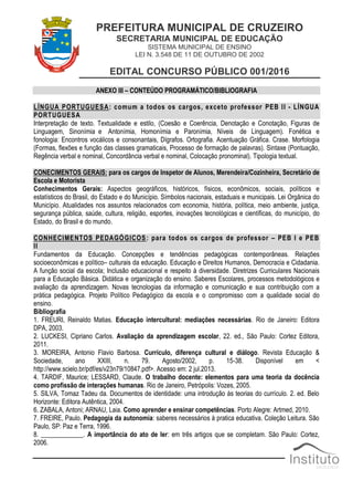 PREFEITURA MUNICIPAL DE CRUZEIRO
SECRETARIA MUNICIPAL DE EDUCAÇÃO
SISTEMA MUNICIPAL DE ENSINO
LEI N. 3.548 DE 11 DE OUTUBRO DE 2002
EDITAL CONCURSO PÚBLICO 001/2016
ANEXO III – CONTEÚDO PROGRAMÁTICO/BIBLIOGRAFIA
LÍNGUA PORTUGUESA: comum a todos os cargos, exceto professor PEB II - LÍNGUA
PORTUGUESA
Interpretação de texto. Textualidade e estilo, (Coesão e Coerência, Denotação e Conotação, Figuras de
Linguagem, Sinonímia e Antonímia, Homonímia e Paronímia, Níveis de Linguagem). Fonética e
fonologia: Encontros vocálicos e consonantais, Dígrafos. Ortografia. Acentuação Gráfica. Crase. Morfologia
(Formas, flexões e função das classes gramaticais, Processo de formação de palavras). Sintaxe (Pontuação,
Regência verbal e nominal, Concordância verbal e nominal, Colocação pronominal). Tipologia textual.
CONECIMENTOS GERAIS: para os cargos de Inspetor de Alunos, Merendeira/Cozinheira, Secretário de
Escola e Motorista
Conhecimentos Gerais: Aspectos geográficos, históricos, físicos, econômicos, sociais, políticos e
estatísticos do Brasil, do Estado e do Município. Símbolos nacionais, estaduais e municipais. Lei Orgânica do
Município. Atualidades nos assuntos relacionados com economia, história, política, meio ambiente, justiça,
segurança pública, saúde, cultura, religião, esportes, inovações tecnológicas e científicas, do município, do
Estado, do Brasil e do mundo.
CONHECIMENTOS PEDAGÓGICOS: para todos os cargos de professor – PEB I e PEB
II
Fundamentos da Educação. Concepções e tendências pedagógicas contemporâneas. Relações
socioeconômicas e político– culturais da educação. Educação e Direitos Humanos, Democracia e Cidadania.
A função social da escola; Inclusão educacional e respeito à diversidade. Diretrizes Curriculares Nacionais
para a Educação Básica. Didática e organização do ensino. Saberes Escolares, processos metodológicos e
avaliação da aprendizagem. Novas tecnologias da informação e comunicação e sua contribuição com a
prática pedagógica. Projeto Político Pedagógico da escola e o compromisso com a qualidade social do
ensino.
Bibliografia
1. FREURI, Reinaldo Matias. Educação intercultural: mediações necessárias. Rio de Janeiro: Editora
DPA, 2003.
2. LUCKESI, Cipriano Carlos. Avaliação da aprendizagem escolar, 22. ed., São Paulo: Cortez Editora,
2011.
3. MOREIRA, Antonio Flavio Barbosa. Currículo, diferença cultural e diálogo. Revista Educação &
Sociedade, ano XXIII, n. 79. Agosto/2002, p. 15-38. Disponível em <
http://www.scielo.br/pdf/es/v23n79/10847.pdf>. Acesso em: 2 jul.2013.
4. TARDIF, Maurice; LESSARD, Claude. O trabalho docente: elementos para uma teoria da docência
como profissão de interações humanas. Rio de Janeiro, Petrópolis: Vozes, 2005.
5. SILVA, Tomaz Tadeu da. Documentos de identidade: uma introdução às teorias do currículo. 2. ed. Belo
Horizonte: Editora Autêntica, 2004.
6. ZABALA, Antoni; ARNAU, Laia. Como aprender e ensinar competências. Porto Alegre: Artmed, 2010.
7. FREIRE, Paulo. Pedagogia da autonomia: saberes necessários à pratica educativa. Coleção Leitura. São
Paulo, SP: Paz e Terra, 1996.
8. _____________. A importância do ato de ler: em três artigos que se completam. São Paulo: Cortez,
2006.
 