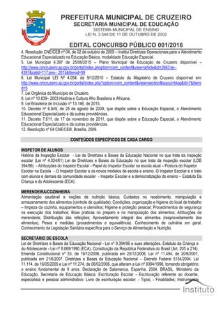 PREFEITURA MUNICIPAL DE CRUZEIRO
SECRETARIA MUNICIPAL DE EDUCAÇÃO
SISTEMA MUNICIPAL DE ENSINO
LEI N. 3.548 DE 11 DE OUTUBRO DE 2002
EDITAL CONCURSO PÚBLICO 001/2016
4. Resolução CNE/CEB nº 04, de 02 de outubro de 2009 – Institui Diretrizes Operacionais para o Atendimento
Educacional Especializado na Educação Básica, modalidade Educação Especial.
5. Lei Municipal 4.397 de 25/06/2015 – Plano Municipal de Educação de Cruzeiro disponível –
http://www.cmcruzeiro.sp.gov.br/portal/index.phoption=com_content&view=article&id=2663:lei–
4397&catid=117:ano– 2015&Itemid=99
6. Lei Municipal LEI Nº 4.054, de 9/12/2010 – Estatuto do Magistério de Cruzeiro disponível em:
http://www.cmcruzeiro.sp.gov.br/portal/index.php?option=com_content&view=section&layout=blog&id=7&Itemi
d=5
7. Lei Orgânica do Município de Cruzeiro.
8. Lei nº 10.639– 2003 História e Cultura Afro Brasileira e Africana.
9. Lei Brasileira de Inclusão nº 13.146, de 2015.
10. Decreto nº 6.949, de 25 de agosto de 2009, que dispõe sobre a Educação Especial, o Atendimento
Educacional Especializado e dá outras providências.
11. Decreto 7.611, de 17 de novembro de 2011, que dispõe sobre a Educação Especial, o Atendimento
Educacional Especializado e dá outras providências.
12. Resolução nº 04 CNE/CEB, Brasília, 2009.
CONTEÚDOS ESPECÍFICOS DE CADA CARGO
INSPETOR DE ALUNOS
História da Inspeção Escolar ‐ Lei de Diretrizes e Bases da Educação Nacional no que trata da inspeção
escolar (Lei nº 4.024/61) Lei de Diretrizes e Bases da Educação no que trata da inspeção escolar (LDB
394/96) ‐ Atribuições do Inspetor Escolar - Papel do Inspetor Escolar na escola atual – Postura do Inspetor
Escolar na Escola ‐ O Inspetor Escolar e os novos modelos de escola e ensino. O Inspetor Escolar e o trato
com alunos e demais da comunidade escolar ‐ Inspetor Escolar e a democratização do ensino – Estatuto Da
Criança e do Adolescente (ECA).
MERENDEIRA/COZINHEIRA
Alimentação saudável e noções de nutrição básica; Cuidados no recebimento, manipulação e
armazenamento dos alimentos (controle de qualidade); Condições, organização e higiene do local de trabalho
– limpeza da cozinha, equipamentos e utensílios; Higiene e proteção pessoal; Procedimentos de segurança
na execução dos trabalhos; Boas práticas no preparo e na manipulação dos alimentos; Atribuições da
merendeira; Distribuição das refeições; Aproveitamento integral dos alimentos (reaproveitamento dos
alimentos); Pesos e medidas (procedimentos e equivalência). Conhecimento de culinária em geral.
Conhecimento da Legislação Sanitária específica para o Serviço de Alimentação e Nutrição.
SECRETÁRIO DE ESCOLA
Lei de Diretrizes e Bases da Educação Nacional - Lei nº 9.394/96 e suas alterações. Estatuto da Criança e
do Adolescente - Lei nº 8.069/1990 (ECA). Constituição da República Federativa do Brasil (Art. 205 a 214).
Emenda Constitucional nº 53, de 19/12/2006, publicada em 20/12/2006. Lei nº 11.494, de 20/6/2007,
publicada em 21/6/2007. Diretrizes e Bases da Educação Nacional – Decreto Federal 5154/2004. Lei
11.114, de 16/05/2005 e Lei nº 11.274, de 06/02/2006, que alteram a Lei nº 9394/1996, tornando obrigatório
o ensino fundamental de 9 anos. Declaração de Salamanca, Espanha, 2004. BRASIL. Ministério da
Educação. Secretaria de Educação Básica. Escrituração Escolar - Escrituração referente ao docente,
especialista e pessoal administrativo: Livro de escrituração escolar: - Tipos; - Finalidades; Instrumentos
 