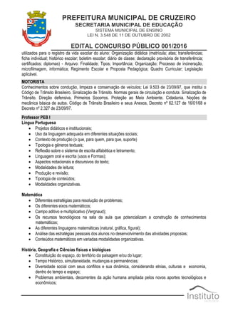 PREFEITURA MUNICIPAL DE CRUZEIRO
SECRETARIA MUNICIPAL DE EDUCAÇÃO
SISTEMA MUNICIPAL DE ENSINO
LEI N. 3.548 DE 11 DE OUTUBRO DE 2002
EDITAL CONCURSO PÚBLICO 001/2016
utilizados para o registro da vida escolar do aluno: Organização didática (matrícula; atas; transferências;
ficha individual; histórico escolar; boletim escolar; diário de classe; declaração provisória de transferência;
certificados; diplomas) - Arquivo: Finalidade; Tipos; Importância; Organização; Processo de incineração,
microfilmagem, informática; Regimento Escolar e Proposta Pedagógica; Quadro Curricular; Legislação
aplicável.
MOTORISTA
Conhecimentos sobre condução, limpeza e conservação de veículos; Lei 9.503 de 23/09/97, que institui o
Código de Trânsito Brasileiro. Sinalização de Trânsito. Normas gerais de circulação e conduta. Sinalização de
Trânsito. Direção defensiva. Primeiros Socorros. Proteção ao Meio Ambiente. Cidadania. Noções de
mecânica básica de autos. Código de Trânsito Brasileiro e seus Anexos, Decreto nº 62.127 de 16/01/68 e
Decreto nº 2.327 de 23/09/97.
Professor PEB I
Língua Portuguesa
 Projetos didáticos e institucionais;
 Uso da linguagem adequada em diferentes situações sociais;
 Contexto de produção (o que, para quem, para que, suporte)
 Tipologia e gêneros textuais;
 Reflexão sobre o sistema de escrita alfabética e letramento;
 Linguagem oral e escrita (usos e Formas);
 Aspectos notacionais e discursivos do texto;
 Modalidades de leitura;
 Produção e revisão;
 Tipologia de conteúdos;
 Modalidades organizativas.
Matemática
 Diferentes estratégias para resolução de problemas;
 Os diferentes eixos matemáticos;
 Campo aditivo e multiplicativo (Vergnaud);
 Os recursos tecnológicos na sala de aula que potencializam a construção de conhecimentos
matemáticos;
 As diferentes linguagens matemáticas (natural, gráfica, figural);
 Análise das estratégias pessoais dos alunos no desenvolvimento das atividades propostas;
 Conteúdos matemáticos em variadas modalidades organizativas.
História, Geografia e Ciências físicas e biológicas
 Constituição do espaço, do território da paisagem e/ou do lugar;
 Tempo Histórico, simultaneidade, mudanças e permanências;
 Diversidade social com seus conflitos e sua dinâmica, considerando etnias, culturas e economia,
dentro do tempo e espaço;
 Problemas ambientais, decorrentes da ação humana ampliada pelos novos aportes tecnológicos e
econômicos;
 
