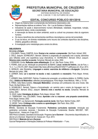 PREFEITURA MUNICIPAL DE CRUZEIRO
SECRETARIA MUNICIPAL DE EDUCAÇÃO
SISTEMA MUNICIPAL DE ENSINO
LEI N. 3.548 DE 11 DE OUTUBRO DE 2002
EDITAL CONCURSO PÚBLICO 001/2016
 Origem do Sistema Solar e compreensão dos fenômenos relacionados a ele;
 Representações relativas ao sistema Terra – Sol - Lua às Estrelas e Galáxias;
 Indicadores de saúde e desenvolvimento humano (Mortalidade, natalidade, longevidade, nutrição,
saneamento básico, renda e escolaridade);
 A intervenção de fatores de ordem ambiental, social ou cultural nos processos vitais do organismo
humano;
 Os riscos e benefícios dos conhecimentos científicos e tecnológicos a serviço da humanidade;
 O uso da leitura, em diversas modalidades como recurso dos conteúdos específicos das disciplinas,
(história, geografia e ciências);
 A investigação como metodologia para o ensino da ciência.
BIBLIOGRAFIA
A) Livros e Artigos
1. COLOMER, Tereza; CAMPOS, Anna. Ensinar a ler, ensinar a compreender. São Paulo: Artmed, 2002.
2. DOLZ, Joaquim; SCHNEUWLY, Bernard. Gêneros e progressão em expressão oral e escrita: elementos
para reflexões sobre uma experiência suíça (francófona). In: SCHNEUWLY, Bernard; DOLZ, Joaquim.
Gêneros orais e escritos na escola. Campinas: Mercado de Letras, 2004.
3. FERREIRO, Emília. Reflexões sobre alfabetização. 25. ed., São Paulo: Cortez, 2010.
4. FIORIN, José Luiz de. Introdução ao pensamento de Bakhtin. Locus: revista de história, Juiz de Fora, v.
13, n. 1, p. 210-215, 2007. Disponívelem:http://www.ufjf.br/locus/files/2010/02/111.pdfAcesso em: 25 jul. 2013.
5. GERALDI, João Wanderley. Linguagem e ensino: exercícios de militância e divulgação. Campinas:
Mercado de Letras, 1996.
6. LERNER, Delia. Ler e escrever na escola: o real, o possível e o necessário. Porto Alegre: Artmed,
2002.
7. LERNER, Delia; SADOVSKY, Patrícia. O sistema de numeração: um problema didático. In: PARRA, Cecília
(Org.). Didática da Matemática: reflexões psicopedagógicas. Porto Alegre: Artes Médicas, 1996. p. 73-155.
8. PIRES, Célia Maria Carolino. Educação Matemática: conversas com professores dos anos iniciais. São
Paulo: Zé-Zapt Editora, 2012.
9. SCHNEUWLY, Bernard. Palavra e ficcionalização: um caminho para o ensino da linguagem oral. In:
SCHNEUWLY, Bernard; DOLZ, Joaquim. Gêneros orais e escritos na escola. Campinas: Mercado de
Letras, 2004.
10. SOLÉ, Isabel. Estratégias de leitura. Porto Alegre: Artmed, 1998.
11. TEBEROSKY, Ana; COLOMER, Teresa. Aprender a ler e a escrever: uma proposta construtivista.
Porto Alegre: Artmed, 2002.
12. VYGOTSKY, Lev Semenovitch. Formação social da mente. São Paulo: Martins Fontes, 2007.
13. WEISZ, Telma. O diálogo entre o ensino e a aprendizagem. São Paulo: Ática, 2002.
B) Publicações Institucionais
BRASIL. Secretaria de Educação Fundamental. Parâmetros curriculares nacionais: introdução aos
parâmetros curriculares nacionais / Secretaria de Educação Fundamental. Brasília: MEC/SEF, 1997.
Disponível em: . Acesso em: 8 ago.2013
SÃO PAULO (Estado). Secretaria da Educação. Programa Ler e Escrever – Documentos disponibilizados no
site do Ler e Escrever. Disponível em: Acesso em: 18 jul. 2013.
SÃO PAULO. Materiais do Ler e Escrever:
Guia de Planejamento e Orientações Didáticas do Professor Alfabetizador – 1º ano.
 