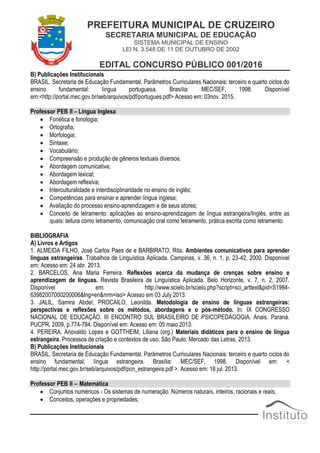 PREFEITURA MUNICIPAL DE CRUZEIRO
SECRETARIA MUNICIPAL DE EDUCAÇÃO
SISTEMA MUNICIPAL DE ENSINO
LEI N. 3.548 DE 11 DE OUTUBRO DE 2002
EDITAL CONCURSO PÚBLICO 001/2016
B) Publicações Institucionais
BRASIL. Secretaria de Educação Fundamental. Parâmetros Curriculares Nacionais: terceiro e quarto ciclos do
ensino fundamental: língua portuguesa. Brasília: MEC/SEF, 1998. Disponível
em:<http://portal.mec.gov.br/seb/arquivos/pdf/portugues.pdf> Acesso em: 03nov. 2015.
Professor PEB II – Língua Inglesa
 Fonética e fonologia;
 Ortografia;
 Morfologia;
 Sintaxe;
 Vocabulário;
 Compreensão e produção de gêneros textuais diversos.
 Abordagem comunicativa;
 Abordagem lexical;
 Abordagem reflexiva;
 Interculturalidade e interdisciplinaridade no ensino de inglês;
 Competências para ensinar e aprender língua inglesa;
 Avaliação do processo ensino-aprendizagem e de seus atores;
 Conceito de letramento: aplicações ao ensino-aprendizagem de língua estrangeira/Inglês, entre as
quais: leitura como letramento, comunicação oral como letramento, prática escrita como letramento.
BIBLIOGRAFIA
A) Livros e Artigos
1. ALMEIDA FILHO, José Carlos Paes de e BARBIRATO, Rita. Ambientes comunicativos para aprender
línguas estrangeiras. Trabalhos de Linguística Aplicada. Campinas, v. 36, n. 1, p. 23-42, 2000. Disponível
em: Acesso em: 24 abr. 2013.
2. BARCELOS, Ana Maria Ferreira. Reflexões acerca da mudança de crenças sobre ensino e
aprendizagem de línguas. Revista Brasileira de Linguística Aplicada. Belo Horizonte, v. 7, n. 2, 2007.
Disponível em: http://www.scielo.br/scielo.php?script=sci_arttext&pid=S1984-
63982007000200006&lng=en&nrm=iso> Acesso em 03 July 2013.
3. JALIL, Samira Abdel; PROCAILO, Leonilda. Metodologia de ensino de línguas estrangeiras:
perspectivas e reflexões sobre os métodos, abordagens e o pós-método. In: IX CONGRESSO
NACIONAL DE EDUCAÇÃO. III ENCONTRO SUL BRASILEIRO DE PSICOPEDAGOGIA. Anais. Paraná.
PUCPR, 2009, p.774-784. Disponível em: Acesso em: 05 maio 2013.
4. PEREIRA, Ariovaldo Lopes e GOTTHEIM, Liliana (org.) Materiais didáticos para o ensino de língua
estrangeira. Processos de criação e contextos de uso. São Paulo: Mercado das Letras, 2013.
B) Publicações Institucionais
BRASIL. Secretaria de Educação Fundamental. Parâmetros Curriculares Nacionais: terceiro e quarto ciclos do
ensino fundamental; língua estrangeira. Brasília: MEC/SEF, 1998. Disponível em: <
http://portal.mec.gov.br/seb/arquivos/pdf/pcn_estrangeira.pdf >. Acesso em: 18 jul. 2013.
Professor PEB II – Matemática
 Conjuntos numéricos - Os sistemas de numeração. Números naturais, inteiros, racionais e reais;
 Conceitos, operações e propriedades;
 
